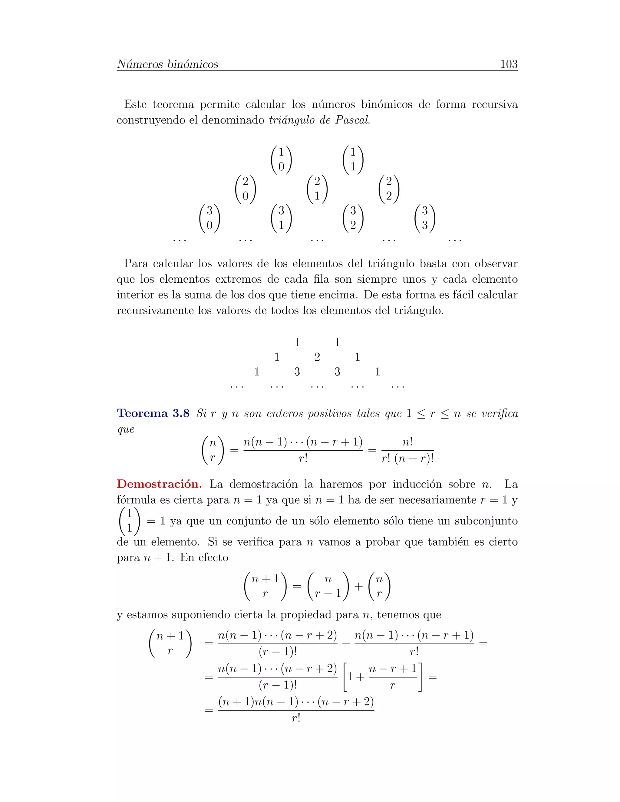 N´meros bin´micos
 u         o                                                                     103


 Este teorema permite calcular los n´meros bin´micos de forma recursiva
                                     u          o
construyendo el denominado tri´ngulo de Pascal.
                              a

                                   1                  1
                                   0                  1
                         2                  2                   2
                         0                  1                   2
                 3                 3                  3                3
                 0                 1                  2                3
           ···          ···                 ···                 ···        ···
  Para calcular los valores de los elementos del tri´ngulo basta con observar
                                                    a
que los elementos extremos de cada ﬁla son siempre unos y cada elemento
interior es la suma de los dos que tiene encima. De esta forma es f´cil calcular
                                                                   a
recursivamente los valores de todos los elementos del tri´ngulo.
                                                         a

                                        1         1
                                  1         2         1
                              1         3         3         1
                      ···         ···       ···       ···        ···

Teorema 3.8 Si r y n son enteros positivos tales que 1 ≤ r ≤ n se veriﬁca
que
               n     n(n − 1) · · · (n − r + 1)        n!
                   =                            =
               r                 r!               r! (n − r)!

Demostraci´n. La demostraci´n la haremos por inducci´n sobre n. La
             o                   o                           o
f´rmula es cierta para n = 1 ya que si n = 1 ha de ser necesariamente r = 1 y
 o
   1
     = 1 ya que un conjunto de un s´lo elemento s´lo tiene un subconjunto
                                       o             o
   1
de un elemento. Si se veriﬁca para n vamos a probar que tambi´n es cierto
                                                                 e
para n + 1. En efecto
                             n+1              n             n
                                        =             +
                              r              r−1            r
y estamos suponiendo cierta la propiedad para n, tenemos que
       n+1         n(n − 1) · · · (n − r + 2) n(n − 1) · · · (n − r + 1)
                 =                            +                          =
        r                 (r − 1)!                        r!
                   n(n − 1) · · · (n − r + 2)      n−r+1
                 =                             1+              =
                          (r − 1)!                   r
                   (n + 1)n(n − 1) · · · (n − r + 2)
                 =
                                    r!
 