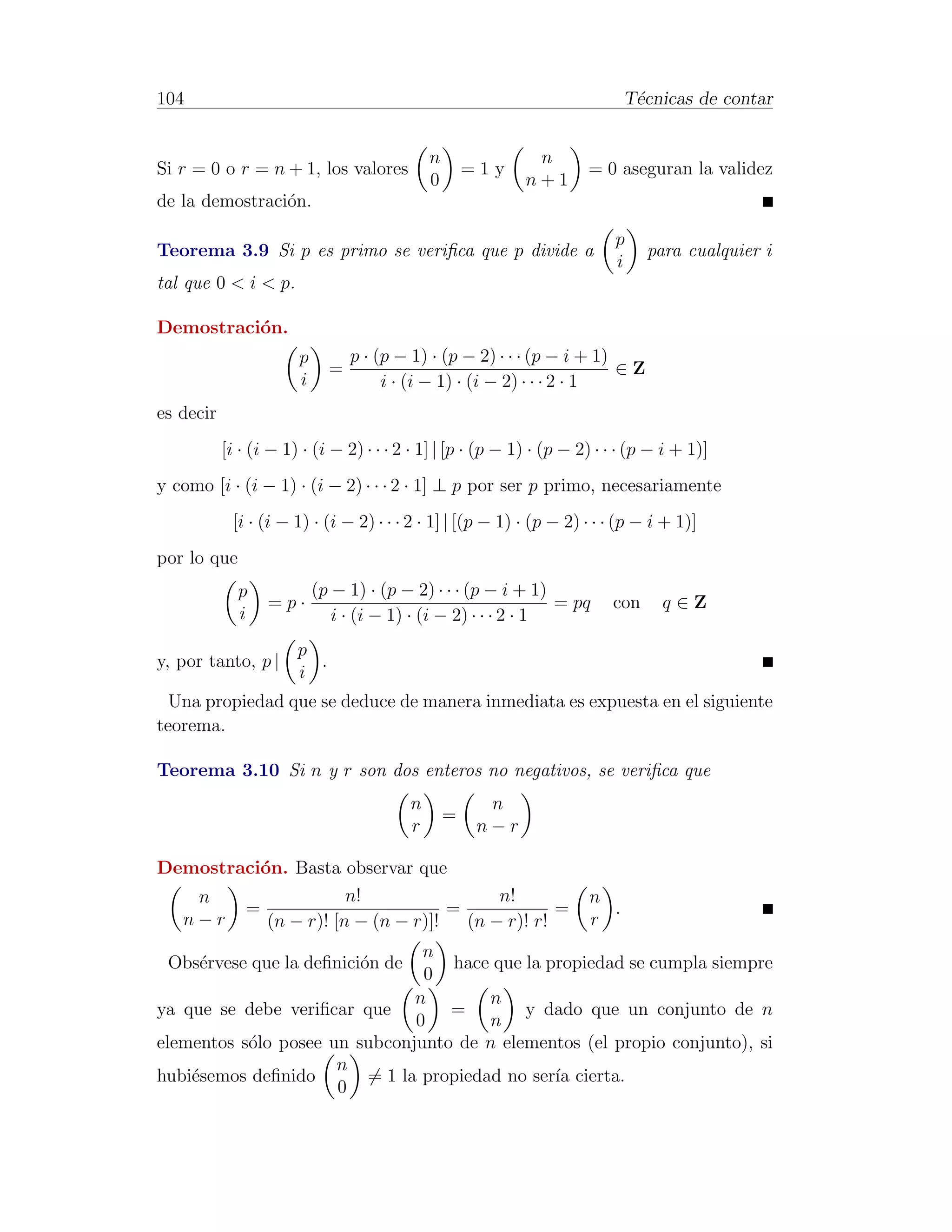 104                                                                         T´cnicas de contar
                                                                             e


                                             n               n
Si r = 0 o r = n + 1, los valores                    =1y              = 0 aseguran la validez
                                             0              n+1
de la demostraci´n.
                o

                                                                          p
Teorema 3.9 Si p es primo se veriﬁca que p divide a                             para cualquier i
                                                                          i
tal que 0 < i < p.

Demostraci´n.
          o
                       p         p · (p − 1) · (p − 2) · · · (p − i + 1)
                             =                                           ∈Z
                       i              i · (i − 1) · (i − 2) · · · 2 · 1
es decir
           [i · (i − 1) · (i − 2) · · · 2 · 1] | [p · (p − 1) · (p − 2) · · · (p − i + 1)]
y como [i · (i − 1) · (i − 2) · · · 2 · 1] ⊥ p por ser p primo, necesariamente
            [i · (i − 1) · (i − 2) · · · 2 · 1] | [(p − 1) · (p − 2) · · · (p − i + 1)]
por lo que
             p             (p − 1) · (p − 2) · · · (p − i + 1)
                  =p·                                           = pq      con     q∈Z
             i                i · (i − 1) · (i − 2) · · · 2 · 1
                       p
y, por tanto, p |        .
                       i
  Una propiedad que se deduce de manera inmediata es expuesta en el siguiente
teorema.

Teorema 3.10 Si n y r son dos enteros no negativos, se veriﬁca que
                                         n             n
                                                 =
                                         r            n−r

Demostraci´n. Basta observar que
          o
   n                  n!                 n!                           n
        =                          =             =                      .
  n−r      (n − r)! [n − (n − r)]!   (n − r)! r!                      r
                                n
 Obs´rvese que la deﬁnici´n de
    e                    o         hace que la propiedad se cumpla siempre
                                0
                               n        n
ya que se debe veriﬁcar que        =        y dado que un conjunto de n
                               0        n
elementos s´lo posee un subconjunto de n elementos (el propio conjunto), si
           o
                      n
hubi´semos deﬁnido
    e                    = 1 la propiedad no ser´ cierta.
                                                ıa
                      0
 