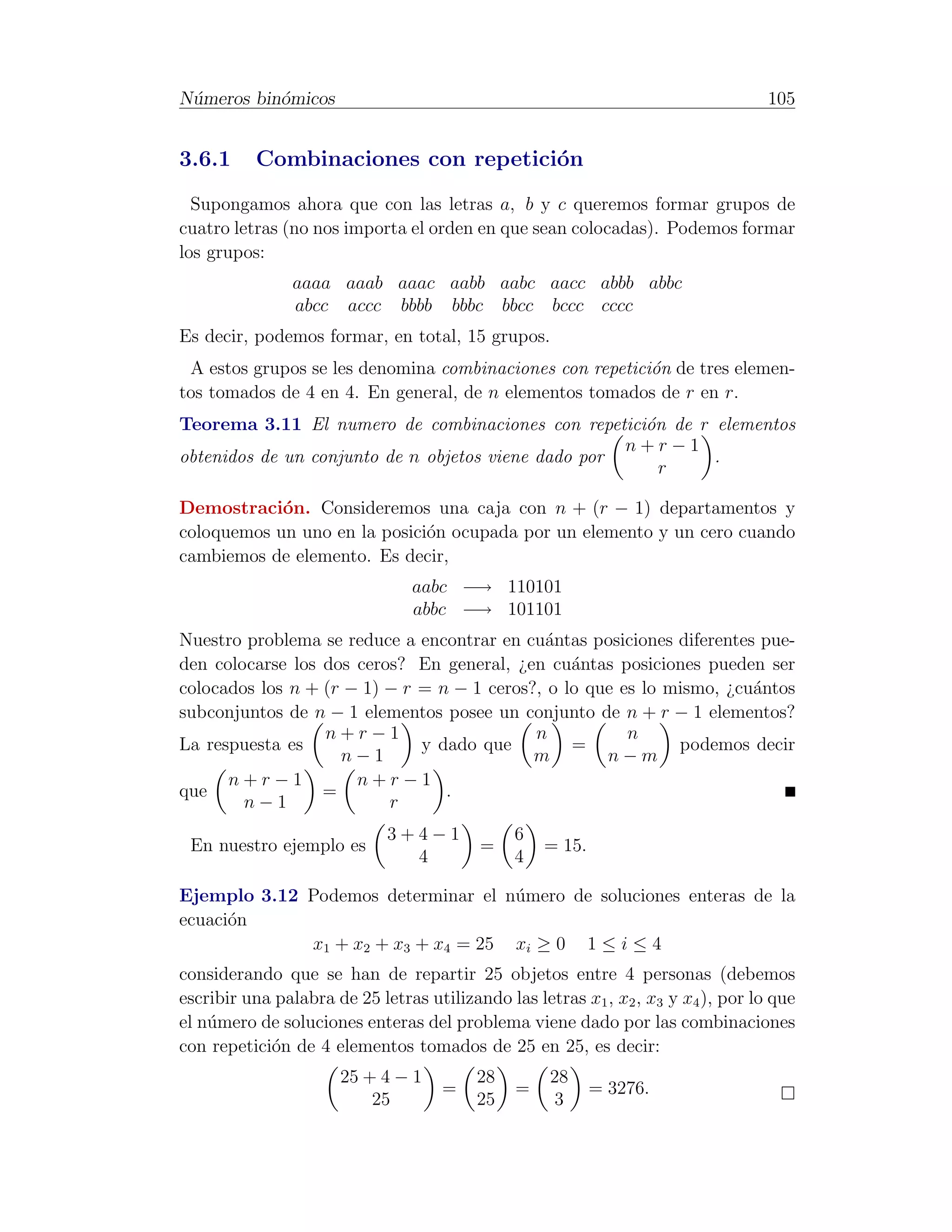 N´meros bin´micos
 u         o                                                                       105


3.6.1     Combinaciones con repetici´n
                                    o
  Supongamos ahora que con las letras a, b y c queremos formar grupos de
cuatro letras (no nos importa el orden en que sean colocadas). Podemos formar
los grupos:
                aaaa aaab aaac aabb aabc aacc abbb abbc
                abcc accc bbbb bbbc bbcc bccc cccc
Es decir, podemos formar, en total, 15 grupos.
 A estos grupos se les denomina combinaciones con repetici´n de tres elemen-
                                                          o
tos tomados de 4 en 4. En general, de n elementos tomados de r en r.
Teorema 3.11 El numero de combinaciones con repetici´n de r elementos
                                                      o
                                                     n+r−1
obtenidos de un conjunto de n objetos viene dado por        .
                                                        r

Demostraci´n. Consideremos una caja con n + (r − 1) departamentos y
            o
coloquemos un uno en la posici´n ocupada por un elemento y un cero cuando
                              o
cambiemos de elemento. Es decir,
                                aabc −→ 110101
                                abbc −→ 101101
Nuestro problema se reduce a encontrar en cu´ntas posiciones diferentes pue-
                                             a
den colocarse los dos ceros? En general, ¿en cu´ntas posiciones pueden ser
                                                 a
colocados los n + (r − 1) − r = n − 1 ceros?, o lo que es lo mismo, ¿cu´ntos
                                                                       a
subconjuntos de n − 1 elementos posee un conjunto de n + r − 1 elementos?
                  n+r−1                     n           n
La respuesta es               y dado que         =            podemos decir
                    n−1                     m        n−m
      n+r−1           n+r−1
que               =              .
        n−1               r
                             3+4−1             6
 En nuestro ejemplo es                    =        = 15.
                               4               4

Ejemplo 3.12 Podemos determinar el n´mero de soluciones enteras de la
                                    u
ecuaci´n
      o
             x1 + x2 + x3 + x4 = 25 xi ≥ 0 1 ≤ i ≤ 4
considerando que se han de repartir 25 objetos entre 4 personas (debemos
escribir una palabra de 25 letras utilizando las letras x1 , x2 , x3 y x4 ), por lo que
el n´mero de soluciones enteras del problema viene dado por las combinaciones
    u
con repetici´n de 4 elementos tomados de 25 en 25, es decir:
            o
                      25 + 4 − 1          28        28
                                     =         =           = 3276.
                          25              25        3
 
