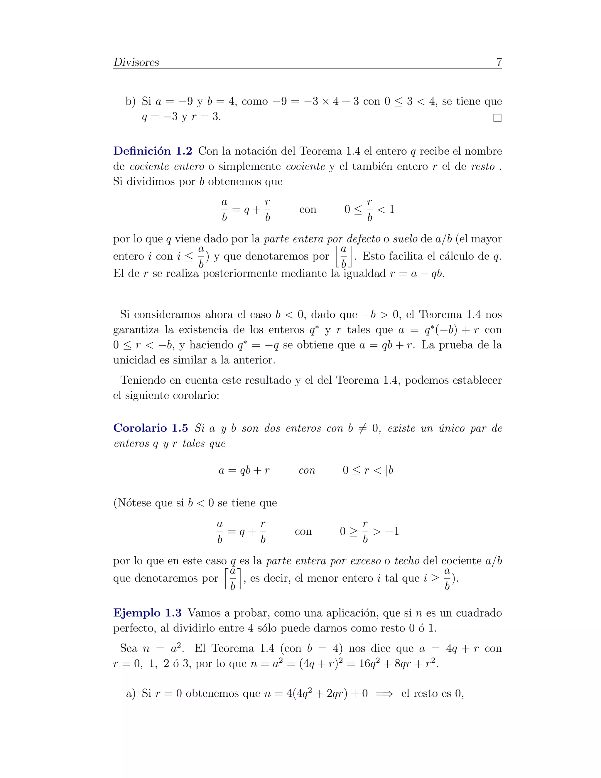 Divisores                                                                      7


  b) Si a = −9 y b = 4, como −9 = −3 × 4 + 3 con 0 ≤ 3 < 4, se tiene que
     q = −3 y r = 3.

Deﬁnici´n 1.2 Con la notaci´n del Teorema 1.4 el entero q recibe el nombre
         o                   o
de cociente entero o simplemente cociente y el tambi´n entero r el de resto .
                                                    e
Si dividimos por b obtenemos que
                      a     r                        r
                        =q+           con       0≤     <1
                      b     b                        b
por lo que q viene dado por la parte entera por defecto o suelo de a/b (el mayor
                  a                            a
entero i con i ≤ ) y que denotaremos por         . Esto facilita el c´lculo de q.
                                                                     a
                  b                            b
El de r se realiza posteriormente mediante la igualdad r = a − qb.


 Si consideramos ahora el caso b < 0, dado que −b > 0, el Teorema 1.4 nos
garantiza la existencia de los enteros q ∗ y r tales que a = q ∗ (−b) + r con
0 ≤ r < −b, y haciendo q ∗ = −q se obtiene que a = qb + r. La prueba de la
unicidad es similar a la anterior.
  Teniendo en cuenta este resultado y el del Teorema 1.4, podemos establecer
el siguiente corolario:

Corolario 1.5 Si a y b son dos enteros con b = 0, existe un unico par de
                                                            ´
enteros q y r tales que

                     a = qb + r       con      0 ≤ r < |b|

(N´tese que si b < 0 se tiene que
  o
                     a     r                        r
                       =q+           con       0≥     > −1
                     b     b                        b
por lo que en este caso q es la parte entera por exceso o techo del cociente a/b
                        a                                            a
que denotaremos por        , es decir, el menor entero i tal que i ≥ ).
                        b                                            b

Ejemplo 1.3 Vamos a probar, como una aplicaci´n, que si n es un cuadrado
                                                   o
perfecto, al dividirlo entre 4 s´lo puede darnos como resto 0 ´ 1.
                                o                             o
  Sea n = a2 . El Teorema 1.4 (con b = 4) nos dice que a = 4q + r con
r = 0, 1, 2 ´ 3, por lo que n = a2 = (4q + r)2 = 16q 2 + 8qr + r2 .
            o

  a) Si r = 0 obtenemos que n = 4(4q 2 + 2qr) + 0 =⇒ el resto es 0,
 