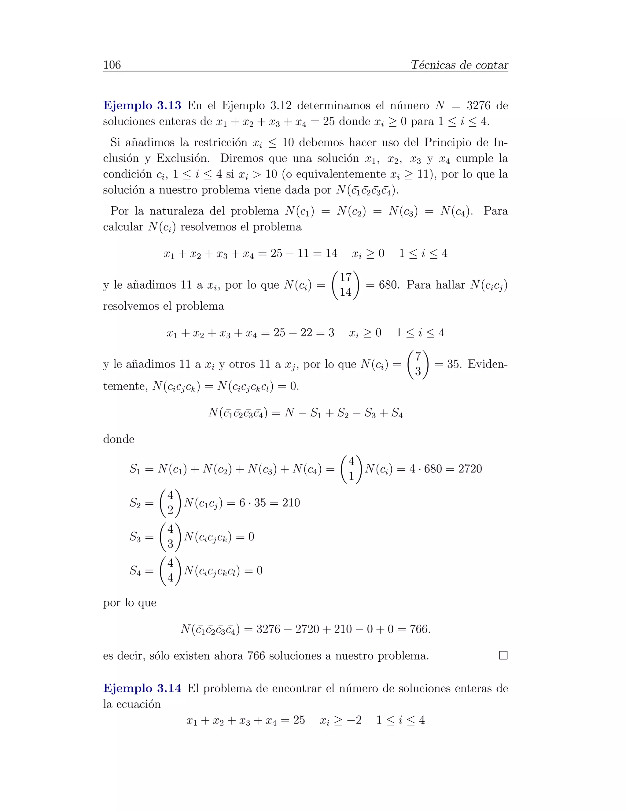 106                                                                  T´cnicas de contar
                                                                      e


Ejemplo 3.13 En el Ejemplo 3.12 determinamos el n´mero N = 3276 de
                                                       u
soluciones enteras de x1 + x2 + x3 + x4 = 25 donde xi ≥ 0 para 1 ≤ i ≤ 4.
  Si a˜adimos la restricci´n xi ≤ 10 debemos hacer uso del Principio de In-
      n                    o
clusi´n y Exclusi´n. Diremos que una soluci´n x1 , x2 , x3 y x4 cumple la
     o             o                             o
condici´n ci , 1 ≤ i ≤ 4 si xi > 10 (o equivalentemente xi ≥ 11), por lo que la
         o
soluci´n a nuestro problema viene dada por N (c1 c2 c3 c4 ).
       o                                           ¯¯¯¯
 Por la naturaleza del problema N (c1 ) = N (c2 ) = N (c3 ) = N (c4 ). Para
calcular N (ci ) resolvemos el problema

              x1 + x2 + x3 + x4 = 25 − 11 = 14            xi ≥ 0   1≤i≤4
                                                     17
y le a˜adimos 11 a xi , por lo que N (ci ) =
      n                                                     = 680. Para hallar N (ci cj )
                                                     14
resolvemos el problema

              x1 + x2 + x3 + x4 = 25 − 22 = 3         xi ≥ 0       1≤i≤4
                                                                      7
y le a˜adimos 11 a xi y otros 11 a xj , por lo que N (ci ) =
      n                                                                   = 35. Eviden-
                                                                      3
temente, N (ci cj ck ) = N (ci cj ck cl ) = 0.

                        N (c1 c2 c3 c4 ) = N − S1 + S2 − S3 + S4
                           ¯¯¯¯

donde
                                                      4
      S1 = N (c1 ) + N (c2 ) + N (c3 ) + N (c4 ) =      N (ci ) = 4 · 680 = 2720
                                                      1
               4
      S2 =       N (c1 cj ) = 6 · 35 = 210
               2
               4
      S3 =       N (ci cj ck ) = 0
               3
               4
      S4 =       N (ci cj ck cl ) = 0
               4

por lo que

                  N (c1 c2 c3 c4 ) = 3276 − 2720 + 210 − 0 + 0 = 766.
                     ¯¯¯¯

es decir, s´lo existen ahora 766 soluciones a nuestro problema.
           o

Ejemplo 3.14 El problema de encontrar el n´mero de soluciones enteras de
                                          u
la ecuaci´n
         o
             x1 + x2 + x3 + x4 = 25 xi ≥ −2 1 ≤ i ≤ 4
 