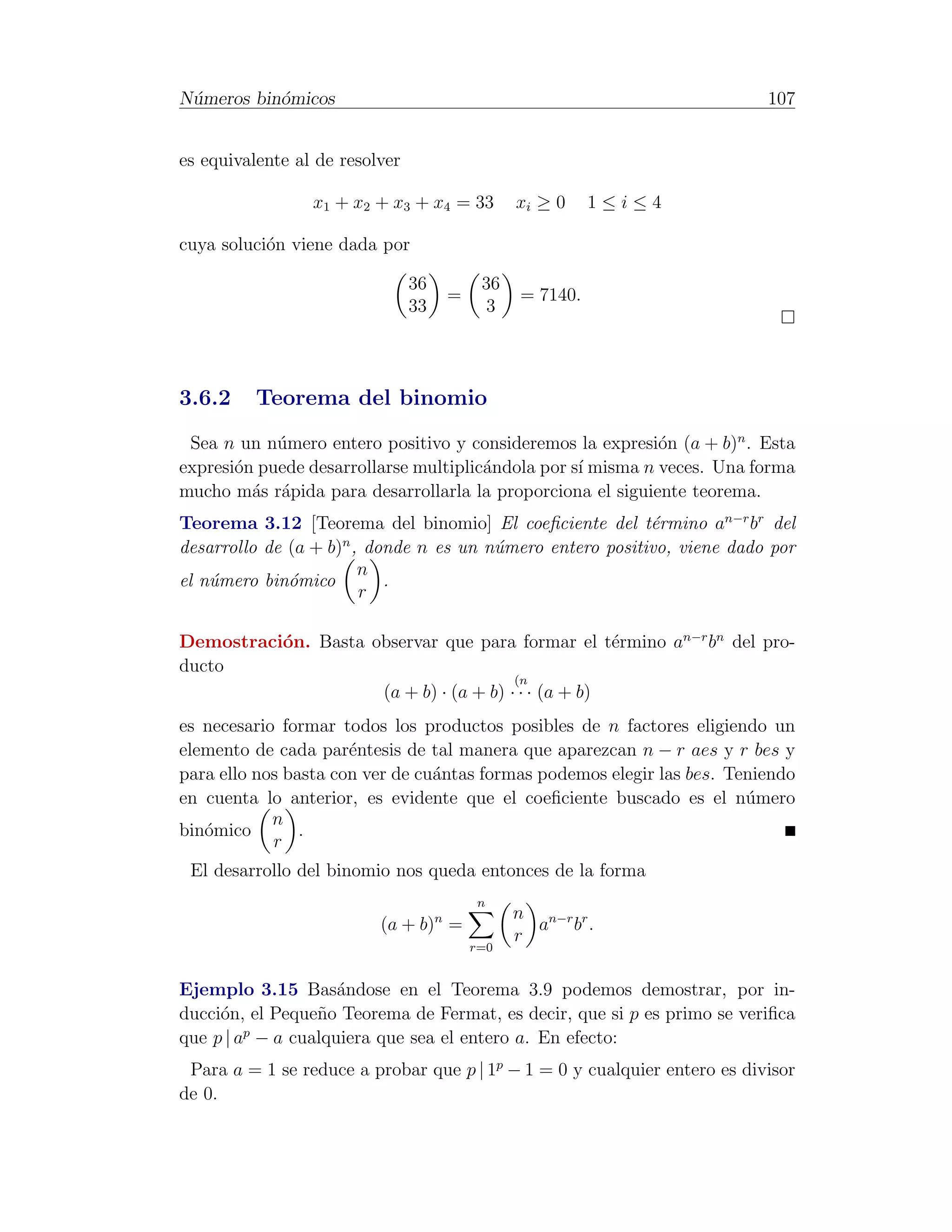 N´meros bin´micos
 u         o                                                               107


es equivalente al de resolver

                 x1 + x2 + x3 + x4 = 33            xi ≥ 0    1≤i≤4

cuya soluci´n viene dada por
           o

                                36            36
                                         =         = 7140.
                                33            3




3.6.2     Teorema del binomio
 Sea n un n´mero entero positivo y consideremos la expresi´n (a + b)n . Esta
            u                                                o
expresi´n puede desarrollarse multiplic´ndola por s´ misma n veces. Una forma
       o                               a           ı
mucho m´s r´pida para desarrollarla la proporciona el siguiente teorema.
         a a
Teorema 3.12 [Teorema del binomio] El coeﬁciente del t´rmino an−r br del
                                                           e
desarrollo de (a + b)n , donde n es un n´mero entero positivo, viene dado por
                                        u
                        n
el n´mero bin´mico
    u         o            .
                        r

Demostraci´n. Basta observar que para formar el t´rmino an−r bn del pro-
          o                                          e
ducto
                                        (n
                     (a + b) · (a + b) · · · (a + b)
es necesario formar todos los productos posibles de n factores eligiendo un
elemento de cada par´ntesis de tal manera que aparezcan n − r aes y r bes y
                      e
para ello nos basta con ver de cu´ntas formas podemos elegir las bes. Teniendo
                                 a
en cuenta lo anterior, es evidente que el coeﬁciente buscado es el n´mero
                                                                        u
            n
bin´mico
   o            .
            r
 El desarrollo del binomio nos queda entonces de la forma
                                             n
                                     n             n n−r r
                          (a + b) =                  a b.
                                                   r
                                             r=0


Ejemplo 3.15 Bas´ndose en el Teorema 3.9 podemos demostrar, por in-
                    a
ducci´n, el Peque˜o Teorema de Fermat, es decir, que si p es primo se veriﬁca
     o           n
         p
que p | a − a cualquiera que sea el entero a. En efecto:
 Para a = 1 se reduce a probar que p | 1p − 1 = 0 y cualquier entero es divisor
de 0.
 