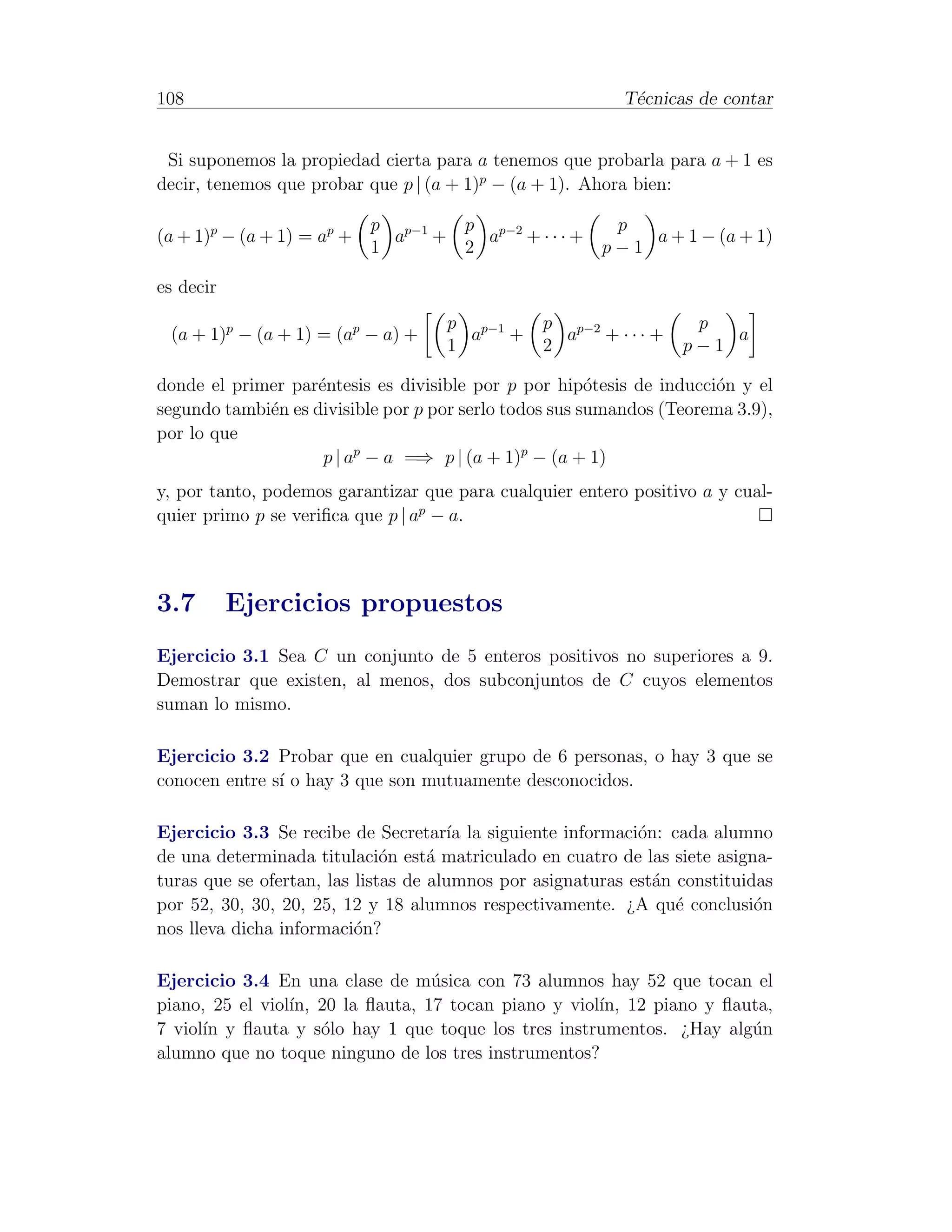 108                                                        T´cnicas de contar
                                                            e


 Si suponemos la propiedad cierta para a tenemos que probarla para a + 1 es
decir, tenemos que probar que p | (a + 1)p − (a + 1). Ahora bien:

                            p p−1      p p−2             p
(a + 1)p − (a + 1) = ap +     a +        a +···+            a + 1 − (a + 1)
                            1          2                p−1

es decir
                                    p p−1       p p−2              p
 (a + 1)p − (a + 1) = (ap − a) +      a   +       a   + ··· +         a
                                    1           2                 p−1

donde el primer par´ntesis es divisible por p por hip´tesis de inducci´n y el
                    e                                   o             o
segundo tambi´n es divisible por p por serlo todos sus sumandos (Teorema 3.9),
             e
por lo que
                     p | ap − a =⇒ p | (a + 1)p − (a + 1)
y, por tanto, podemos garantizar que para cualquier entero positivo a y cual-
quier primo p se veriﬁca que p | ap − a.



3.7        Ejercicios propuestos
Ejercicio 3.1 Sea C un conjunto de 5 enteros positivos no superiores a 9.
Demostrar que existen, al menos, dos subconjuntos de C cuyos elementos
suman lo mismo.

Ejercicio 3.2 Probar que en cualquier grupo de 6 personas, o hay 3 que se
conocen entre s´ o hay 3 que son mutuamente desconocidos.
               ı

Ejercicio 3.3 Se recibe de Secretar´ la siguiente informaci´n: cada alumno
                                      ıa                     o
de una determinada titulaci´n est´ matriculado en cuatro de las siete asigna-
                              o     a
turas que se ofertan, las listas de alumnos por asignaturas est´n constituidas
                                                               a
por 52, 30, 30, 20, 25, 12 y 18 alumnos respectivamente. ¿A qu´ conclusi´n
                                                                  e         o
nos lleva dicha informaci´n?
                          o

Ejercicio 3.4 En una clase de m´sica con 73 alumnos hay 52 que tocan el
                                 u
piano, 25 el viol´ 20 la ﬂauta, 17 tocan piano y viol´ 12 piano y ﬂauta,
                 ın,                                 ın,
7 viol´ y ﬂauta y s´lo hay 1 que toque los tres instrumentos. ¿Hay alg´n
      ın             o                                                u
alumno que no toque ninguno de los tres instrumentos?
 