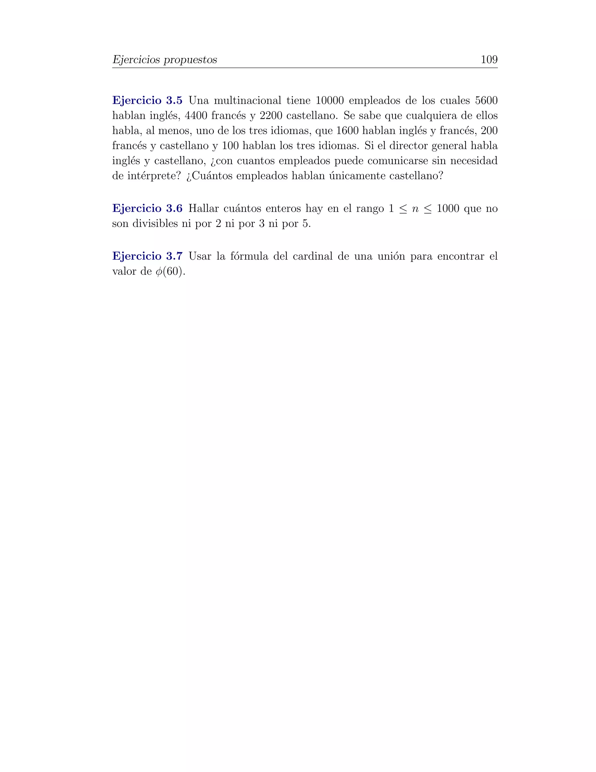 Ejercicios propuestos                                                       109


Ejercicio 3.5 Una multinacional tiene 10000 empleados de los cuales 5600
hablan ingl´s, 4400 franc´s y 2200 castellano. Se sabe que cualquiera de ellos
            e             e
habla, al menos, uno de los tres idiomas, que 1600 hablan ingl´s y franc´s, 200
                                                                e        e
franc´s y castellano y 100 hablan los tres idiomas. Si el director general habla
      e
ingl´s y castellano, ¿con cuantos empleados puede comunicarse sin necesidad
    e
de int´rprete? ¿Cu´ntos empleados hablan unicamente castellano?
       e            a                        ´

Ejercicio 3.6 Hallar cu´ntos enteros hay en el rango 1 ≤ n ≤ 1000 que no
                          a
son divisibles ni por 2 ni por 3 ni por 5.

Ejercicio 3.7 Usar la f´rmula del cardinal de una uni´n para encontrar el
                       o                             o
valor de φ(60).
 