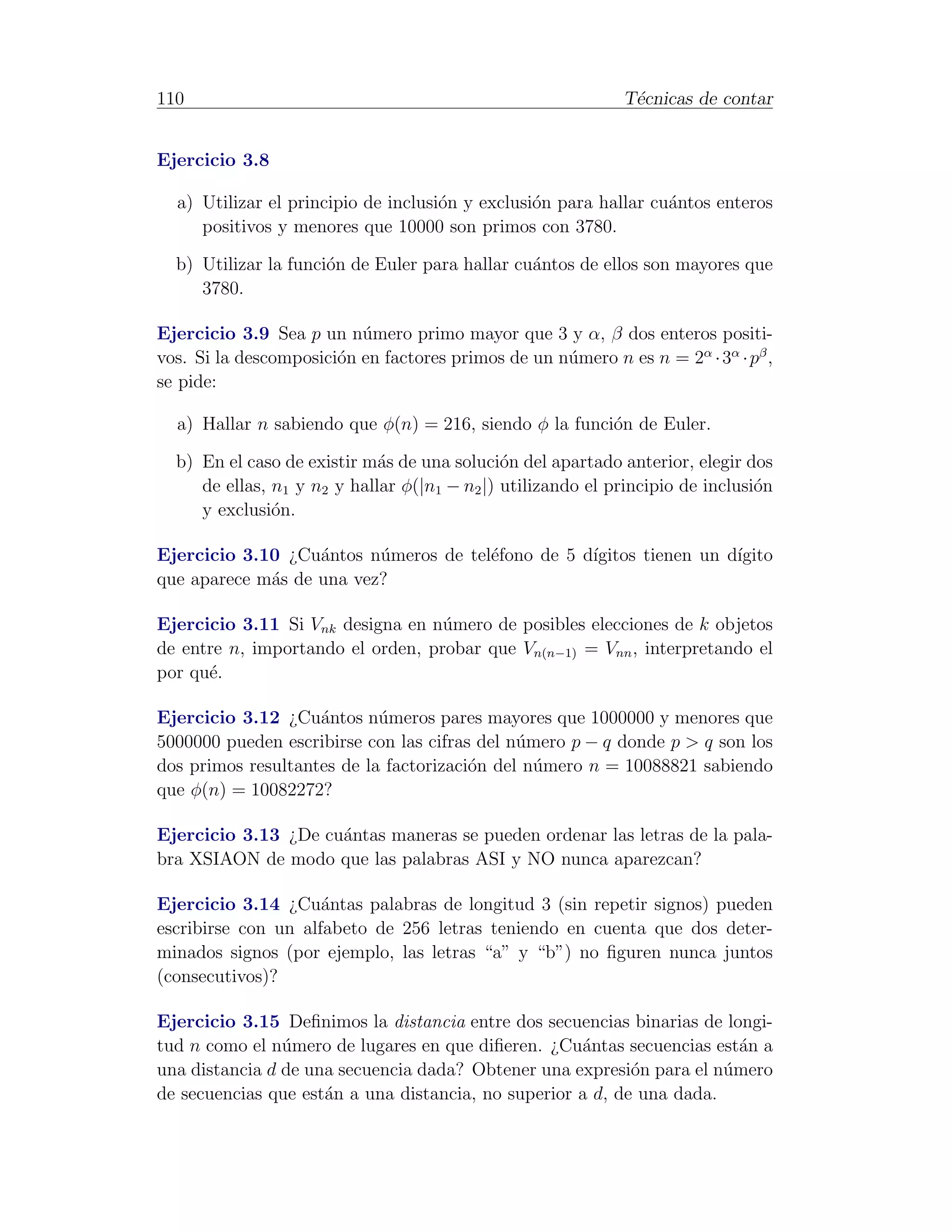 110                                                          T´cnicas de contar
                                                              e


Ejercicio 3.8

  a) Utilizar el principio de inclusi´n y exclusi´n para hallar cu´ntos enteros
                                     o           o                a
     positivos y menores que 10000 son primos con 3780.

  b) Utilizar la funci´n de Euler para hallar cu´ntos de ellos son mayores que
                      o                         a
     3780.

Ejercicio 3.9 Sea p un n´mero primo mayor que 3 y α, β dos enteros positi-
                          u
vos. Si la descomposici´n en factores primos de un n´mero n es n = 2α · 3α · pβ ,
                       o                            u
se pide:

  a) Hallar n sabiendo que φ(n) = 216, siendo φ la funci´n de Euler.
                                                        o

  b) En el caso de existir m´s de una soluci´n del apartado anterior, elegir dos
                             a                o
     de ellas, n1 y n2 y hallar φ(|n1 − n2 |) utilizando el principio de inclusi´n
                                                                                o
     y exclusi´n.
               o

Ejercicio 3.10 ¿Cu´ntos n´meros de tel´fono de 5 d´
                   a      u           e           ıgitos tienen un d´
                                                                    ıgito
que aparece m´s de una vez?
             a

Ejercicio 3.11 Si Vnk designa en n´mero de posibles elecciones de k objetos
                                   u
de entre n, importando el orden, probar que Vn(n−1) = Vnn , interpretando el
por qu´.
      e

Ejercicio 3.12 ¿Cu´ntos n´meros pares mayores que 1000000 y menores que
                    a       u
5000000 pueden escribirse con las cifras del n´mero p − q donde p > q son los
                                              u
dos primos resultantes de la factorizaci´n del n´mero n = 10088821 sabiendo
                                        o       u
que φ(n) = 10082272?

Ejercicio 3.13 ¿De cu´ntas maneras se pueden ordenar las letras de la pala-
                     a
bra XSIAON de modo que las palabras ASI y NO nunca aparezcan?

Ejercicio 3.14 ¿Cu´ntas palabras de longitud 3 (sin repetir signos) pueden
                     a
escribirse con un alfabeto de 256 letras teniendo en cuenta que dos deter-
minados signos (por ejemplo, las letras “a” y “b”) no ﬁguren nunca juntos
(consecutivos)?

Ejercicio 3.15 Deﬁnimos la distancia entre dos secuencias binarias de longi-
tud n como el n´mero de lugares en que diﬁeren. ¿Cu´ntas secuencias est´n a
                u                                    a                   a
una distancia d de una secuencia dada? Obtener una expresi´n para el n´mero
                                                            o          u
de secuencias que est´n a una distancia, no superior a d, de una dada.
                     a
 