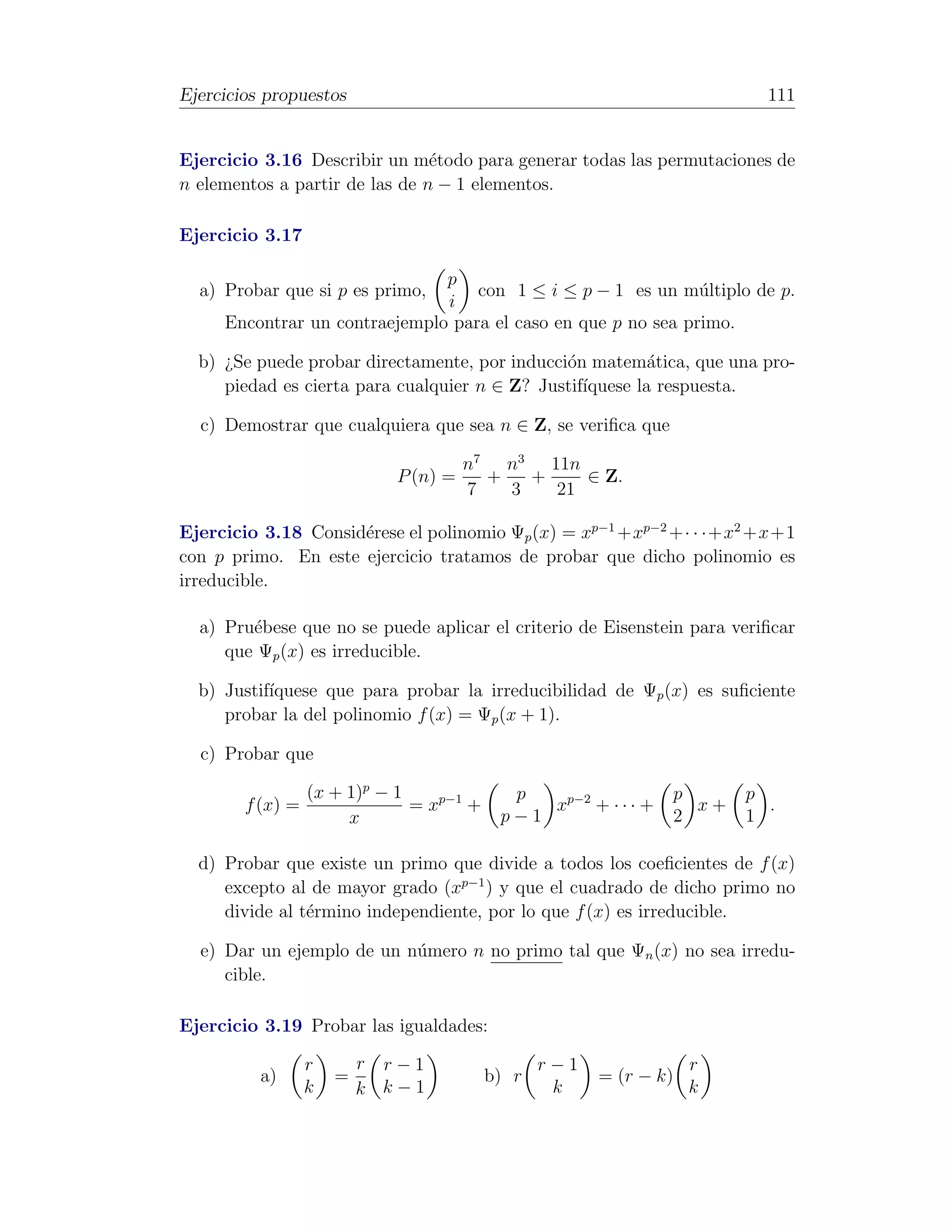 Ejercicios propuestos                                                    111


Ejercicio 3.16 Describir un m´todo para generar todas las permutaciones de
                                e
n elementos a partir de las de n − 1 elementos.

Ejercicio 3.17

                               p
  a) Probar que si p es primo,     con 1 ≤ i ≤ p − 1 es un m´ltiplo de p.
                                                               u
                               i
     Encontrar un contraejemplo para el caso en que p no sea primo.

  b) ¿Se puede probar directamente, por inducci´n matem´tica, que una pro-
                                               o           a
     piedad es cierta para cualquier n ∈ Z? Justif´
                                                  ıquese la respuesta.

  c) Demostrar que cualquiera que sea n ∈ Z, se veriﬁca que

                                      n7 n3 11n
                            P (n) =     +   +    ∈ Z.
                                      7   3   21

Ejercicio 3.18 Consid´rese el polinomio Ψp (x) = xp−1 +xp−2 +· · ·+x2 +x+1
                     e
con p primo. En este ejercicio tratamos de probar que dicho polinomio es
irreducible.

  a) Pru´bese que no se puede aplicar el criterio de Eisenstein para veriﬁcar
        e
     que Ψp (x) es irreducible.

  b) Justif´
           ıquese que para probar la irreducibilidad de Ψp (x) es suﬁciente
     probar la del polinomio f (x) = Ψp (x + 1).

  c) Probar que

                  (x + 1)p − 1              p                   p      p
        f (x) =                = xp−1 +        xp−2 + · · · +     x+     .
                       x                   p−1                  2      1

  d) Probar que existe un primo que divide a todos los coeﬁcientes de f (x)
     excepto al de mayor grado (xp−1 ) y que el cuadrado de dicho primo no
     divide al t´rmino independiente, por lo que f (x) es irreducible.
                e

  e) Dar un ejemplo de un n´mero n no primo tal que Ψn (x) no sea irredu-
                           u
     cible.

Ejercicio 3.19 Probar las igualdades:

                  r       r r−1                  r−1               r
          a)          =                   b) r         = (r − k)
                  k       k k−1                   k                k
 