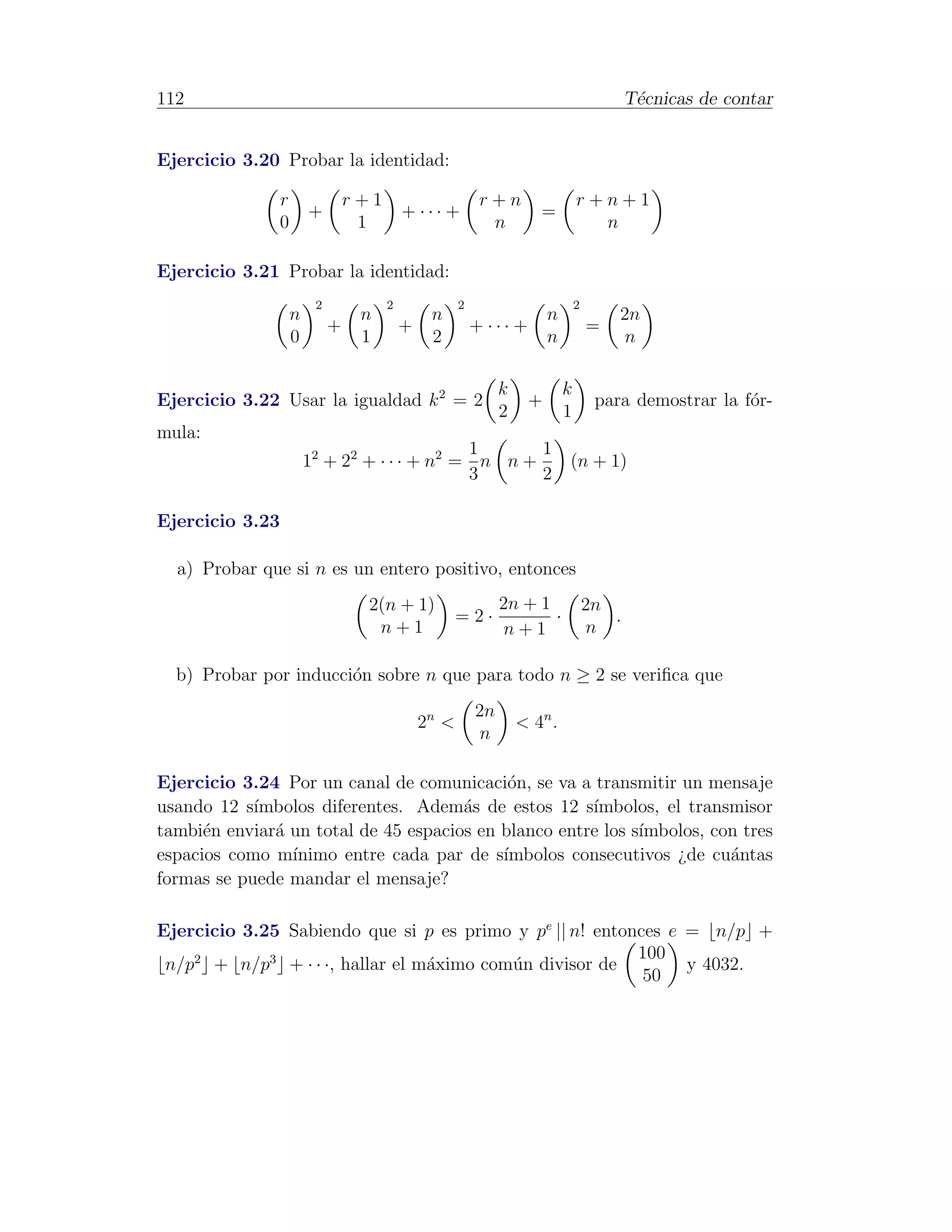 112                                                                                         T´cnicas de contar
                                                                                             e


Ejercicio 3.20 Probar la identidad:

                 r                r+1                       r+n                  r+n+1
                         +                  + ··· +                    =
                 0                 1                         n                     n

Ejercicio 3.21 Probar la identidad:
                          2             2              2                         2
                     n             n             n                       n               2n
                              +             +              + ··· +                   =
                     0             1             2                       n               n

                                                                k            k
Ejercicio 3.22 Usar la igualdad k 2 = 2                              +                para demostrar la f´r-
                                                                                                         o
                                                                2            1
mula:
                                               1      1
                         12 + 22 + · · · + n2 = n n +                        (n + 1)
                                               3      2

Ejercicio 3.23

  a) Probar que si n es un entero positivo, entonces
                                    2(n + 1)                    2n + 1               2n
                                                       =2·             ·                .
                                     n+1                        n+1                   n

  b) Probar por inducci´n sobre n que para todo n ≥ 2 se veriﬁca que
                       o
                                                           2n
                                                2n <                < 4n .
                                                            n

Ejercicio 3.24 Por un canal de comunicaci´n, se va a transmitir un mensaje
                                            o
usando 12 s´ımbolos diferentes. Adem´s de estos 12 s´
                                      a               ımbolos, el transmisor
tambi´n enviar´ un total de 45 espacios en blanco entre los s´
      e       a                                              ımbolos, con tres
espacios como m´ınimo entre cada par de s´ ımbolos consecutivos ¿de cu´ntas
                                                                        a
formas se puede mandar el mensaje?

Ejercicio 3.25 Sabiendo que si p es primo y pe || n! entonces e = n/p +
                                                          100
 n/p2 + n/p3 + · · ·, hallar el m´ximo com´n divisor de
                                 a        u                     y 4032.
                                                           50
 