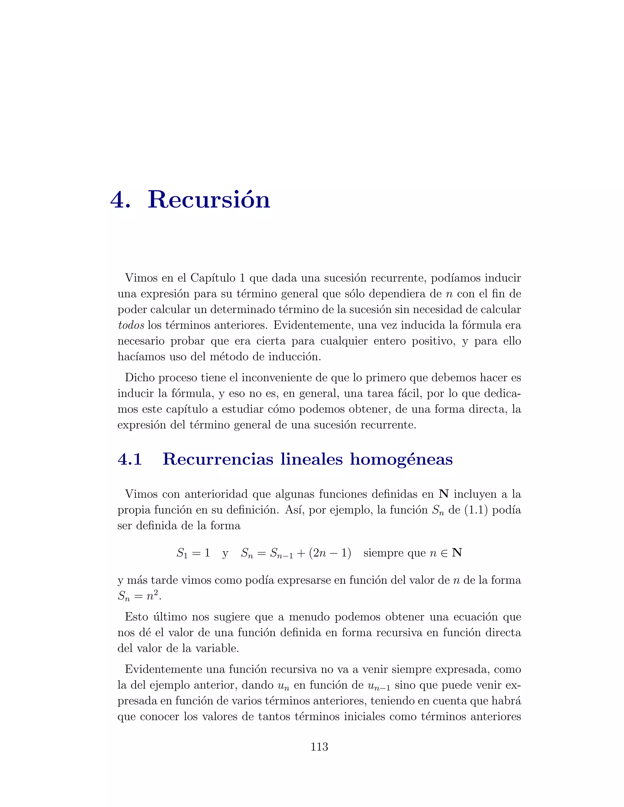 4. Recursi´n
          o

  Vimos en el Cap´ıtulo 1 que dada una sucesi´n recurrente, pod´
                                             o                  ıamos inducir
una expresi´n para su t´rmino general que s´lo dependiera de n con el ﬁn de
             o          e                   o
poder calcular un determinado t´rmino de la sucesi´n sin necesidad de calcular
                                e                 o
todos los t´rminos anteriores. Evidentemente, una vez inducida la f´rmula era
           e                                                       o
necesario probar que era cierta para cualquier entero positivo, y para ello
hac´
   ıamos uso del m´todo de inducci´n.
                    e               o
  Dicho proceso tiene el inconveniente de que lo primero que debemos hacer es
inducir la f´rmula, y eso no es, en general, una tarea f´cil, por lo que dedica-
            o                                           a
mos este cap´ ıtulo a estudiar c´mo podemos obtener, de una forma directa, la
                                o
expresi´n del t´rmino general de una sucesi´n recurrente.
       o        e                            o

4.1     Recurrencias lineales homog´neas
                                   e
 Vimos con anterioridad que algunas funciones deﬁnidas en N incluyen a la
propia funci´n en su deﬁnici´n. As´ por ejemplo, la funci´n Sn de (1.1) pod´
            o               o     ı,                     o                 ıa
ser deﬁnida de la forma

           S1 = 1 y Sn = Sn−1 + (2n − 1) siempre que n ∈ N

y m´s tarde vimos como pod´ expresarse en funci´n del valor de n de la forma
   a                      ıa                   o
       2
Sn = n .
 Esto ultimo nos sugiere que a menudo podemos obtener una ecuaci´n que
        ´                                                            o
nos d´ el valor de una funci´n deﬁnida en forma recursiva en funci´n directa
      e                     o                                     o
del valor de la variable.
  Evidentemente una funci´n recursiva no va a venir siempre expresada, como
                           o
la del ejemplo anterior, dando un en funci´n de un−1 sino que puede venir ex-
                                          o
presada en funci´n de varios t´rminos anteriores, teniendo en cuenta que habr´
                o             e                                              a
que conocer los valores de tantos t´rminos iniciales como t´rminos anteriores
                                   e                        e

                                      113
 