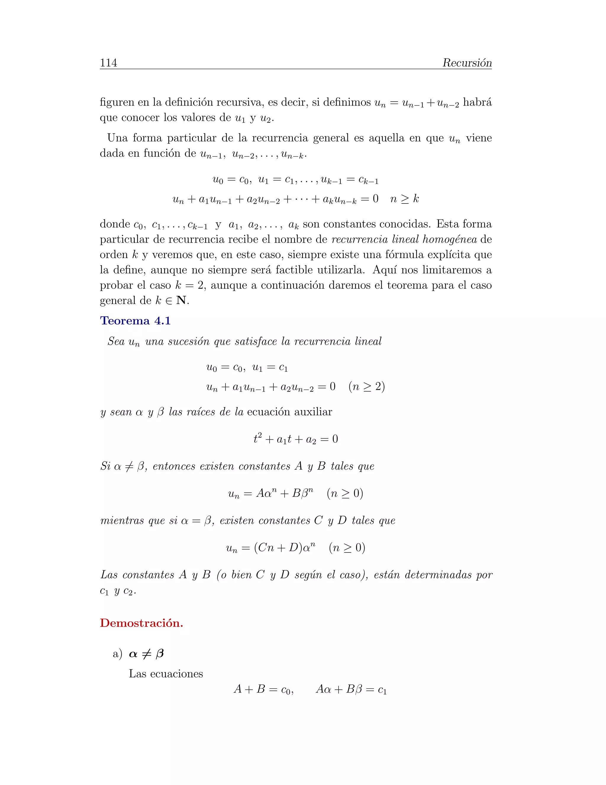 114                                                                          Recursi´n
                                                                                    o


ﬁguren en la deﬁnici´n recursiva, es decir, si deﬁnimos un = un−1 + un−2 habr´
                    o                                                        a
que conocer los valores de u1 y u2 .
 Una forma particular de la recurrencia general es aquella en que un viene
dada en funci´n de un−1 , un−2 , . . . , un−k .
             o

                         u0 = c0 , u1 = c1 , . . . , uk−1 = ck−1
                un + a1 un−1 + a2 un−2 + · · · + ak un−k = 0 n ≥ k

donde c0 , c1 , . . . , ck−1 y a1 , a2 , . . . , ak son constantes conocidas. Esta forma
particular de recurrencia recibe el nombre de recurrencia lineal homog´nea de    e
orden k y veremos que, en este caso, siempre existe una f´rmula expl´o          ıcita que
la deﬁne, aunque no siempre ser´ factible utilizarla. Aqu´ nos limitaremos a
                                         a                            ı
probar el caso k = 2, aunque a continuaci´n daremos el teorema para el caso
                                                      o
general de k ∈ N.
Teorema 4.1
 Sea un una sucesi´n que satisface la recurrencia lineal
                  o

                        u0 = c0 , u1 = c1
                        un + a1 un−1 + a2 un−2 = 0      (n ≥ 2)

y sean α y β las ra´
                   ıces de la ecuaci´n auxiliar
                                    o

                                  t2 + a1 t + a2 = 0

Si α = β, entonces existen constantes A y B tales que

                             un = Aαn + Bβ n       (n ≥ 0)

mientras que si α = β, existen constantes C y D tales que

                            un = (Cn + D)αn         (n ≥ 0)

Las constantes A y B (o bien C y D seg´n el caso), est´n determinadas por
                                      u               a
c1 y c2 .

Demostraci´n.
          o

  a) α = β
      Las ecuaciones
                              A + B = c0 ,       Aα + Bβ = c1
 