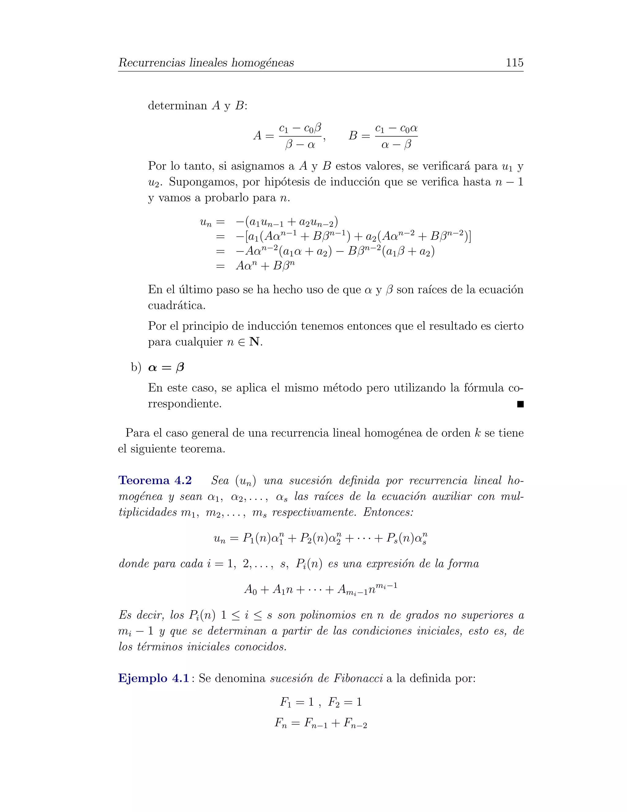 Recurrencias lineales homog´neas
                           e                                               115


     determinan A y B:
                                c1 − c0 β            c1 − c0 α
                          A=              ,    B=
                                 β−α                  α−β
     Por lo tanto, si asignamos a A y B estos valores, se veriﬁcar´ para u1 y
                                                                  a
     u2 . Supongamos, por hip´tesis de inducci´n que se veriﬁca hasta n − 1
                              o               o
     y vamos a probarlo para n.
                un =   −(a1 un−1 + a2 un−2 )
                   =   −[a1 (Aαn−1 + Bβ n−1 ) + a2 (Aαn−2 + Bβ n−2 )]
                   =   −Aαn−2 (a1 α + a2 ) − Bβ n−2 (a1 β + a2 )
                   =   Aαn + Bβ n
     En el ultimo paso se ha hecho uso de que α y β son ra´ de la ecuaci´n
           ´                                              ıces          o
     cuadr´tica.
           a
     Por el principio de inducci´n tenemos entonces que el resultado es cierto
                                o
     para cualquier n ∈ N.

  b) α = β
     En este caso, se aplica el mismo m´todo pero utilizando la f´rmula co-
                                       e                         o
     rrespondiente.

  Para el caso general de una recurrencia lineal homog´nea de orden k se tiene
                                                      e
el siguiente teorema.

Teorema 4.2       Sea (un ) una sucesi´n deﬁnida por recurrencia lineal ho-
                                            o
mog´nea y sean α1 , α2 , . . . , αs las ra´ces de la ecuaci´n auxiliar con mul-
     e                                       ı              o
tiplicidades m1 , m2 , . . . , ms respectivamente. Entonces:
                               n          n                  n
                   un = P1 (n)α1 + P2 (n)α2 + · · · + Ps (n)αs

donde para cada i = 1, 2, . . . , s, Pi (n) es una expresi´n de la forma
                                                          o

                         A0 + A1 n + · · · + Ami −1 nmi −1

Es decir, los Pi (n) 1 ≤ i ≤ s son polinomios en n de grados no superiores a
mi − 1 y que se determinan a partir de las condiciones iniciales, esto es, de
los t´rminos iniciales conocidos.
     e

Ejemplo 4.1 : Se denomina sucesi´n de Fibonacci a la deﬁnida por:
                                o
                                F1 = 1 , F2 = 1
                               Fn = Fn−1 + Fn−2
 