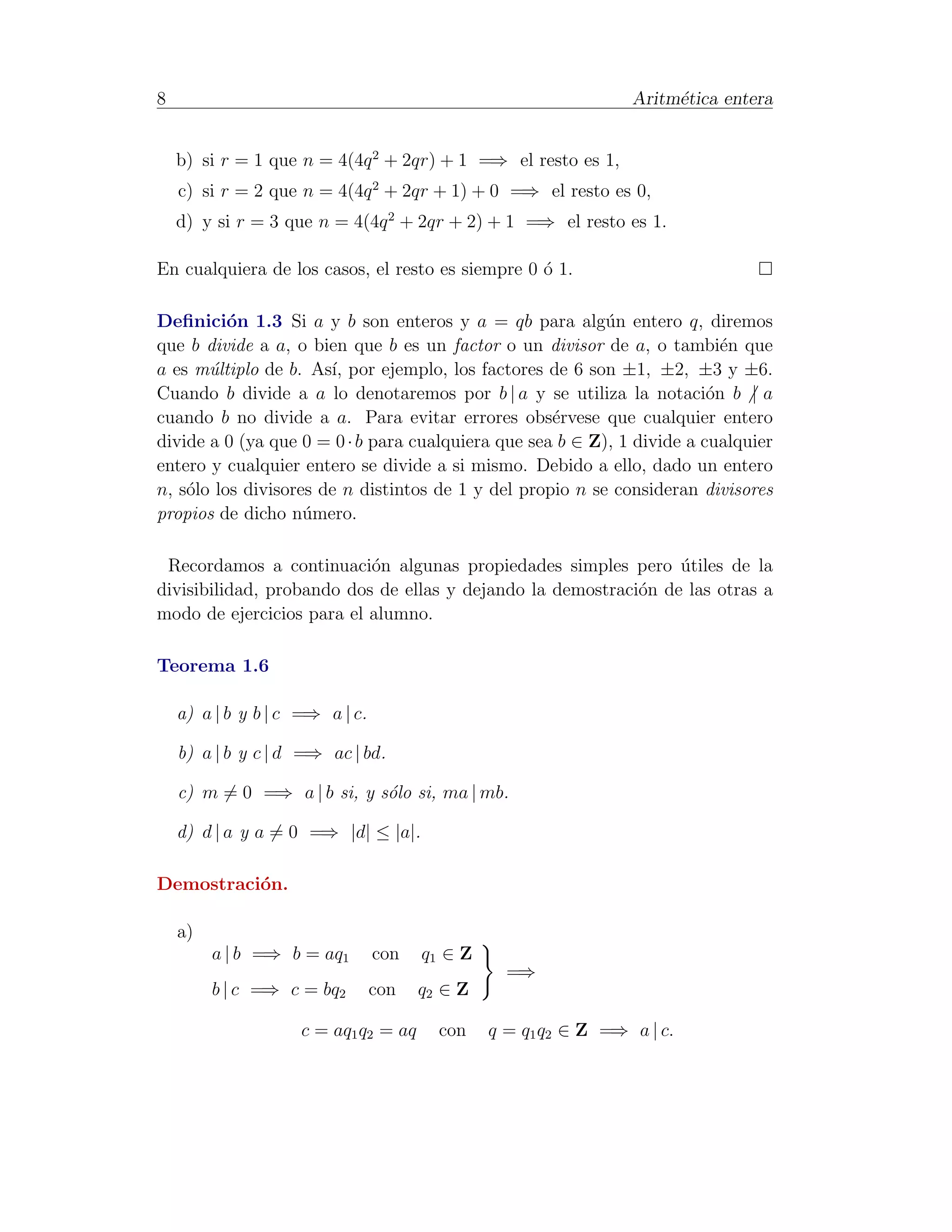 8                                                                Aritm´tica entera
                                                                      e


    b) si r = 1 que n = 4(4q 2 + 2qr) + 1 =⇒ el resto es 1,
    c) si r = 2 que n = 4(4q 2 + 2qr + 1) + 0 =⇒ el resto es 0,
    d) y si r = 3 que n = 4(4q 2 + 2qr + 2) + 1 =⇒ el resto es 1.

En cualquiera de los casos, el resto es siempre 0 ´ 1.
                                                  o

Deﬁnici´n 1.3 Si a y b son enteros y a = qb para alg´n entero q, diremos
          o                                                u
que b divide a a, o bien que b es un factor o un divisor de a, o tambi´n que
                                                                           e
a es m´ltiplo de b. As´ por ejemplo, los factores de 6 son ±1, ±2, ±3 y ±6.
       u               ı,
Cuando b divide a a lo denotaremos por b | a y se utiliza la notaci´n b | a
                                                                         o
cuando b no divide a a. Para evitar errores obs´rvese que cualquier entero
                                                    e
divide a 0 (ya que 0 = 0 · b para cualquiera que sea b ∈ Z), 1 divide a cualquier
entero y cualquier entero se divide a si mismo. Debido a ello, dado un entero
n, s´lo los divisores de n distintos de 1 y del propio n se consideran divisores
    o
propios de dicho n´mero.
                    u

 Recordamos a continuaci´n algunas propiedades simples pero utiles de la
                           o                                     ´
divisibilidad, probando dos de ellas y dejando la demostraci´n de las otras a
                                                            o
modo de ejercicios para el alumno.

Teorema 1.6

    a) a | b y b | c =⇒ a | c.

    b) a | b y c | d =⇒ ac | bd.

    c) m = 0 =⇒ a | b si, y s´lo si, ma | mb.
                             o

    d) d | a y a = 0 =⇒ |d| ≤ |a|.

Demostraci´n.
          o

    a)
         a | b =⇒ b = aq1        con   q1 ∈ Z
                                                  =⇒
         b | c =⇒ c = bq2        con   q2 ∈ Z

                     c = aq1 q2 = aq     con    q = q1 q2 ∈ Z =⇒ a | c.
 