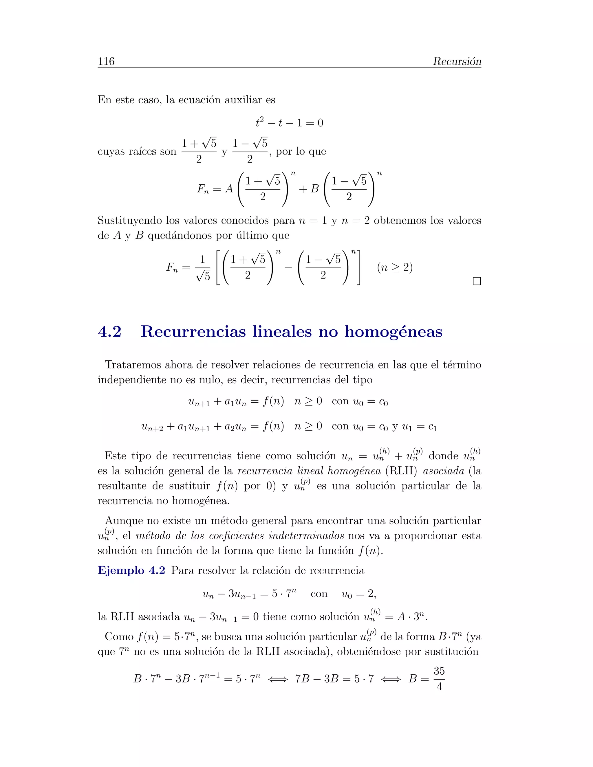 116                                                                      Recursi´n
                                                                                o


En este caso, la ecuaci´n auxiliar es
                       o
                         t2 − t − 1 = 0
                 √      √
              1+ 5 1− 5
cuyas ra´ son
        ıces        y       , por lo que
                2      2
                           √ n              √                n
                       1+ 5              1− 5
                Fn = A             +B
                          2                2

Sustituyendo los valores conocidos para n = 1 y n = 2 obtenemos los valores
de A y B qued´ndonos por ultimo que
              a             ´
                               √ n           √ n
                    1      1+ 5          1− 5
             Fn = √                  −                (n ≥ 2)
                     5        2             2




4.2     Recurrencias lineales no homog´neas
                                      e
  Trataremos ahora de resolver relaciones de recurrencia en las que el t´rmino
                                                                        e
independiente no es nulo, es decir, recurrencias del tipo
                  un+1 + a1 un = f (n) n ≥ 0 con u0 = c0

         un+2 + a1 un+1 + a2 un = f (n) n ≥ 0 con u0 = c0 y u1 = c1

                                                             (h)   (p)         (h)
  Este tipo de recurrencias tiene como soluci´n un = un + un donde un
                                               o
es la soluci´n general de la recurrencia lineal homog´nea (RLH) asociada (la
            o                                        e
                                          (p)
resultante de sustituir f (n) por 0) y un es una soluci´n particular de la
                                                          o
recurrencia no homog´nea.
                      e
 Aunque no existe un m´todo general para encontrar una soluci´n particular
                         e                                    o
 (p)
un , el m´todo de los coeﬁcientes indeterminados nos va a proporcionar esta
          e
soluci´n en funci´n de la forma que tiene la funci´n f (n).
      o          o                                o
Ejemplo 4.2 Para resolver la relaci´n de recurrencia
                                   o
                     un − 3un−1 = 5 · 7n   con   u0 = 2,
                                                       (h)
la RLH asociada un − 3un−1 = 0 tiene como soluci´n un = A · 3n .
                                                o
                                                       (p)
 Como f (n) = 5·7n , se busca una soluci´n particular un de la forma B ·7n (ya
                                        o
     n
que 7 no es una soluci´n de la RLH asociada), obteni´ndose por sustituci´n
                       o                               e                   o
                                                                         35
       B · 7n − 3B · 7n−1 = 5 · 7n ⇐⇒ 7B − 3B = 5 · 7 ⇐⇒ B =
                                                                         4
 