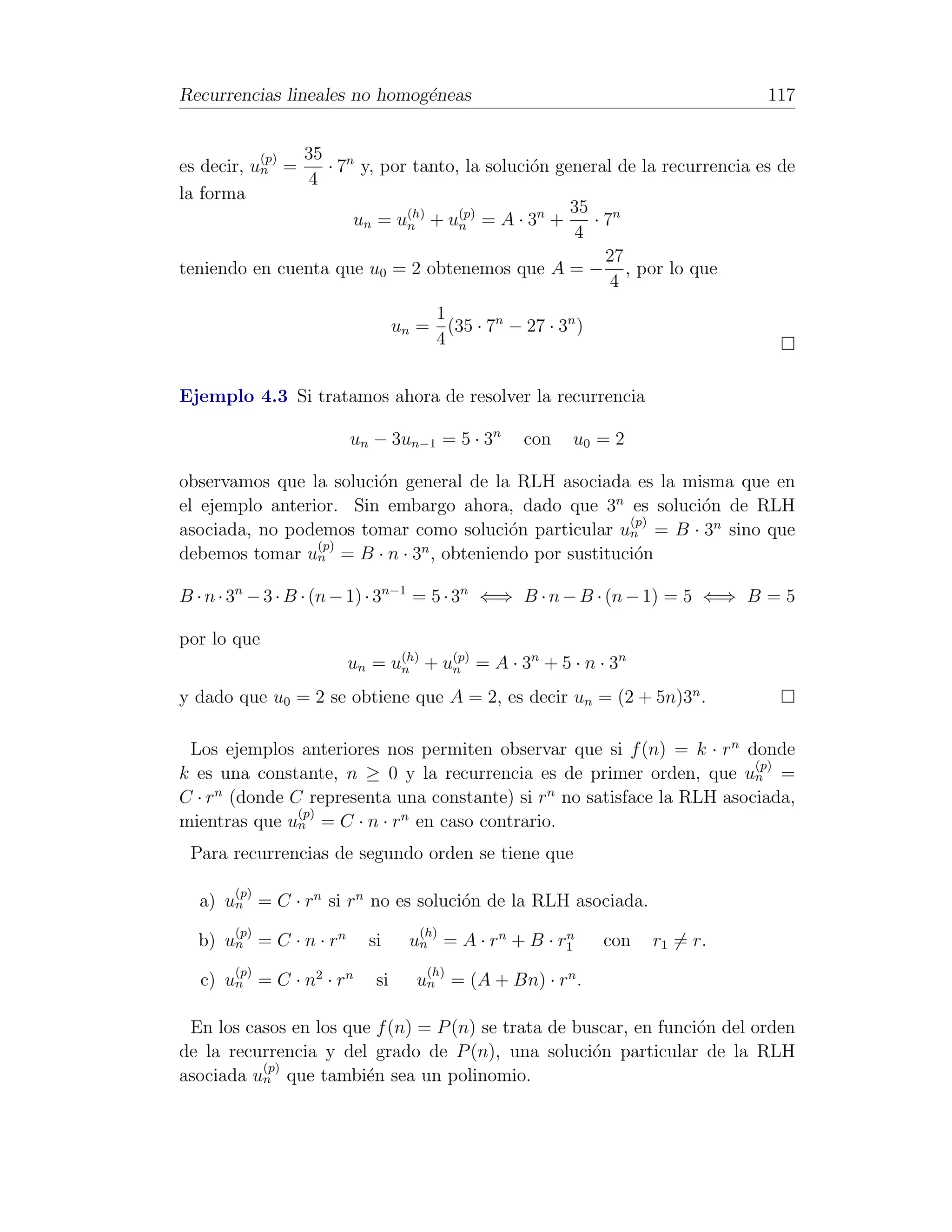 Recurrencias lineales no homog´neas
                              e                                             117


           (p) 35 n
es decir, un =    · 7 y, por tanto, la soluci´n general de la recurrencia es de
                                             o
                4
la forma
                                                  35 n
                     un = u(h) + u(p) = A · 3n +
                            n      n                ·7
                                                  4
                                                      27
teniendo en cuenta que u0 = 2 obtenemos que A = − , por lo que
                                                       4
                                   1
                               un = (35 · 7n − 27 · 3n )
                                   4


Ejemplo 4.3 Si tratamos ahora de resolver la recurrencia

                       un − 3un−1 = 5 · 3n      con   u0 = 2

observamos que la soluci´n general de la RLH asociada es la misma que en
                        o
el ejemplo anterior. Sin embargo ahora, dado que 3n es soluci´n de RLH
                                                              o
                                                       (p)
asociada, no podemos tomar como soluci´n particular un = B · 3n sino que
                                        o
                 (p)
debemos tomar un = B · n · 3n , obteniendo por sustituci´n
                                                        o

B · n · 3n − 3 · B · (n − 1) · 3n−1 = 5 · 3n ⇐⇒ B · n − B · (n − 1) = 5 ⇐⇒ B = 5

por lo que
                       un = u(h) + u(p) = A · 3n + 5 · n · 3n
                             n      n

y dado que u0 = 2 se obtiene que A = 2, es decir un = (2 + 5n)3n .

 Los ejemplos anteriores nos permiten observar que si f (n) = k · rn donde
                                                                        (p)
k es una constante, n ≥ 0 y la recurrencia es de primer orden, que un =
C · rn (donde C representa una constante) si rn no satisface la RLH asociada,
               (p)
mientras que un = C · n · rn en caso contrario.
 Para recurrencias de segundo orden se tiene que

       (p)
  a) un = C · rn si rn no es soluci´n de la RLH asociada.
                                   o
       (p)                        (h)
  b) un = C · n · rn     si      u n = A · r n + B · r1
                                                      n
                                                           con   r1 = r.
       (p)                         (h)
  c) un = C · n2 · rn     si      un = (A + Bn) · rn .

 En los casos en los que f (n) = P (n) se trata de buscar, en funci´n del orden
                                                                   o
de la recurrencia y del grado de P (n), una soluci´n particular de la RLH
                                                     o
          (p)
asociada un que tambi´n sea un polinomio.
                        e
 