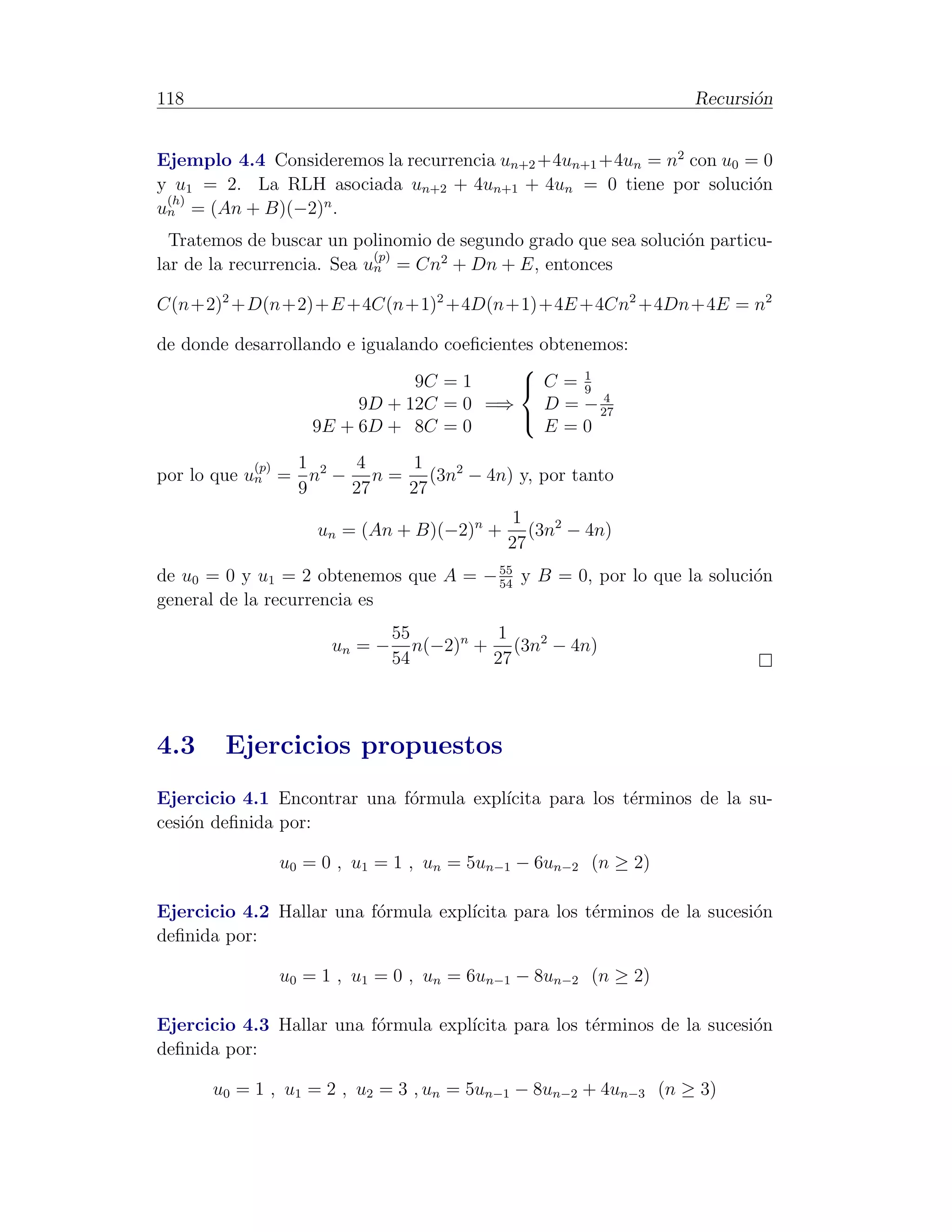 118                                                               Recursi´n
                                                                         o


Ejemplo 4.4 Consideremos la recurrencia un+2 +4un+1 +4un = n2 con u0 = 0
y u1 = 2. La RLH asociada un+2 + 4un+1 + 4un = 0 tiene por soluci´n   o
 (h)             n
un = (An + B)(−2) .
  Tratemos de buscar un polinomio de segundo grado que sea soluci´n particu-
                                                                 o
                            (p)   2
lar de la recurrencia. Sea un = Cn + Dn + E, entonces

C(n+2)2 +D(n+2)+E +4C(n+1)2 +4D(n+1)+4E +4Cn2 +4Dn+4E = n2

de donde desarrollando e igualando coeﬁcientes obtenemos:
                                                   1
                                9C = 1       C=9
                                                      4
                         9D + 12C = 0 =⇒       D = − 27
                   9E + 6D + 8C = 0            E=0
                                            

            (p) 1   4   1
por lo que un = n2 − n = (3n2 − 4n) y, por tanto
                9   27  27
                                           1
                   un = (An + B)(−2)n +       (3n2 − 4n)
                                           27
                                       55
de u0 = 0 y u1 = 2 obtenemos que A = − 54 y B = 0, por lo que la soluci´n
                                                                       o
general de la recurrencia es
                              55         1
                     un = −      n(−2)n + (3n2 − 4n)
                              54         27



4.3     Ejercicios propuestos
Ejercicio 4.1 Encontrar una f´rmula expl´
                             o          ıcita para los t´rminos de la su-
                                                        e
cesi´n deﬁnida por:
    o

               u0 = 0 , u1 = 1 , un = 5un−1 − 6un−2 (n ≥ 2)

Ejercicio 4.2 Hallar una f´rmula expl´
                          o          ıcita para los t´rminos de la sucesi´n
                                                     e                   o
deﬁnida por:

               u0 = 1 , u1 = 0 , un = 6un−1 − 8un−2 (n ≥ 2)

Ejercicio 4.3 Hallar una f´rmula expl´
                          o          ıcita para los t´rminos de la sucesi´n
                                                     e                   o
deﬁnida por:

      u0 = 1 , u1 = 2 , u2 = 3 , un = 5un−1 − 8un−2 + 4un−3 (n ≥ 3)
 