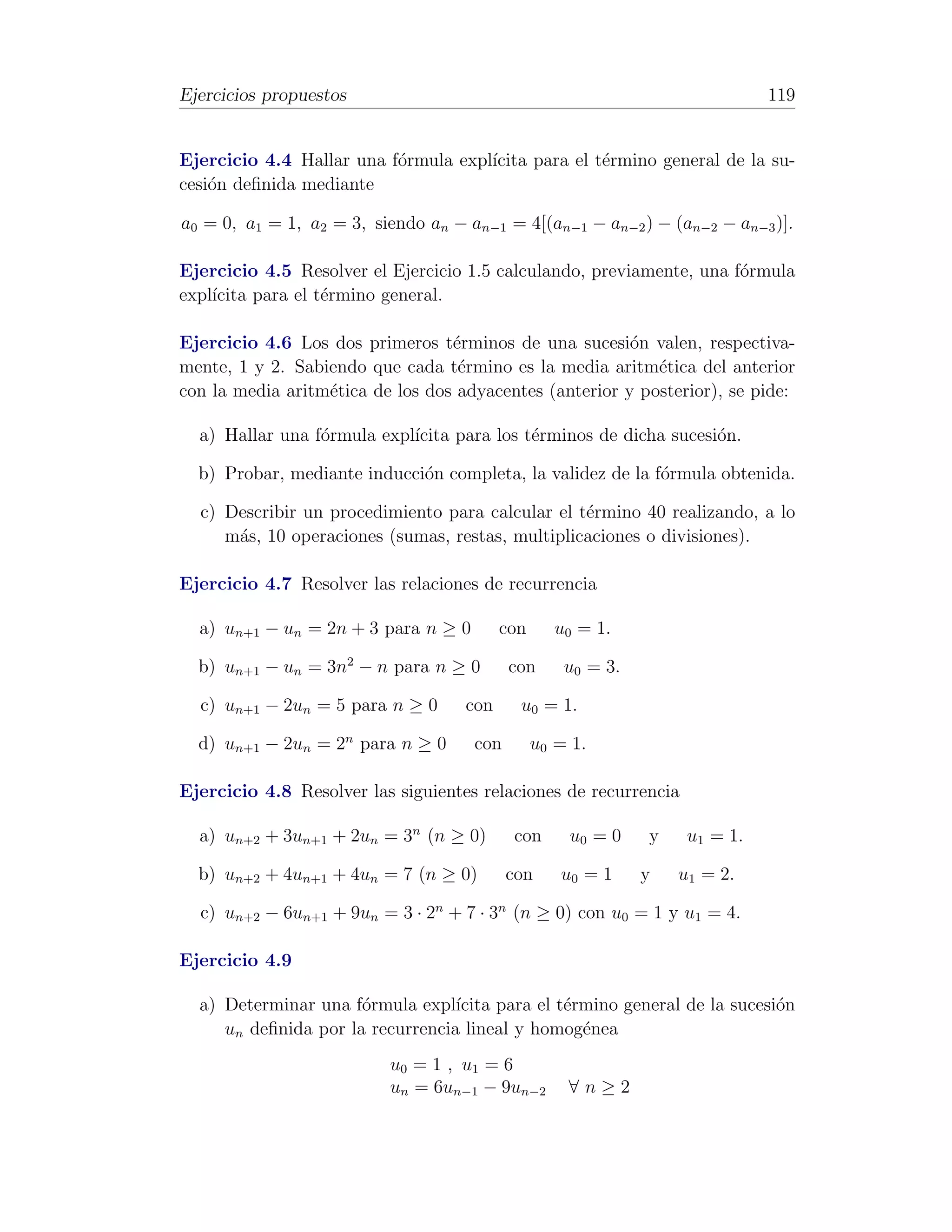 Ejercicios propuestos                                                        119


Ejercicio 4.4 Hallar una f´rmula expl´
                          o          ıcita para el t´rmino general de la su-
                                                    e
cesi´n deﬁnida mediante
    o

a0 = 0, a1 = 1, a2 = 3, siendo an − an−1 = 4[(an−1 − an−2 ) − (an−2 − an−3 )].

Ejercicio 4.5 Resolver el Ejercicio 1.5 calculando, previamente, una f´rmula
                                                                      o
expl´
    ıcita para el t´rmino general.
                   e

Ejercicio 4.6 Los dos primeros t´rminos de una sucesi´n valen, respectiva-
                                  e                      o
mente, 1 y 2. Sabiendo que cada t´rmino es la media aritm´tica del anterior
                                   e                        e
con la media aritm´tica de los dos adyacentes (anterior y posterior), se pide:
                  e

  a) Hallar una f´rmula expl´
                 o          ıcita para los t´rminos de dicha sucesi´n.
                                            e                      o

  b) Probar, mediante inducci´n completa, la validez de la f´rmula obtenida.
                             o                              o

  c) Describir un procedimiento para calcular el t´rmino 40 realizando, a lo
                                                  e
     m´s, 10 operaciones (sumas, restas, multiplicaciones o divisiones).
      a

Ejercicio 4.7 Resolver las relaciones de recurrencia

  a) un+1 − un = 2n + 3 para n ≥ 0        con      u0 = 1.

  b) un+1 − un = 3n2 − n para n ≥ 0        con      u0 = 3.

  c) un+1 − 2un = 5 para n ≥ 0      con     u0 = 1.

  d) un+1 − 2un = 2n para n ≥ 0      con        u0 = 1.

Ejercicio 4.8 Resolver las siguientes relaciones de recurrencia

  a) un+2 + 3un+1 + 2un = 3n (n ≥ 0)       con      u0 = 0    y    u1 = 1.

  b) un+2 + 4un+1 + 4un = 7 (n ≥ 0)        con     u0 = 1     y   u1 = 2.

  c) un+2 − 6un+1 + 9un = 3 · 2n + 7 · 3n (n ≥ 0) con u0 = 1 y u1 = 4.

Ejercicio 4.9

  a) Determinar una f´rmula expl´
                      o           ıcita para el t´rmino general de la sucesi´n
                                                 e                          o
     un deﬁnida por la recurrencia lineal y homog´nea
                                                   e
                          u0 = 1 , u 1 = 6
                          un = 6un−1 − 9un−2        ∀n≥2
 