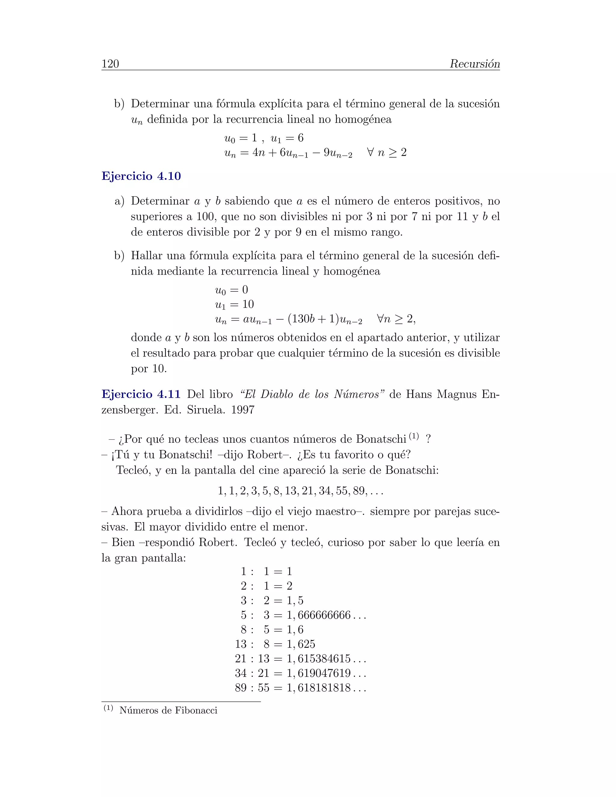120                                                                              Recursi´n
                                                                                        o


      b) Determinar una f´rmula expl´
                          o           ıcita para el t´rmino general de la sucesi´n
                                                     e                          o
         un deﬁnida por la recurrencia lineal no homog´nea
                                                        e
                               u0 = 1 , u 1 = 6
                               un = 4n + 6un−1 − 9un−2              ∀n≥2
Ejercicio 4.10

      a) Determinar a y b sabiendo que a es el n´mero de enteros positivos, no
                                                   u
         superiores a 100, que no son divisibles ni por 3 ni por 7 ni por 11 y b el
         de enteros divisible por 2 y por 9 en el mismo rango.
      b) Hallar una f´rmula expl´
                     o          ıcita para el t´rmino general de la sucesi´n deﬁ-
                                               e                          o
         nida mediante la recurrencia lineal y homog´nea
                                                     e
                          u0 = 0
                          u1 = 10
                          un = aun−1 − (130b + 1)un−2                  ∀n ≥ 2,
         donde a y b son los n´meros obtenidos en el apartado anterior, y utilizar
                              u
         el resultado para probar que cualquier t´rmino de la sucesi´n es divisible
                                                 e                  o
         por 10.

Ejercicio 4.11 Del libro “El Diablo de los N´meros” de Hans Magnus En-
                                            u
zensberger. Ed. Siruela. 1997

 – ¿Por qu´ no tecleas unos cuantos n´meros de Bonatschi (1) ?
            e                           u
– ¡T´ y tu Bonatschi! –dijo Robert–. ¿Es tu favorito o qu´?
    u                                                       e
   Tecle´, y en la pantalla del cine apareci´ la serie de Bonatschi:
        o                                   o
                              1, 1, 2, 3, 5, 8, 13, 21, 34, 55, 89, . . .
– Ahora prueba a dividirlos –dijo el viejo maestro–. siempre por parejas suce-
sivas. El mayor dividido entre el menor.
– Bien –respondi´ Robert. Tecle´ y tecle´, curioso por saber lo que leer´ en
                  o              o         o                             ıa
la gran pantalla:
                           1: 1=1
                           2: 1=2
                           3 : 2 = 1, 5
                           5 : 3 = 1, 666666666 . . .
                           8 : 5 = 1, 6
                          13 : 8 = 1, 625
                          21 : 13 = 1, 615384615 . . .
                          34 : 21 = 1, 619047619 . . .
                          89 : 55 = 1, 618181818 . . .
(1)
       N´meros de Fibonacci
        u
 