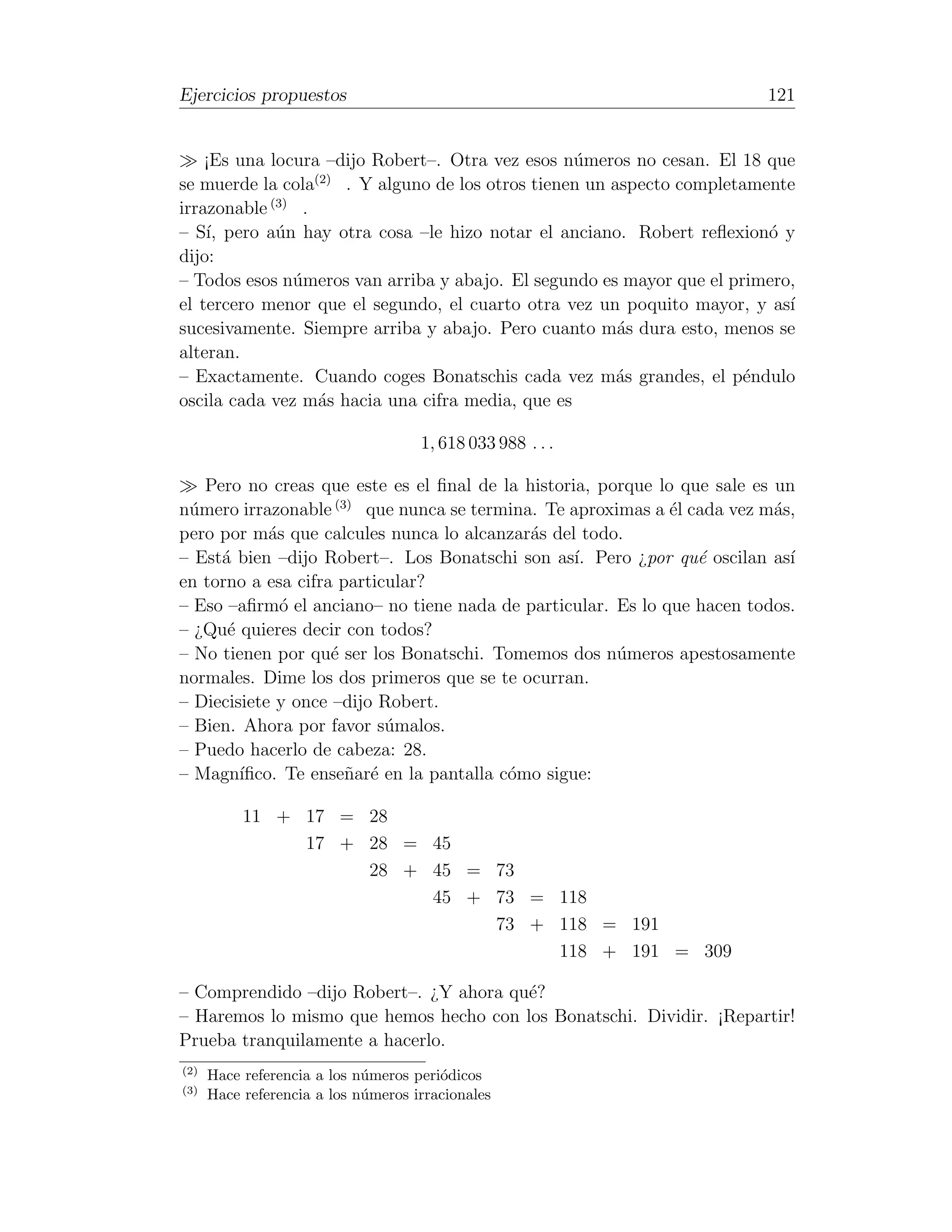 Ejercicios propuestos                                                     121


    ¡Es una locura –dijo Robert–. Otra vez esos n´meros no cesan. El 18 que
                                                    u
                   (2)
se muerde la cola      . Y alguno de los otros tienen un aspecto completamente
            (3)
irrazonable      .
– S´ pero a´n hay otra cosa –le hizo notar el anciano. Robert reﬂexion´ y
    ı,       u                                                             o
dijo:
– Todos esos n´meros van arriba y abajo. El segundo es mayor que el primero,
                u
el tercero menor que el segundo, el cuarto otra vez un poquito mayor, y as´  ı
sucesivamente. Siempre arriba y abajo. Pero cuanto m´s dura esto, menos se
                                                          a
alteran.
– Exactamente. Cuando coges Bonatschis cada vez m´s grandes, el p´ndulo
                                                          a              e
oscila cada vez m´s hacia una cifra media, que es
                    a

                                     1, 618 033 988 . . .

   Pero no creas que este es el ﬁnal de la historia, porque lo que sale es un
n´mero irrazonable (3) que nunca se termina. Te aproximas a ´l cada vez m´s,
 u                                                            e            a
pero por m´s que calcules nunca lo alcanzar´s del todo.
            a                               a
– Est´ bien –dijo Robert–. Los Bonatschi son as´ Pero ¿por qu´ oscilan as´
     a                                            ı.             e           ı
en torno a esa cifra particular?
– Eso –aﬁrm´ el anciano– no tiene nada de particular. Es lo que hacen todos.
              o
– ¿Qu´ quieres decir con todos?
      e
– No tienen por qu´ ser los Bonatschi. Tomemos dos n´meros apestosamente
                    e                                  u
normales. Dime los dos primeros que se te ocurran.
– Diecisiete y once –dijo Robert.
– Bien. Ahora por favor s´malos.
                           u
– Puedo hacerlo de cabeza: 28.
– Magn´ ıﬁco. Te ense˜ar´ en la pantalla c´mo sigue:
                      n e                 o

           11 + 17 = 28
                17 + 28 = 45
                     28 + 45 = 73
                          45 + 73 = 118
                               73 + 118 = 191
                                    118 + 191 = 309

– Comprendido –dijo Robert–. ¿Y ahora qu´?
                                        e
– Haremos lo mismo que hemos hecho con los Bonatschi. Dividir. ¡Repartir!
Prueba tranquilamente a hacerlo.
(2)
      Hace referencia a los n´meros peri´dicos
                             u          o
(3)
      Hace referencia a los n´meros irracionales
                             u
 