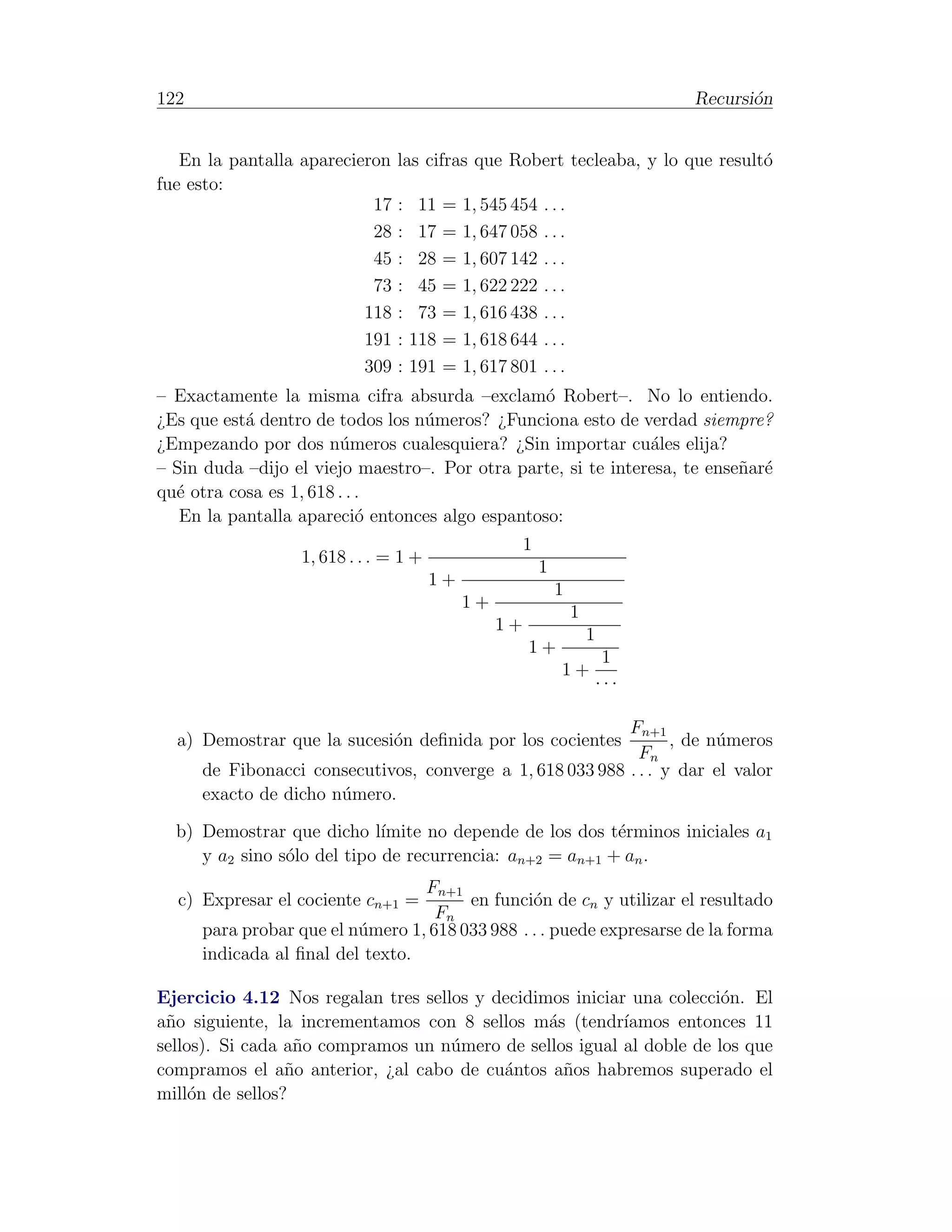122                                                                                Recursi´n
                                                                                          o


   En la pantalla aparecieron    las cifras que Robert tecleaba, y lo que result´
                                                                                o
fue esto:
                           17    :    11   =   1, 545 454    ...
                           28    :    17   =   1, 647 058    ...
                           45    :    28   =   1, 607 142    ...
                           73    :    45   =   1, 622 222    ...
                          118    :    73   =   1, 616 438    ...
                          191    :   118   =   1, 618 644    ...
                          309    :   191   =   1, 617 801    ...
– Exactamente la misma cifra absurda –exclam´ Robert–. No lo entiendo.
                                                 o
¿Es que est´ dentro de todos los n´meros? ¿Funciona esto de verdad siempre?
           a                      u
¿Empezando por dos n´meros cualesquiera? ¿Sin importar cu´les elija?
                        u                                      a
– Sin duda –dijo el viejo maestro–. Por otra parte, si te interesa, te ense˜ar´
                                                                           n e
qu´ otra cosa es 1, 618 . . .
  e
   En la pantalla apareci´ entonces algo espantoso:
                            o
                                                         1
                   1, 618 . . . = 1 +
                                                             1
                                        1+
                                                                 1
                                               1+
                                                                     1
                                                    1+
                                                                         1
                                                         1+
                                                                              1
                                                                 1+
                                                                             ···

                                                           Fn+1
  a) Demostrar que la sucesi´n deﬁnida por los cocientes
                            o                                     , de n´meros
                                                                        u
                                                             Fn
      de Fibonacci consecutivos, converge a 1, 618 033 988 . . . y dar el valor
      exacto de dicho n´mero.
                       u

  b) Demostrar que dicho l´  ımite no depende de los dos t´rminos iniciales a1
                                                          e
     y a2 sino s´lo del tipo de recurrencia: an+2 = an+1 + an .
                o
                                  Fn+1
  c) Expresar el cociente cn+1 =        en funci´n de cn y utilizar el resultado
                                                 o
                                    Fn
      para probar que el n´mero 1, 618 033 988 . . . puede expresarse de la forma
                          u
      indicada al ﬁnal del texto.

Ejercicio 4.12 Nos regalan tres sellos y decidimos iniciar una colecci´n. El
                                                                      o
a˜o siguiente, la incrementamos con 8 sellos m´s (tendr´
 n                                              a         ıamos entonces 11
sellos). Si cada a˜o compramos un n´mero de sellos igual al doble de los que
                  n                 u
compramos el a˜o anterior, ¿al cabo de cu´ntos a˜os habremos superado el
                 n                        a       n
mill´n de sellos?
     o
 