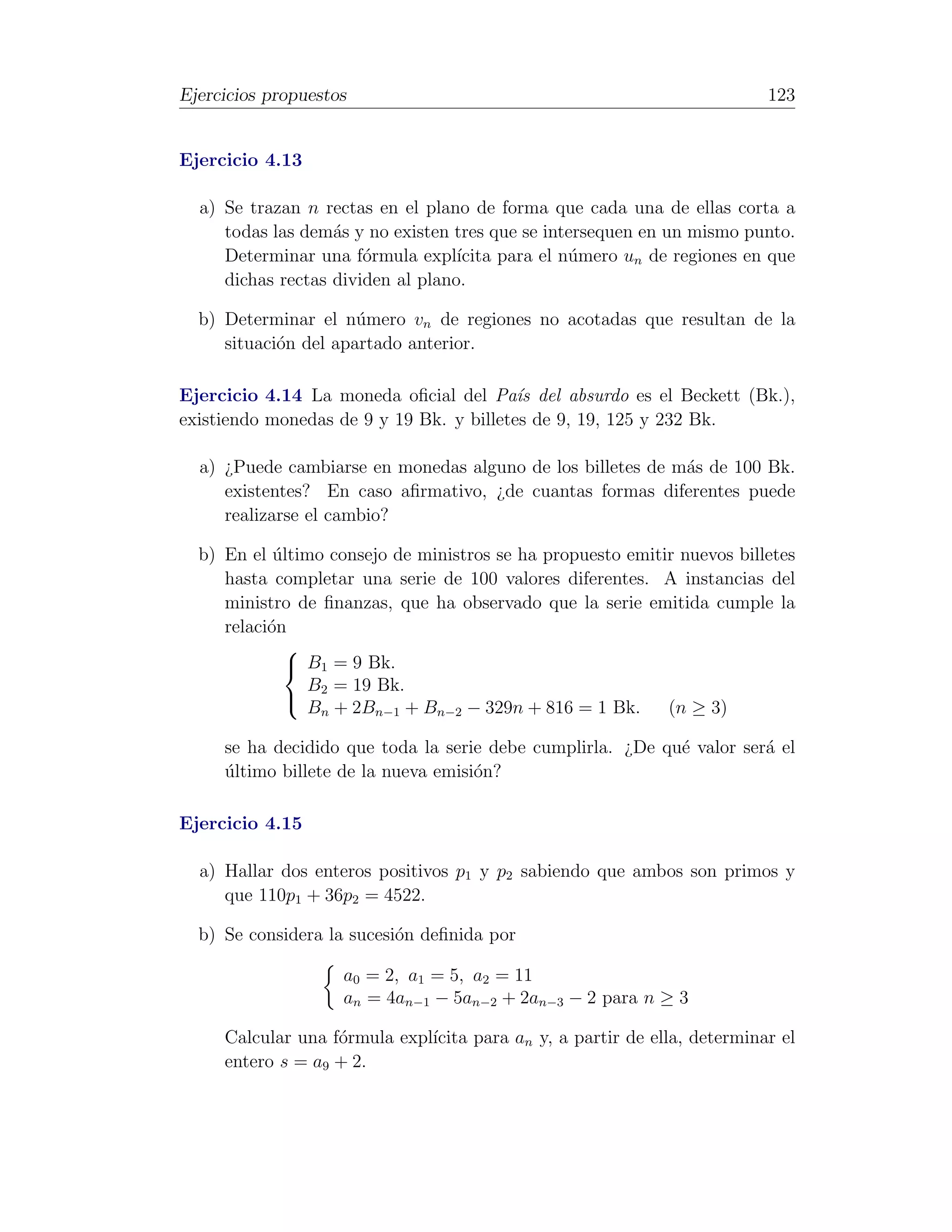 Ejercicios propuestos                                                     123


Ejercicio 4.13

  a) Se trazan n rectas en el plano de forma que cada una de ellas corta a
     todas las dem´s y no existen tres que se intersequen en un mismo punto.
                   a
     Determinar una f´rmula expl´
                       o           ıcita para el n´mero un de regiones en que
                                                  u
     dichas rectas dividen al plano.

  b) Determinar el n´mero vn de regiones no acotadas que resultan de la
                      u
     situaci´n del apartado anterior.
            o

Ejercicio 4.14 La moneda oﬁcial del Pa´s del absurdo es el Beckett (Bk.),
                                          ı
existiendo monedas de 9 y 19 Bk. y billetes de 9, 19, 125 y 232 Bk.

  a) ¿Puede cambiarse en monedas alguno de los billetes de m´s de 100 Bk.
                                                            a
     existentes? En caso aﬁrmativo, ¿de cuantas formas diferentes puede
     realizarse el cambio?

  b) En el ultimo consejo de ministros se ha propuesto emitir nuevos billetes
            ´
     hasta completar una serie de 100 valores diferentes. A instancias del
     ministro de ﬁnanzas, que ha observado que la serie emitida cumple la
     relaci´n
           o
              
               B1 = 9 Bk.
                B2 = 19 Bk.
                Bn + 2Bn−1 + Bn−2 − 329n + 816 = 1 Bk.      (n ≥ 3)
              

     se ha decidido que toda la serie debe cumplirla. ¿De qu´ valor ser´ el
                                                            e          a
     ultimo billete de la nueva emisi´n?
     ´                               o

Ejercicio 4.15

  a) Hallar dos enteros positivos p1 y p2 sabiendo que ambos son primos y
     que 110p1 + 36p2 = 4522.

  b) Se considera la sucesi´n deﬁnida por
                           o

                    a0 = 2, a1 = 5, a2 = 11
                    an = 4an−1 − 5an−2 + 2an−3 − 2 para n ≥ 3

     Calcular una f´rmula expl´
                   o          ıcita para an y, a partir de ella, determinar el
     entero s = a9 + 2.
 