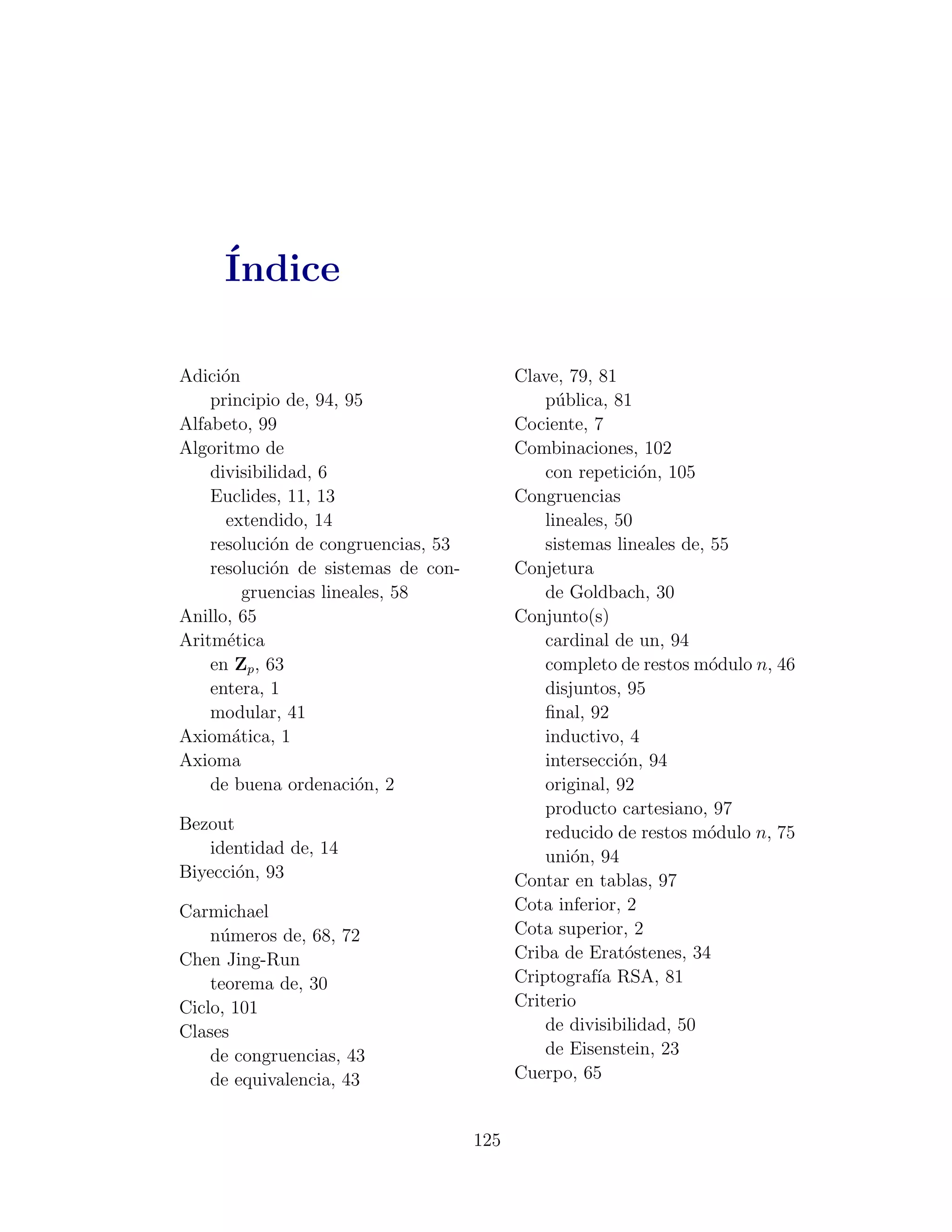 ´
     Indice

Adici´n
     o                                     Clave, 79, 81
    principio de, 94, 95                       p´blica, 81
                                                 u
Alfabeto, 99                               Cociente, 7
Algoritmo de                               Combinaciones, 102
    divisibilidad, 6                           con repetici´n, 105
                                                            o
    Euclides, 11, 13                       Congruencias
      extendido, 14                            lineales, 50
    resoluci´n de congruencias, 53
             o                                 sistemas lineales de, 55
    resoluci´n de sistemas de con-
             o                             Conjetura
         gruencias lineales, 58                de Goldbach, 30
Anillo, 65                                 Conjunto(s)
Aritm´tica
      e                                        cardinal de un, 94
    en Zp , 63                                 completo de restos m´dulo n, 46
                                                                     o
    entera, 1                                  disjuntos, 95
    modular, 41                                ﬁnal, 92
Axiom´tica, 1
       a                                       inductivo, 4
Axioma                                         intersecci´n, 94
                                                         o
    de buena ordenaci´n, 2
                        o                      original, 92
                                               producto cartesiano, 97
Bezout                                         reducido de restos m´dulo n, 75
                                                                    o
   identidad de, 14                            uni´n, 94
                                                   o
Biyecci´n, 93
       o                                   Contar en tablas, 97
Carmichael                                 Cota inferior, 2
    n´meros de, 68, 72
     u                                     Cota superior, 2
Chen Jing-Run                              Criba de Erat´stenes, 34
                                                          o
    teorema de, 30                         Criptograf´ RSA, 81
                                                      ıa
Ciclo, 101                                 Criterio
Clases                                         de divisibilidad, 50
    de congruencias, 43                        de Eisenstein, 23
    de equivalencia, 43                    Cuerpo, 65


                                     125
 