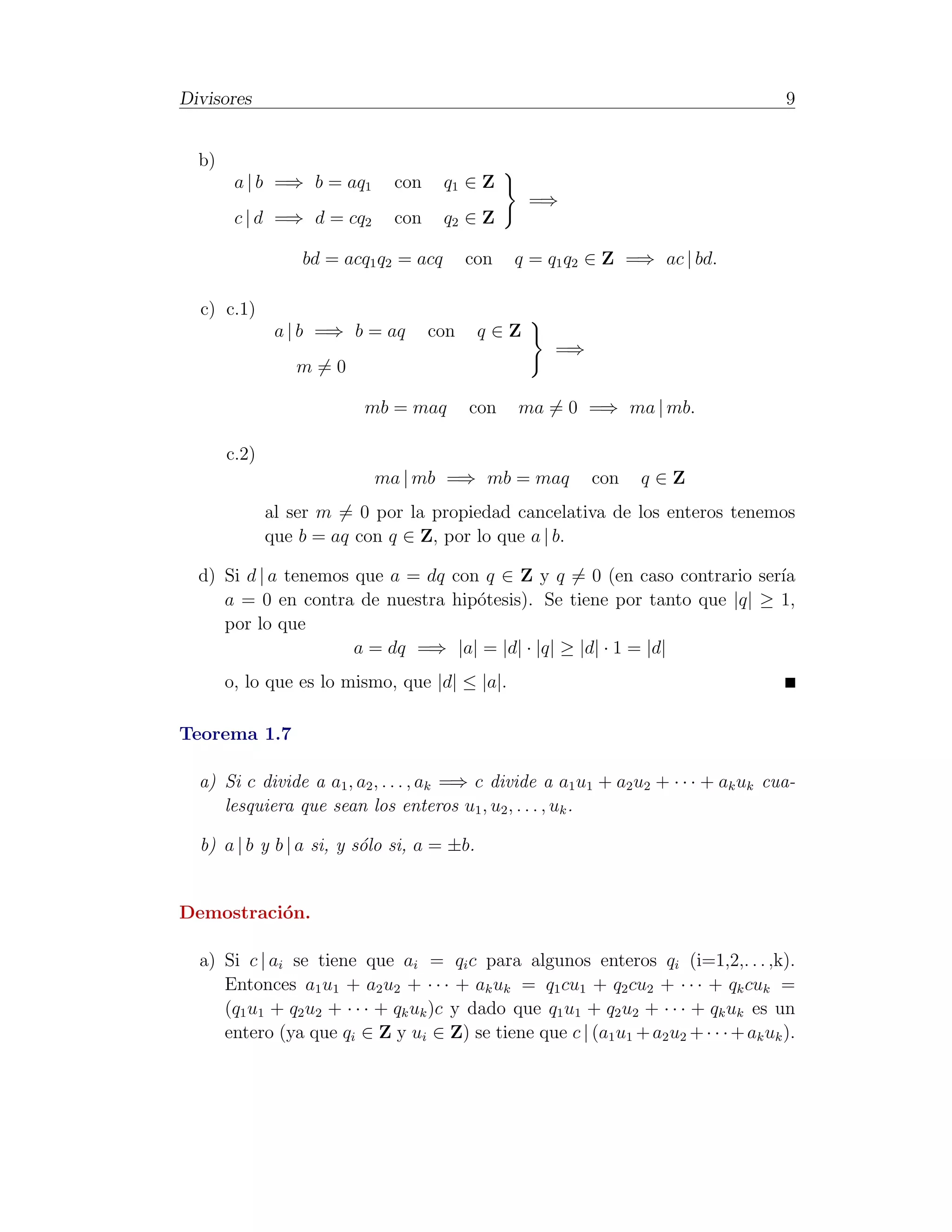Divisores                                                                             9


  b)
        a | b =⇒ b = aq1      con      q1 ∈ Z
                                                  =⇒
        c | d =⇒ d = cq2      con      q2 ∈ Z

                  bd = acq1 q2 = acq      con   q = q1 q2 ∈ Z =⇒ ac | bd.

  c) c.1)
               a | b =⇒ b = aq      con     q∈Z
                                                     =⇒
                 m=0

                          mb = maq        con   ma = 0 =⇒ ma | mb.

       c.2)
                           ma | mb =⇒ mb = maq            con    q∈Z
              al ser m = 0 por la propiedad cancelativa de los enteros tenemos
              que b = aq con q ∈ Z, por lo que a | b.

  d) Si d | a tenemos que a = dq con q ∈ Z y q = 0 (en caso contrario ser´
                                                                         ıa
     a = 0 en contra de nuestra hip´tesis). Se tiene por tanto que |q| ≥ 1,
                                    o
     por lo que
                      a = dq =⇒ |a| = |d| · |q| ≥ |d| · 1 = |d|
       o, lo que es lo mismo, que |d| ≤ |a|.

Teorema 1.7

  a) Si c divide a a1 , a2 , . . . , ak =⇒ c divide a a1 u1 + a2 u2 + · · · + ak uk cua-
     lesquiera que sean los enteros u1 , u2 , . . . , uk .

  b) a | b y b | a si, y s´lo si, a = ±b.
                          o


Demostraci´n.
          o

  a) Si c | ai se tiene que ai = qi c para algunos enteros qi (i=1,2,. . . ,k).
     Entonces a1 u1 + a2 u2 + · · · + ak uk = q1 cu1 + q2 cu2 + · · · + qk cuk =
     (q1 u1 + q2 u2 + · · · + qk uk )c y dado que q1 u1 + q2 u2 + · · · + qk uk es un
     entero (ya que qi ∈ Z y ui ∈ Z) se tiene que c | (a1 u1 + a2 u2 + · · · + ak uk ).
 