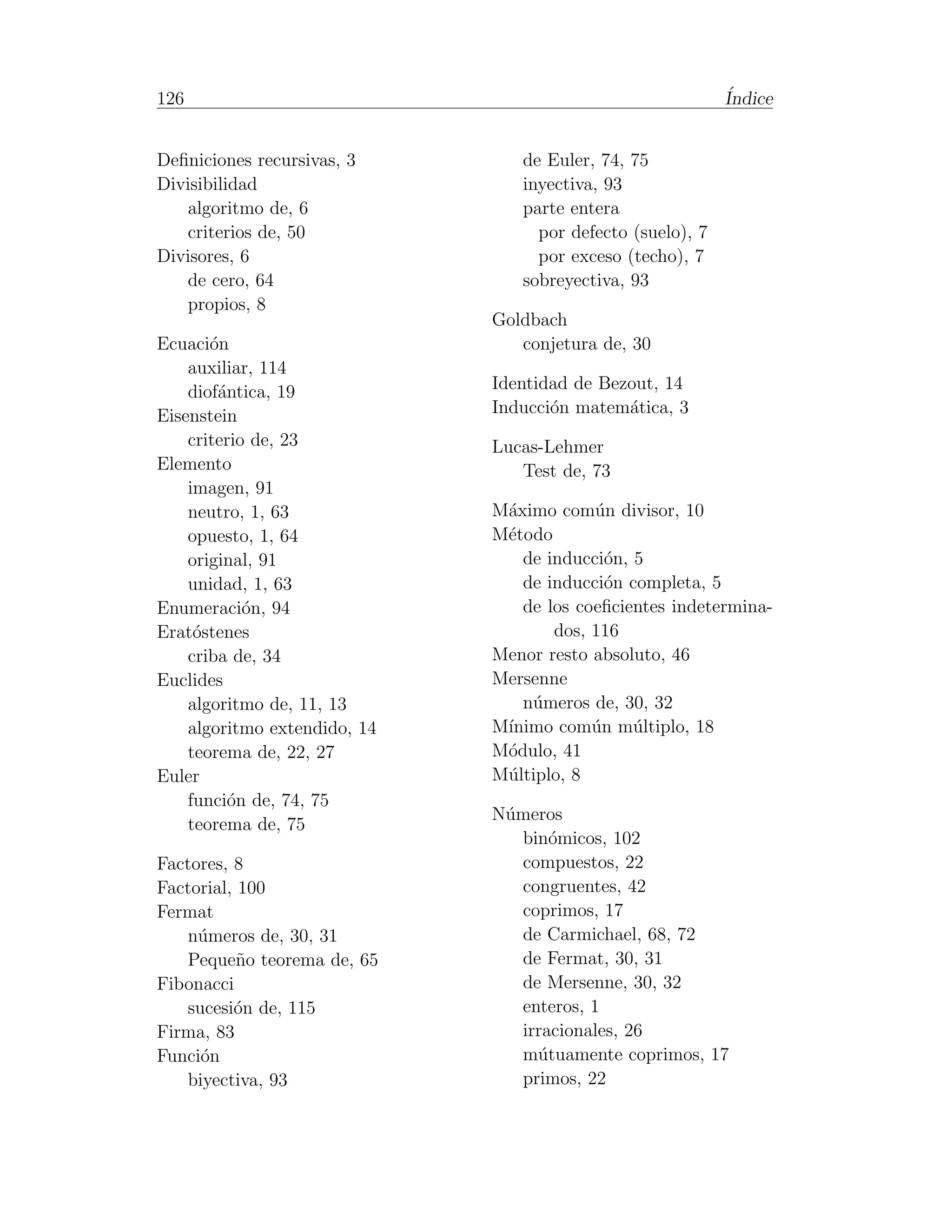 126                                                         ´
                                                            Indice


Deﬁniciones recursivas, 3        de Euler, 74, 75
Divisibilidad                    inyectiva, 93
   algoritmo de, 6               parte entera
   criterios de, 50                por defecto (suelo), 7
Divisores, 6                       por exceso (techo), 7
   de cero, 64                   sobreyectiva, 93
   propios, 8
                              Goldbach
Ecuaci´n
       o                         conjetura de, 30
    auxiliar, 114
    diof´ntica, 19
        a                     Identidad de Bezout, 14
Eisenstein                    Inducci´n matem´tica, 3
                                     o        a
    criterio de, 23           Lucas-Lehmer
Elemento                         Test de, 73
    imagen, 91
    neutro, 1, 63             M´ximo com´n divisor, 10
                               a          u
    opuesto, 1, 64            M´todo
                               e
    original, 91                 de inducci´n, 5
                                            o
    unidad, 1, 63                de inducci´n completa, 5
                                            o
Enumeraci´n, 94
            o                    de los coeﬁcientes indetermina-
Erat´stenes
     o                               dos, 116
    criba de, 34              Menor resto absoluto, 46
Euclides                      Mersenne
    algoritmo de, 11, 13         n´meros de, 30, 32
                                  u
    algoritmo extendido, 14   M´
                               ınimo com´n m´ltiplo, 18
                                          u    u
    teorema de, 22, 27        M´dulo, 41
                               o
Euler                         M´ltiplo, 8
                               u
    funci´n de, 74, 75
         o
                              N´meros
                               u
    teorema de, 75
                                 bin´micos, 102
                                     o
Factores, 8                      compuestos, 22
Factorial, 100                   congruentes, 42
Fermat                           coprimos, 17
   n´meros de, 30, 31
     u                           de Carmichael, 68, 72
   Peque˜o teorema de, 65
           n                     de Fermat, 30, 31
Fibonacci                        de Mersenne, 30, 32
   sucesi´n de, 115
          o                      enteros, 1
Firma, 83                        irracionales, 26
Funci´n
     o                           m´tuamente coprimos, 17
                                   u
   biyectiva, 93                 primos, 22
 