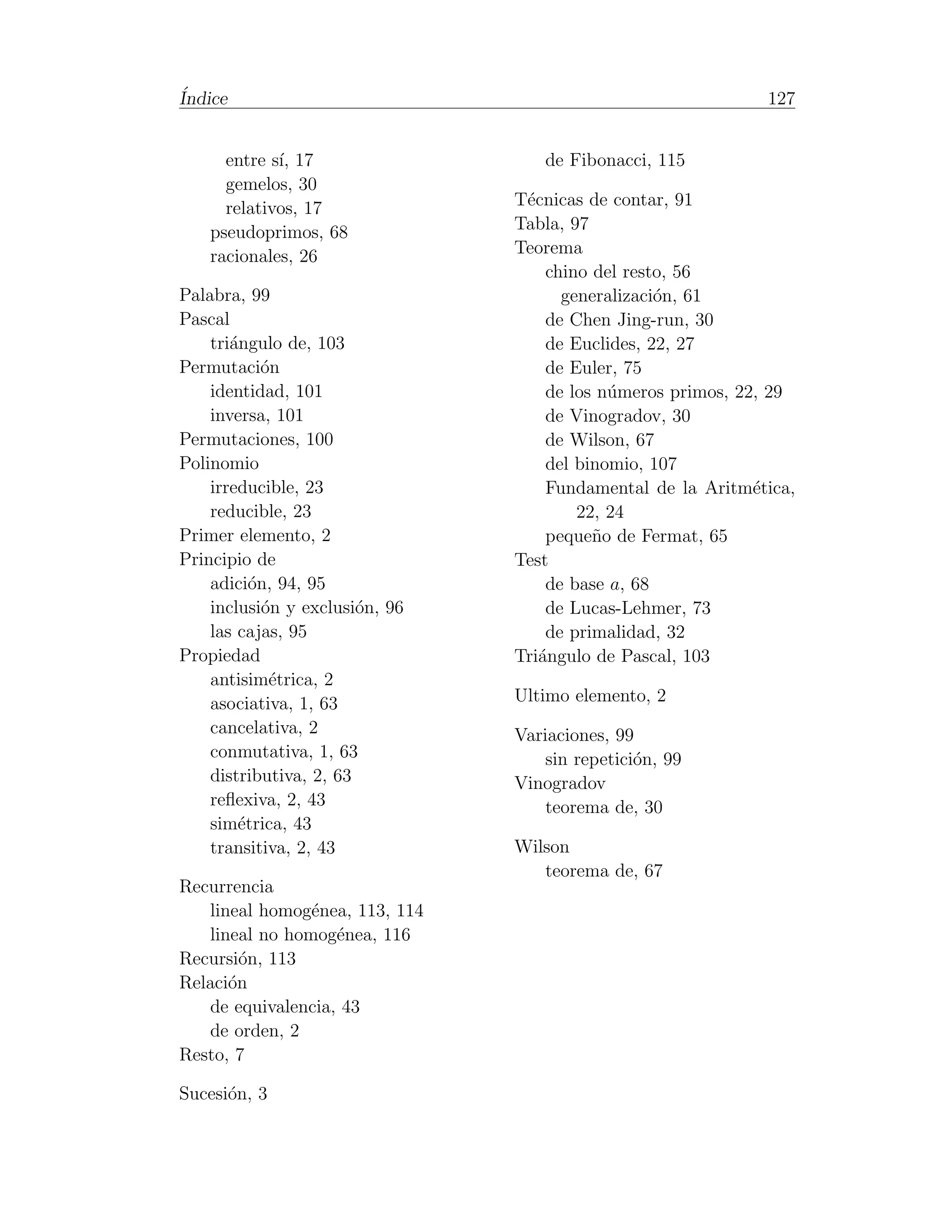 ´
Indice                                                       127


      entre s´ 17
             ı,                     de Fibonacci, 115
      gemelos, 30
      relativos, 17             T´cnicas de contar, 91
                                 e
    pseudoprimos, 68            Tabla, 97
    racionales, 26              Teorema
                                    chino del resto, 56
Palabra, 99                           generalizaci´n, 61
                                                  o
Pascal                              de Chen Jing-run, 30
    tri´ngulo de, 103
       a                            de Euclides, 22, 27
Permutaci´n o                       de Euler, 75
    identidad, 101                  de los n´meros primos, 22, 29
                                            u
    inversa, 101                    de Vinogradov, 30
Permutaciones, 100                  de Wilson, 67
Polinomio                           del binomio, 107
    irreducible, 23                 Fundamental de la Aritm´tica,
                                                             e
    reducible, 23                       22, 24
Primer elemento, 2                  peque˜o de Fermat, 65
                                          n
Principio de                    Test
    adici´n, 94, 95
          o                         de base a, 68
    inclusi´n y exclusi´n, 96
            o           o           de Lucas-Lehmer, 73
    las cajas, 95                   de primalidad, 32
Propiedad                       Tri´ngulo de Pascal, 103
                                   a
    antisim´trica, 2
             e
    asociativa, 1, 63           Ultimo elemento, 2
    cancelativa, 2              Variaciones, 99
    conmutativa, 1, 63              sin repetici´n, 99
                                                o
    distributiva, 2, 63         Vinogradov
    reﬂexiva, 2, 43                 teorema de, 30
    sim´trica, 43
        e
    transitiva, 2, 43           Wilson
                                   teorema de, 67
Recurrencia
   lineal homog´nea, 113, 114
                e
   lineal no homog´nea, 116
                   e
Recursi´n, 113
        o
Relaci´n
      o
   de equivalencia, 43
   de orden, 2
Resto, 7

Sucesi´n, 3
      o
 