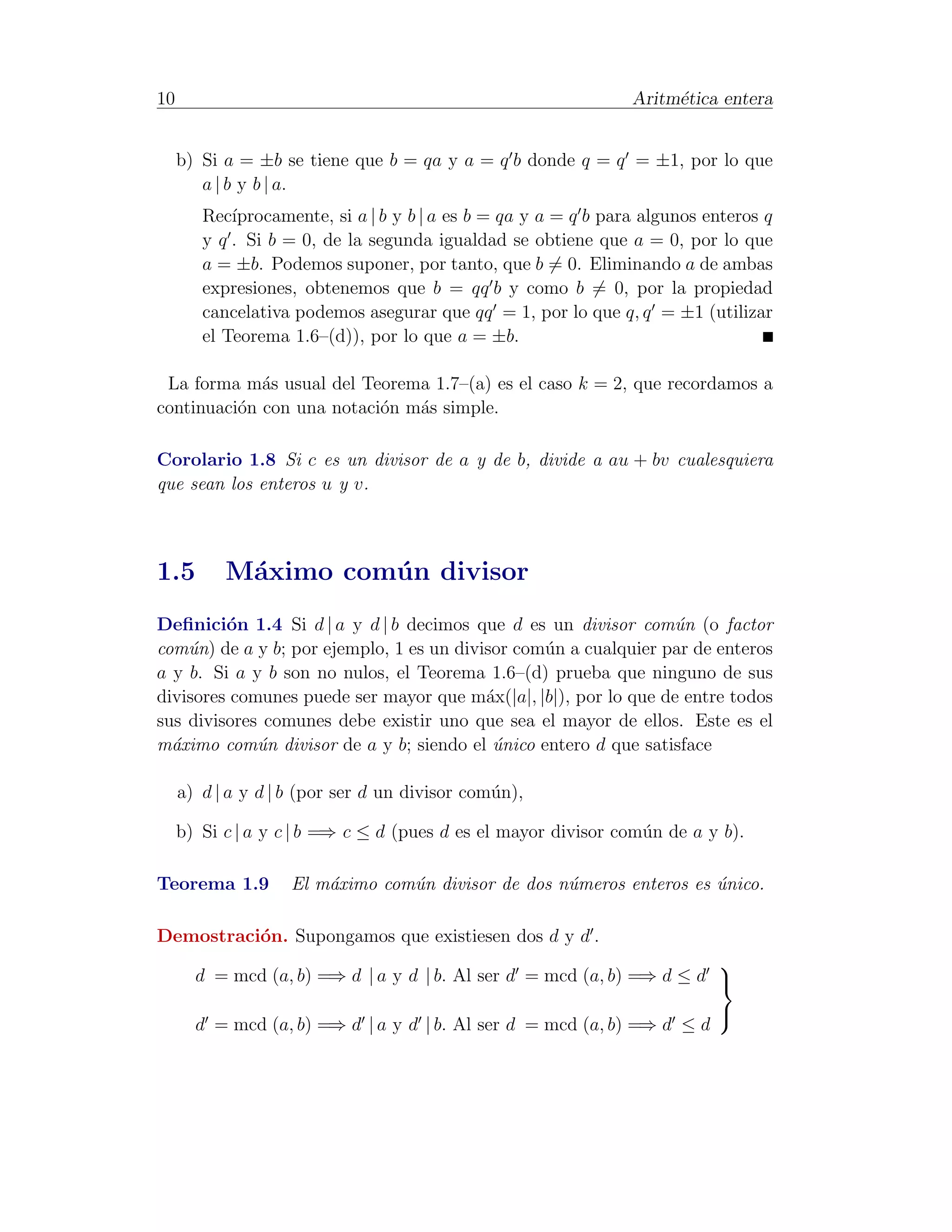 10                                                               Aritm´tica entera
                                                                      e


     b) Si a = ±b se tiene que b = qa y a = q b donde q = q = ±1, por lo que
        a | b y b | a.
        Rec´ıprocamente, si a | b y b | a es b = qa y a = q b para algunos enteros q
        y q . Si b = 0, de la segunda igualdad se obtiene que a = 0, por lo que
        a = ±b. Podemos suponer, por tanto, que b = 0. Eliminando a de ambas
        expresiones, obtenemos que b = qq b y como b = 0, por la propiedad
        cancelativa podemos asegurar que qq = 1, por lo que q, q = ±1 (utilizar
        el Teorema 1.6–(d)), por lo que a = ±b.

 La forma m´s usual del Teorema 1.7–(a) es el caso k = 2, que recordamos a
             a
continuaci´n con una notaci´n m´s simple.
          o                o   a

Corolario 1.8 Si c es un divisor de a y de b, divide a au + bv cualesquiera
que sean los enteros u y v.



1.5        M´ximo com´ n divisor
            a        u
Deﬁnici´n 1.4 Si d | a y d | b decimos que d es un divisor com´n (o factor
         o                                                       u
com´n) de a y b; por ejemplo, 1 es un divisor com´n a cualquier par de enteros
    u                                            u
a y b. Si a y b son no nulos, el Teorema 1.6–(d) prueba que ninguno de sus
divisores comunes puede ser mayor que m´x(|a|, |b|), por lo que de entre todos
                                          a
sus divisores comunes debe existir uno que sea el mayor de ellos. Este es el
m´ximo com´n divisor de a y b; siendo el unico entero d que satisface
  a          u                             ´

     a) d | a y d | b (por ser d un divisor com´n),
                                               u

     b) Si c | a y c | b =⇒ c ≤ d (pues d es el mayor divisor com´n de a y b).
                                                                 u

Teorema 1.9         El m´ximo com´n divisor de dos n´meros enteros es unico.
                        a        u                  u                 ´

Demostraci´n. Supongamos que existiesen dos d y d .
          o
                                                                       
       d = mcd (a, b) =⇒ d | a y d | b. Al ser d = mcd (a, b) =⇒ d ≤ d 

       d = mcd (a, b) =⇒ d | a y d | b. Al ser d = mcd (a, b) =⇒ d ≤ d
                                                                            
 