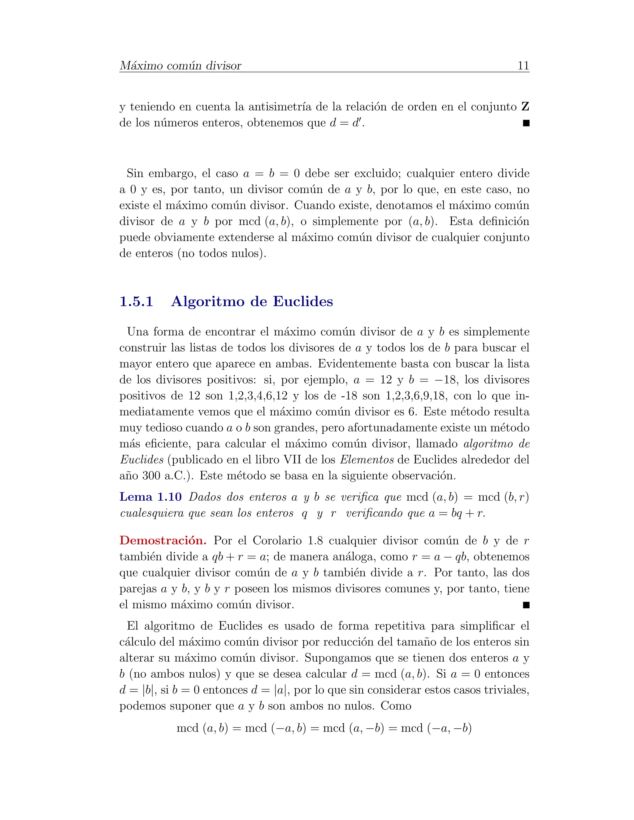 M´ximo com´n divisor
 a        u                                                                      11


y teniendo en cuenta la antisimetr´ de la relaci´n de orden en el conjunto Z
                                  ıa            o
de los n´meros enteros, obtenemos que d = d .
        u



 Sin embargo, el caso a = b = 0 debe ser excluido; cualquier entero divide
a 0 y es, por tanto, un divisor com´n de a y b, por lo que, en este caso, no
                                    u
existe el m´ximo com´n divisor. Cuando existe, denotamos el m´ximo com´n
           a         u                                         a          u
divisor de a y b por mcd (a, b), o simplemente por (a, b). Esta deﬁnici´n o
puede obviamente extenderse al m´ximo com´n divisor de cualquier conjunto
                                  a        u
de enteros (no todos nulos).


1.5.1     Algoritmo de Euclides
 Una forma de encontrar el m´ximo com´n divisor de a y b es simplemente
                                 a           u
construir las listas de todos los divisores de a y todos los de b para buscar el
mayor entero que aparece en ambas. Evidentemente basta con buscar la lista
de los divisores positivos: si, por ejemplo, a = 12 y b = −18, los divisores
positivos de 12 son 1,2,3,4,6,12 y los de -18 son 1,2,3,6,9,18, con lo que in-
mediatamente vemos que el m´ximo com´n divisor es 6. Este m´todo resulta
                                a           u                      e
muy tedioso cuando a o b son grandes, pero afortunadamente existe un m´todo
                                                                          e
m´s eﬁciente, para calcular el m´ximo com´n divisor, llamado algoritmo de
  a                                a           u
Euclides (publicado en el libro VII de los Elementos de Euclides alrededor del
a˜o 300 a.C.). Este m´todo se basa en la siguiente observaci´n.
 n                      e                                      o
Lema 1.10 Dados dos enteros a y b se veriﬁca que mcd (a, b) = mcd (b, r)
cualesquiera que sean los enteros q y r veriﬁcando que a = bq + r.

Demostraci´n. Por el Corolario 1.8 cualquier divisor com´n de b y de r
              o                                               u
tambi´n divide a qb + r = a; de manera an´loga, como r = a − qb, obtenemos
      e                                    a
que cualquier divisor com´n de a y b tambi´n divide a r. Por tanto, las dos
                           u                 e
parejas a y b, y b y r poseen los mismos divisores comunes y, por tanto, tiene
el mismo m´ximo com´n divisor.
            a           u
  El algoritmo de Euclides es usado de forma repetitiva para simpliﬁcar el
c´lculo del m´ximo com´n divisor por reducci´n del tama˜o de los enteros sin
 a             a          u                       o           n
alterar su m´ximo com´n divisor. Supongamos que se tienen dos enteros a y
              a          u
b (no ambos nulos) y que se desea calcular d = mcd (a, b). Si a = 0 entonces
d = |b|, si b = 0 entonces d = |a|, por lo que sin considerar estos casos triviales,
podemos suponer que a y b son ambos no nulos. Como
           mcd (a, b) = mcd (−a, b) = mcd (a, −b) = mcd (−a, −b)
 