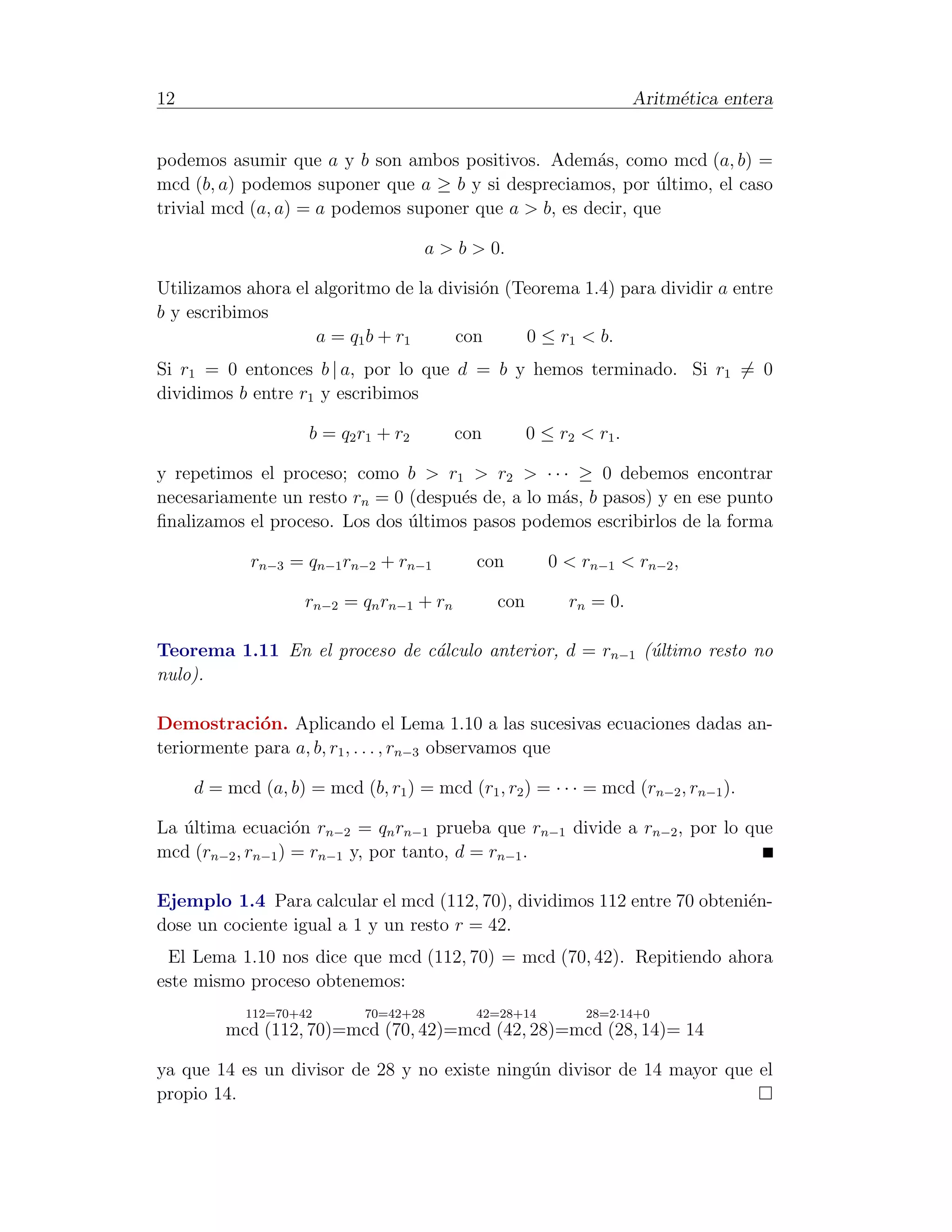 12                                                                     Aritm´tica entera
                                                                            e


podemos asumir que a y b son ambos positivos. Adem´s, como mcd (a, b) =
                                                       a
mcd (b, a) podemos suponer que a ≥ b y si despreciamos, por ultimo, el caso
                                                              ´
trivial mcd (a, a) = a podemos suponer que a > b, es decir, que

                                       a > b > 0.

Utilizamos ahora el algoritmo de la divisi´n (Teorema 1.4) para dividir a entre
                                          o
b y escribimos
                    a = q1 b + r 1    con      0 ≤ r1 < b.
Si r1 = 0 entonces b | a, por lo que d = b y hemos terminado. Si r1 = 0
dividimos b entre r1 y escribimos

                     b = q2 r1 + r 2      con         0 ≤ r2 < r 1 .

y repetimos el proceso; como b > r1 > r2 > · · · ≥ 0 debemos encontrar
necesariamente un resto rn = 0 (despu´s de, a lo m´s, b pasos) y en ese punto
                                     e            a
ﬁnalizamos el proceso. Los dos ultimos pasos podemos escribirlos de la forma
                               ´

            rn−3 = qn−1 rn−2 + rn−1          con         0 < rn−1 < rn−2 ,

                    rn−2 = qn rn−1 + rn         con         rn = 0.

Teorema 1.11 En el proceso de c´lculo anterior, d = rn−1 (´ltimo resto no
                               a                          u
nulo).

Demostraci´n. Aplicando el Lema 1.10 a las sucesivas ecuaciones dadas an-
             o
teriormente para a, b, r1 , . . . , rn−3 observamos que

     d = mcd (a, b) = mcd (b, r1 ) = mcd (r1 , r2 ) = · · · = mcd (rn−2 , rn−1 ).

La ultima ecuaci´n rn−2 = qn rn−1 prueba que rn−1 divide a rn−2 , por lo que
   ´               o
mcd (rn−2 , rn−1 ) = rn−1 y, por tanto, d = rn−1 .

Ejemplo 1.4 Para calcular el mcd (112, 70), dividimos 112 entre 70 obteni´n-
                                                                         e
dose un cociente igual a 1 y un resto r = 42.
 El Lema 1.10 nos dice que mcd (112, 70) = mcd (70, 42). Repitiendo ahora
este mismo proceso obtenemos:
            112=70+42        70=42+28        42=28+14         28=2·14+0
         mcd (112, 70)=mcd (70, 42)=mcd (42, 28)=mcd (28, 14)= 14

ya que 14 es un divisor de 28 y no existe ning´n divisor de 14 mayor que el
                                              u
propio 14.
 