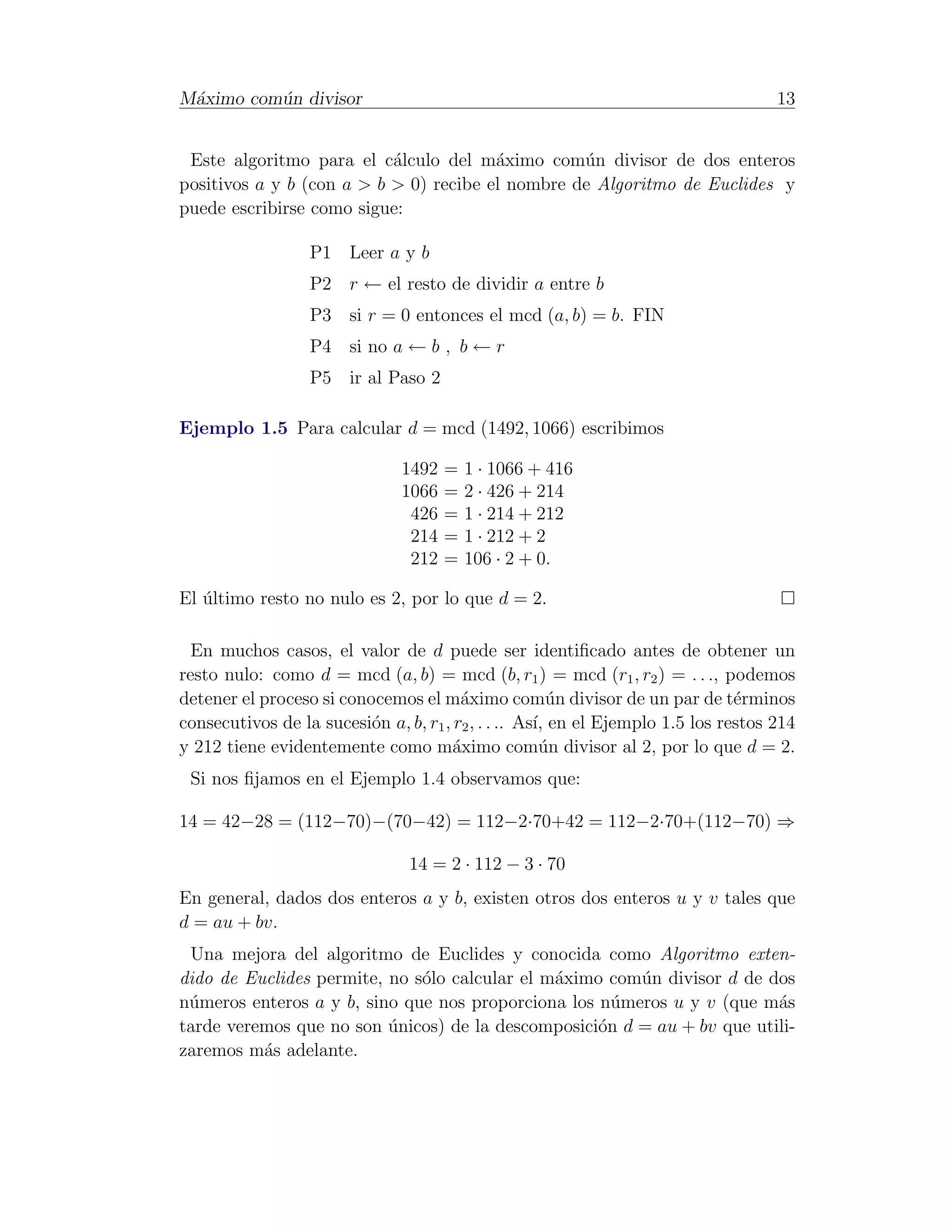 M´ximo com´n divisor
 a        u                                                                         13


 Este algoritmo para el c´lculo del m´ximo com´n divisor de dos enteros
                           a            a         u
positivos a y b (con a > b > 0) recibe el nombre de Algoritmo de Euclides y
puede escribirse como sigue:

                  P1 Leer a y b
                  P2 r ← el resto de dividir a entre b
                  P3 si r = 0 entonces el mcd (a, b) = b. FIN
                  P4 si no a ← b , b ← r
                  P5 ir al Paso 2

Ejemplo 1.5 Para calcular d = mcd (1492, 1066) escribimos

                               1492   =   1 · 1066 + 416
                               1066   =   2 · 426 + 214
                                426   =   1 · 214 + 212
                                214   =   1 · 212 + 2
                                212   =   106 · 2 + 0.

El ultimo resto no nulo es 2, por lo que d = 2.
   ´

  En muchos casos, el valor de d puede ser identiﬁcado antes de obtener un
resto nulo: como d = mcd (a, b) = mcd (b, r1 ) = mcd (r1 , r2 ) = . . ., podemos
detener el proceso si conocemos el m´ximo com´n divisor de un par de t´rminos
                                        a               u                      e
consecutivos de la sucesi´n a, b, r1 , r2 , . . .. As´ en el Ejemplo 1.5 los restos 214
                          o                          ı,
y 212 tiene evidentemente como m´ximo com´n divisor al 2, por lo que d = 2.
                                       a              u
 Si nos ﬁjamos en el Ejemplo 1.4 observamos que:

14 = 42−28 = (112−70)−(70−42) = 112−2·70+42 = 112−2·70+(112−70) ⇒

                                14 = 2 · 112 − 3 · 70
En general, dados dos enteros a y b, existen otros dos enteros u y v tales que
d = au + bv.
 Una mejora del algoritmo de Euclides y conocida como Algoritmo exten-
dido de Euclides permite, no s´lo calcular el m´ximo com´n divisor d de dos
                              o                a        u
n´meros enteros a y b, sino que nos proporciona los n´meros u y v (que m´s
 u                                                    u                  a
tarde veremos que no son unicos) de la descomposici´n d = au + bv que utili-
                          ´                         o
zaremos m´s adelante.
          a
 