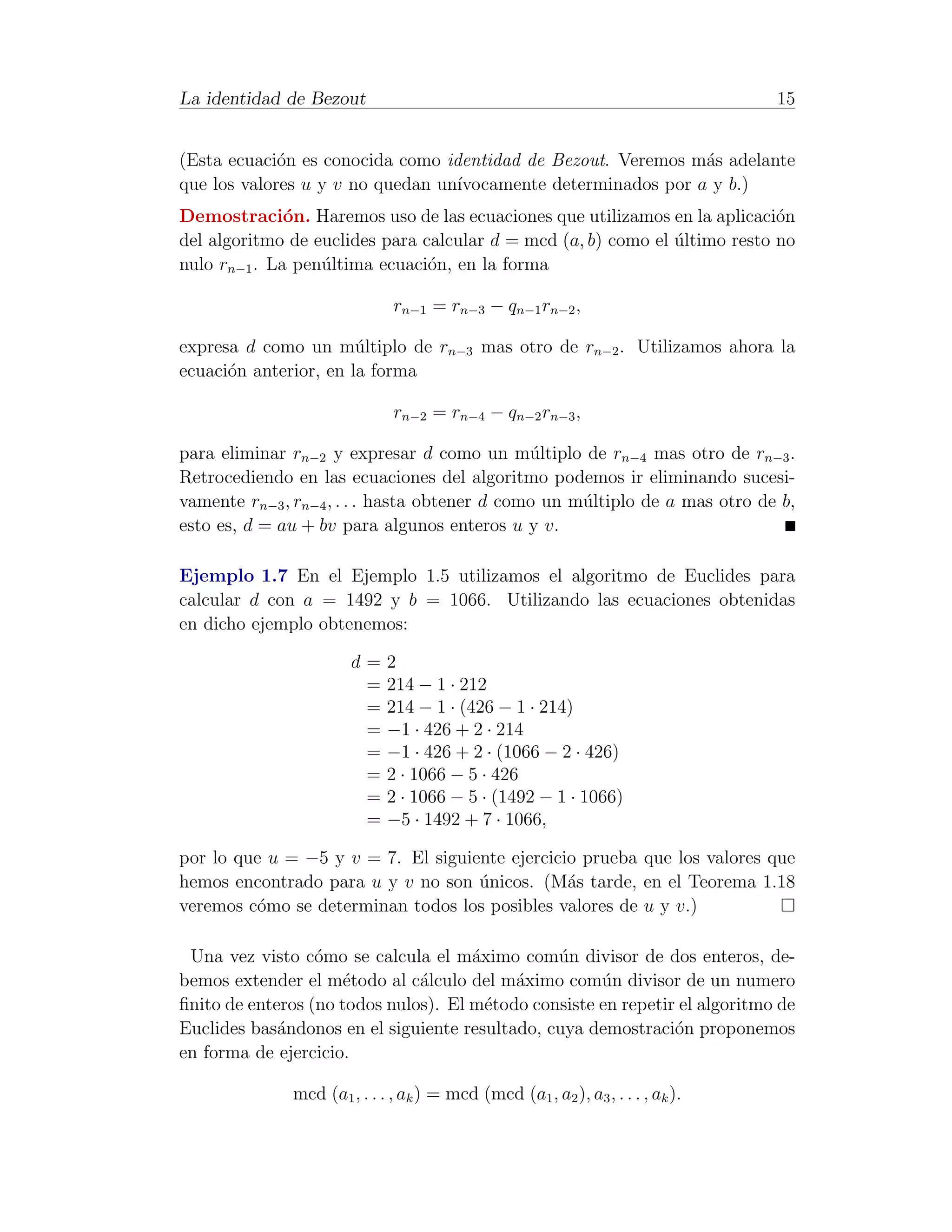 La identidad de Bezout                                                           15


(Esta ecuaci´n es conocida como identidad de Bezout. Veremos m´s adelante
             o                                                 a
que los valores u y v no quedan un´
                                  ıvocamente determinados por a y b.)
Demostraci´n. Haremos uso de las ecuaciones que utilizamos en la aplicaci´n
              o                                                             o
del algoritmo de euclides para calcular d = mcd (a, b) como el ultimo resto no
                                                               ´
nulo rn−1 . La pen´ltima ecuaci´n, en la forma
                  u             o

                              rn−1 = rn−3 − qn−1 rn−2 ,

expresa d como un m´ltiplo de rn−3 mas otro de rn−2 . Utilizamos ahora la
                       u
ecuaci´n anterior, en la forma
      o

                              rn−2 = rn−4 − qn−2 rn−3 ,

para eliminar rn−2 y expresar d como un m´ltiplo de rn−4 mas otro de rn−3 .
                                               u
Retrocediendo en las ecuaciones del algoritmo podemos ir eliminando sucesi-
vamente rn−3 , rn−4 , . . . hasta obtener d como un m´ltiplo de a mas otro de b,
                                                     u
esto es, d = au + bv para algunos enteros u y v.

Ejemplo 1.7 En el Ejemplo 1.5 utilizamos el algoritmo de Euclides para
calcular d con a = 1492 y b = 1066. Utilizando las ecuaciones obtenidas
en dicho ejemplo obtenemos:

                       d=    2
                        =    214 − 1 · 212
                        =    214 − 1 · (426 − 1 · 214)
                        =    −1 · 426 + 2 · 214
                        =    −1 · 426 + 2 · (1066 − 2 · 426)
                        =    2 · 1066 − 5 · 426
                        =    2 · 1066 − 5 · (1492 − 1 · 1066)
                        =    −5 · 1492 + 7 · 1066,

por lo que u = −5 y v = 7. El siguiente ejercicio prueba que los valores que
hemos encontrado para u y v no son unicos. (M´s tarde, en el Teorema 1.18
                                    ´           a
veremos c´mo se determinan todos los posibles valores de u y v.)
         o

 Una vez visto c´mo se calcula el m´ximo com´n divisor de dos enteros, de-
                  o                   a         u
bemos extender el m´todo al c´lculo del m´ximo com´n divisor de un numero
                      e        a           a          u
ﬁnito de enteros (no todos nulos). El m´todo consiste en repetir el algoritmo de
                                        e
Euclides bas´ndonos en el siguiente resultado, cuya demostraci´n proponemos
             a                                                  o
en forma de ejercicio.

              mcd (a1 , . . . , ak ) = mcd (mcd (a1 , a2 ), a3 , . . . , ak ).
 