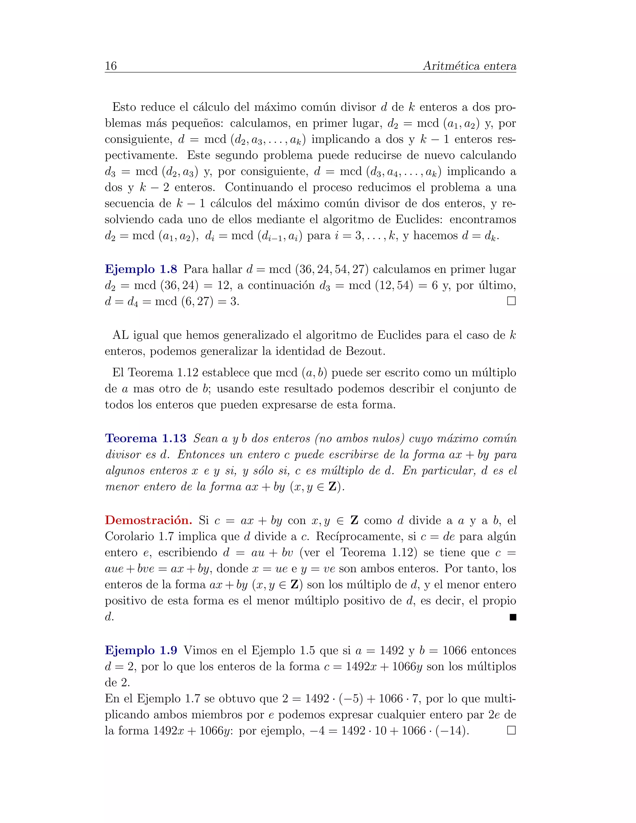 16                                                               Aritm´tica entera
                                                                      e


 Esto reduce el c´lculo del m´ximo com´n divisor d de k enteros a dos pro-
                    a          a                u
blemas m´s peque˜os: calculamos, en primer lugar, d2 = mcd (a1 , a2 ) y, por
          a          n
consiguiente, d = mcd (d2 , a3 , . . . , ak ) implicando a dos y k − 1 enteros res-
pectivamente. Este segundo problema puede reducirse de nuevo calculando
d3 = mcd (d2 , a3 ) y, por consiguiente, d = mcd (d3 , a4 , . . . , ak ) implicando a
dos y k − 2 enteros. Continuando el proceso reducimos el problema a una
secuencia de k − 1 c´lculos del m´ximo com´n divisor de dos enteros, y re-
                       a                a           u
solviendo cada uno de ellos mediante el algoritmo de Euclides: encontramos
d2 = mcd (a1 , a2 ), di = mcd (di−1 , ai ) para i = 3, . . . , k, y hacemos d = dk .

Ejemplo 1.8 Para hallar d = mcd (36, 24, 54, 27) calculamos en primer lugar
d2 = mcd (36, 24) = 12, a continuaci´n d3 = mcd (12, 54) = 6 y, por ultimo,
                                    o                               ´
d = d4 = mcd (6, 27) = 3.

 AL igual que hemos generalizado el algoritmo de Euclides para el caso de k
enteros, podemos generalizar la identidad de Bezout.
 El Teorema 1.12 establece que mcd (a, b) puede ser escrito como un m´ltiplo
                                                                     u
de a mas otro de b; usando este resultado podemos describir el conjunto de
todos los enteros que pueden expresarse de esta forma.

Teorema 1.13 Sean a y b dos enteros (no ambos nulos) cuyo m´ximo com´n
                                                                 a          u
divisor es d. Entonces un entero c puede escribirse de la forma ax + by para
algunos enteros x e y si, y s´lo si, c es m´ltiplo de d. En particular, d es el
                             o             u
menor entero de la forma ax + by (x, y ∈ Z).

Demostraci´n. Si c = ax + by con x, y ∈ Z como d divide a a y a b, el
              o
Corolario 1.7 implica que d divide a c. Rec´ ıprocamente, si c = de para alg´n
                                                                            u
entero e, escribiendo d = au + bv (ver el Teorema 1.12) se tiene que c =
aue + bve = ax + by, donde x = ue e y = ve son ambos enteros. Por tanto, los
enteros de la forma ax + by (x, y ∈ Z) son los m´ltiplo de d, y el menor entero
                                                 u
positivo de esta forma es el menor m´ltiplo positivo de d, es decir, el propio
                                      u
d.

Ejemplo 1.9 Vimos en el Ejemplo 1.5 que si a = 1492 y b = 1066 entonces
d = 2, por lo que los enteros de la forma c = 1492x + 1066y son los m´ltiplos
                                                                     u
de 2.
En el Ejemplo 1.7 se obtuvo que 2 = 1492 · (−5) + 1066 · 7, por lo que multi-
plicando ambos miembros por e podemos expresar cualquier entero par 2e de
la forma 1492x + 1066y: por ejemplo, −4 = 1492 · 10 + 1066 · (−14).
 