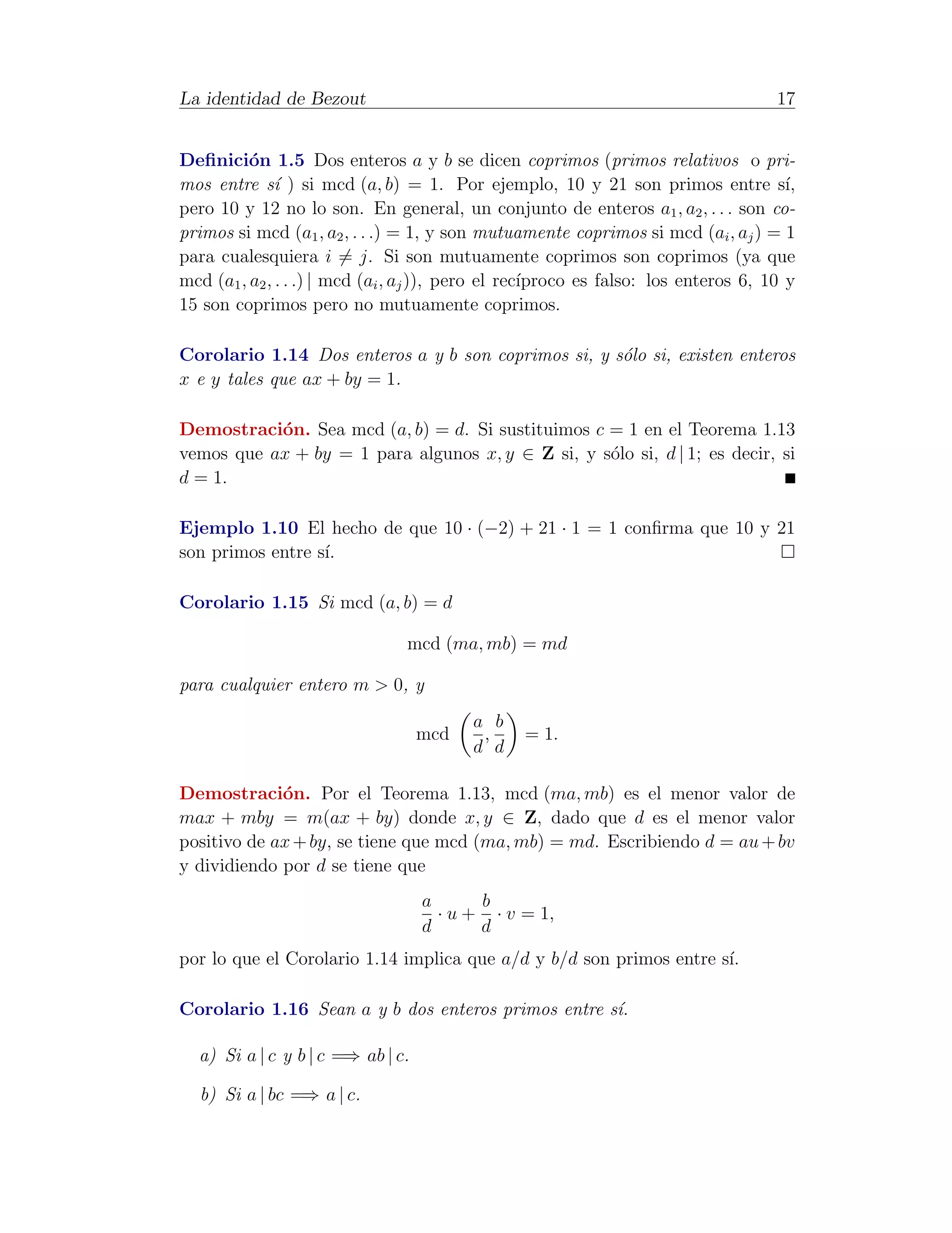 La identidad de Bezout                                                                17


Deﬁnici´n 1.5 Dos enteros a y b se dicen coprimos (primos relativos o pri-
          o
mos entre s´ ) si mcd (a, b) = 1. Por ejemplo, 10 y 21 son primos entre s´
               ı                                                                       ı,
pero 10 y 12 no lo son. En general, un conjunto de enteros a1 , a2 , . . . son co-
primos si mcd (a1 , a2 , . . .) = 1, y son mutuamente coprimos si mcd (ai , aj ) = 1
para cualesquiera i = j. Si son mutuamente coprimos son coprimos (ya que
mcd (a1 , a2 , . . .) | mcd (ai , aj )), pero el rec´
                                                    ıproco es falso: los enteros 6, 10 y
15 son coprimos pero no mutuamente coprimos.

Corolario 1.14 Dos enteros a y b son coprimos si, y s´lo si, existen enteros
                                                     o
x e y tales que ax + by = 1.

Demostraci´n. Sea mcd (a, b) = d. Si sustituimos c = 1 en el Teorema 1.13
           o
vemos que ax + by = 1 para algunos x, y ∈ Z si, y s´lo si, d | 1; es decir, si
                                                   o
d = 1.

Ejemplo 1.10 El hecho de que 10 · (−2) + 21 · 1 = 1 conﬁrma que 10 y 21
son primos entre s´
                  ı.

Corolario 1.15 Si mcd (a, b) = d

                                mcd (ma, mb) = md

para cualquier entero m > 0, y
                                          a b
                                   mcd     ,     = 1.
                                          d d

Demostraci´n. Por el Teorema 1.13, mcd (ma, mb) es el menor valor de
             o
max + mby = m(ax + by) donde x, y ∈ Z, dado que d es el menor valor
positivo de ax + by, se tiene que mcd (ma, mb) = md. Escribiendo d = au + bv
y dividiendo por d se tiene que
                                   a      b
                                     · u + · v = 1,
                                   d      d
por lo que el Corolario 1.14 implica que a/d y b/d son primos entre s´
                                                                     ı.

Corolario 1.16 Sean a y b dos enteros primos entre s´.
                                                    ı

  a) Si a | c y b | c =⇒ ab | c.

  b) Si a | bc =⇒ a | c.
 
