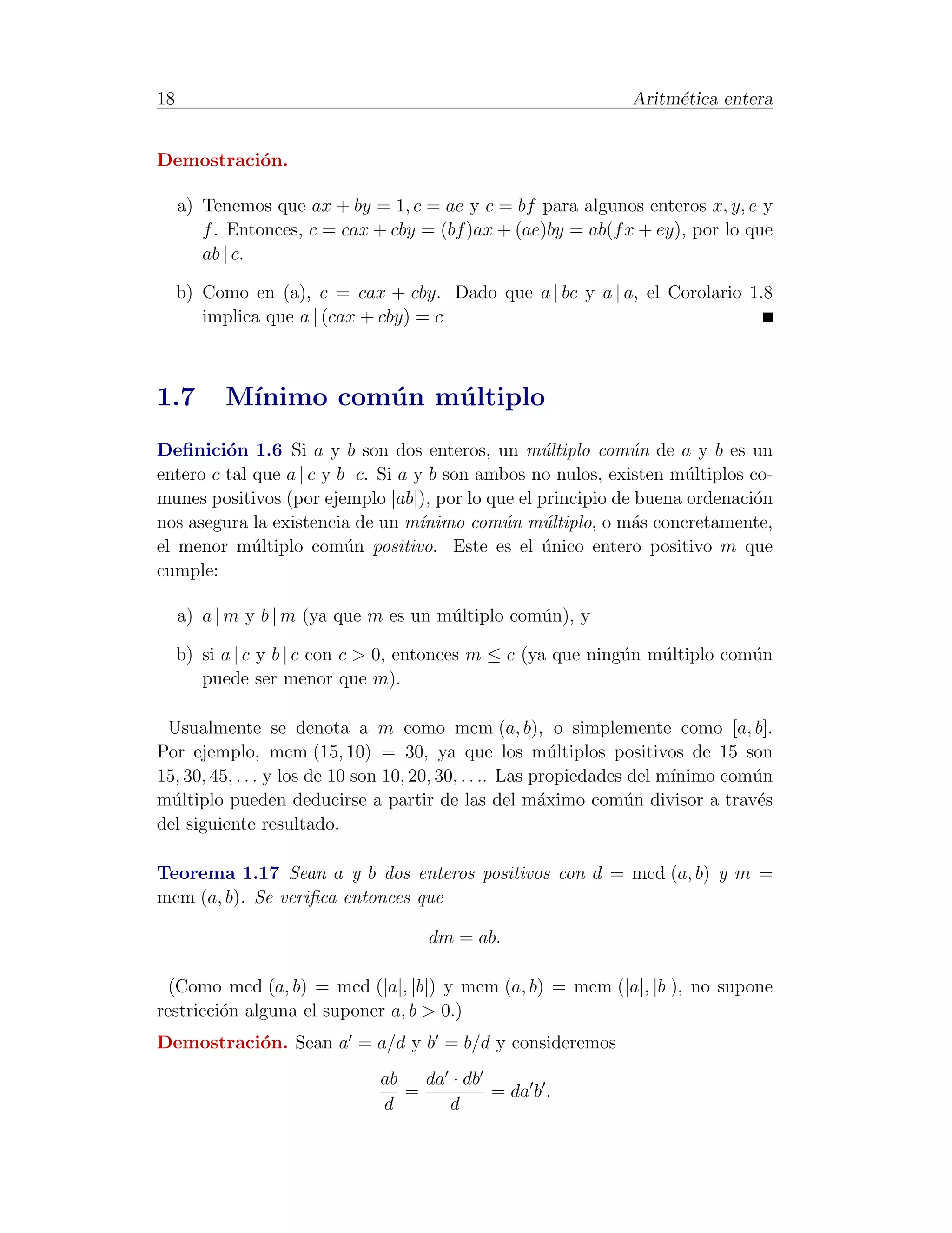 18                                                               Aritm´tica entera
                                                                      e


Demostraci´n.
          o

     a) Tenemos que ax + by = 1, c = ae y c = bf para algunos enteros x, y, e y
        f . Entonces, c = cax + cby = (bf )ax + (ae)by = ab(f x + ey), por lo que
        ab | c.

     b) Como en (a), c = cax + cby. Dado que a | bc y a | a, el Corolario 1.8
        implica que a | (cax + cby) = c



1.7        M´
            ınimo com´ n m´ ltiplo
                     u    u
Deﬁnici´n 1.6 Si a y b son dos enteros, un m´ltiplo com´n de a y b es un
         o                                          u           u
entero c tal que a | c y b | c. Si a y b son ambos no nulos, existen m´ltiplos co-
                                                                      u
munes positivos (por ejemplo |ab|), por lo que el principio de buena ordenaci´no
nos asegura la existencia de un m´nimo com´n m´ltiplo, o m´s concretamente,
                                      ı        u    u           a
el menor m´ltiplo com´n positivo. Este es el unico entero positivo m que
             u            u                         ´
cumple:

     a) a | m y b | m (ya que m es un m´ltiplo com´n), y
                                       u          u

     b) si a | c y b | c con c > 0, entonces m ≤ c (ya que ning´n m´ltiplo com´n
                                                               u   u          u
        puede ser menor que m).

 Usualmente se denota a m como mcm (a, b), o simplemente como [a, b].
Por ejemplo, mcm (15, 10) = 30, ya que los m´ltiplos positivos de 15 son
                                                            u
15, 30, 45, . . . y los de 10 son 10, 20, 30, . . .. Las propiedades del m´
                                                                          ınimo com´n
                                                                                   u
m´ltiplo pueden deducirse a partir de las del m´ximo com´n divisor a trav´s
  u                                                       a         u              e
del siguiente resultado.

Teorema 1.17 Sean a y b dos enteros positivos con d = mcd (a, b) y m =
mcm (a, b). Se veriﬁca entonces que

                                     dm = ab.

  (Como mcd (a, b) = mcd (|a|, |b|) y mcm (a, b) = mcm (|a|, |b|), no supone
restricci´n alguna el suponer a, b > 0.)
         o
Demostraci´n. Sean a = a/d y b = b/d y consideremos
          o
                              ab   da · db
                                 =         = da b .
                              d       d
 