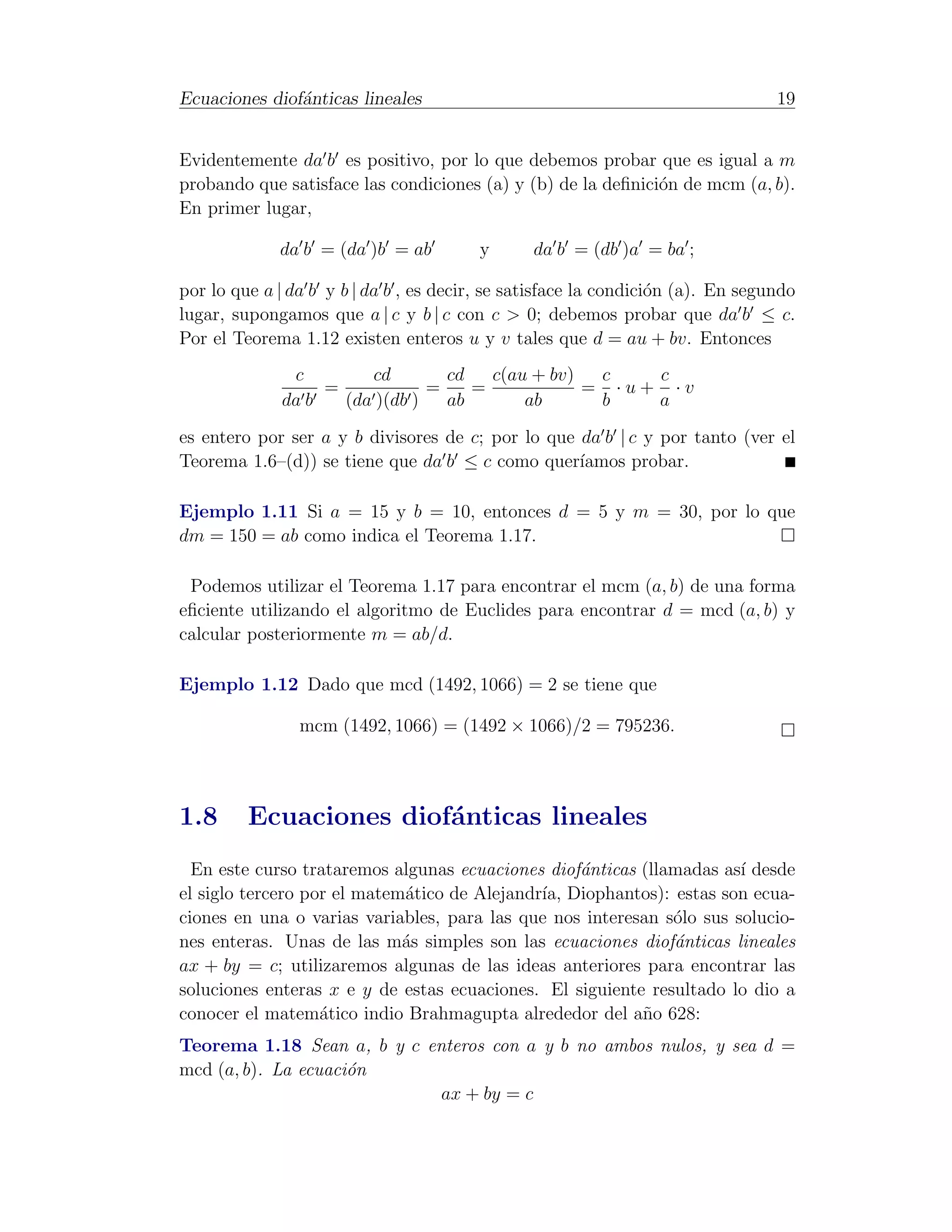 Ecuaciones diof´nticas lineales
               a                                                                 19


Evidentemente da b es positivo, por lo que debemos probar que es igual a m
probando que satisface las condiciones (a) y (b) de la deﬁnici´n de mcm (a, b).
                                                              o
En primer lugar,

             da b = (da )b = ab         y       da b = (db )a = ba ;

por lo que a | da b y b | da b , es decir, se satisface la condici´n (a). En segundo
                                                                  o
lugar, supongamos que a | c y b | c con c > 0; debemos probar que da b ≤ c.
Por el Teorema 1.12 existen enteros u y v tales que d = au + bv. Entonces
               c        cd        cd   c(au + bv)  c   c
                   =            =    =            = ·u+ ·v
              da b   (da )(db )   ab       ab      b   a

es entero por ser a y b divisores de c; por lo que da b | c y por tanto (ver el
Teorema 1.6–(d)) se tiene que da b ≤ c como quer´  ıamos probar.

Ejemplo 1.11 Si a = 15 y b = 10, entonces d = 5 y m = 30, por lo que
dm = 150 = ab como indica el Teorema 1.17.

 Podemos utilizar el Teorema 1.17 para encontrar el mcm (a, b) de una forma
eﬁciente utilizando el algoritmo de Euclides para encontrar d = mcd (a, b) y
calcular posteriormente m = ab/d.

Ejemplo 1.12 Dado que mcd (1492, 1066) = 2 se tiene que

                mcm (1492, 1066) = (1492 × 1066)/2 = 795236.




1.8      Ecuaciones diof´nticas lineales
                        a
  En este curso trataremos algunas ecuaciones diof´nticas (llamadas as´ desde
                                                  a                    ı
el siglo tercero por el matem´tico de Alejandr´ Diophantos): estas son ecua-
                             a                ıa,
ciones en una o varias variables, para las que nos interesan s´lo sus solucio-
                                                              o
nes enteras. Unas de las m´s simples son las ecuaciones diof´nticas lineales
                             a                                a
ax + by = c; utilizaremos algunas de las ideas anteriores para encontrar las
soluciones enteras x e y de estas ecuaciones. El siguiente resultado lo dio a
conocer el matem´tico indio Brahmagupta alrededor del a˜o 628:
                   a                                      n
Teorema 1.18 Sean a, b y c enteros con a y b no ambos nulos, y sea d =
mcd (a, b). La ecuaci´n
                     o
                             ax + by = c
 
