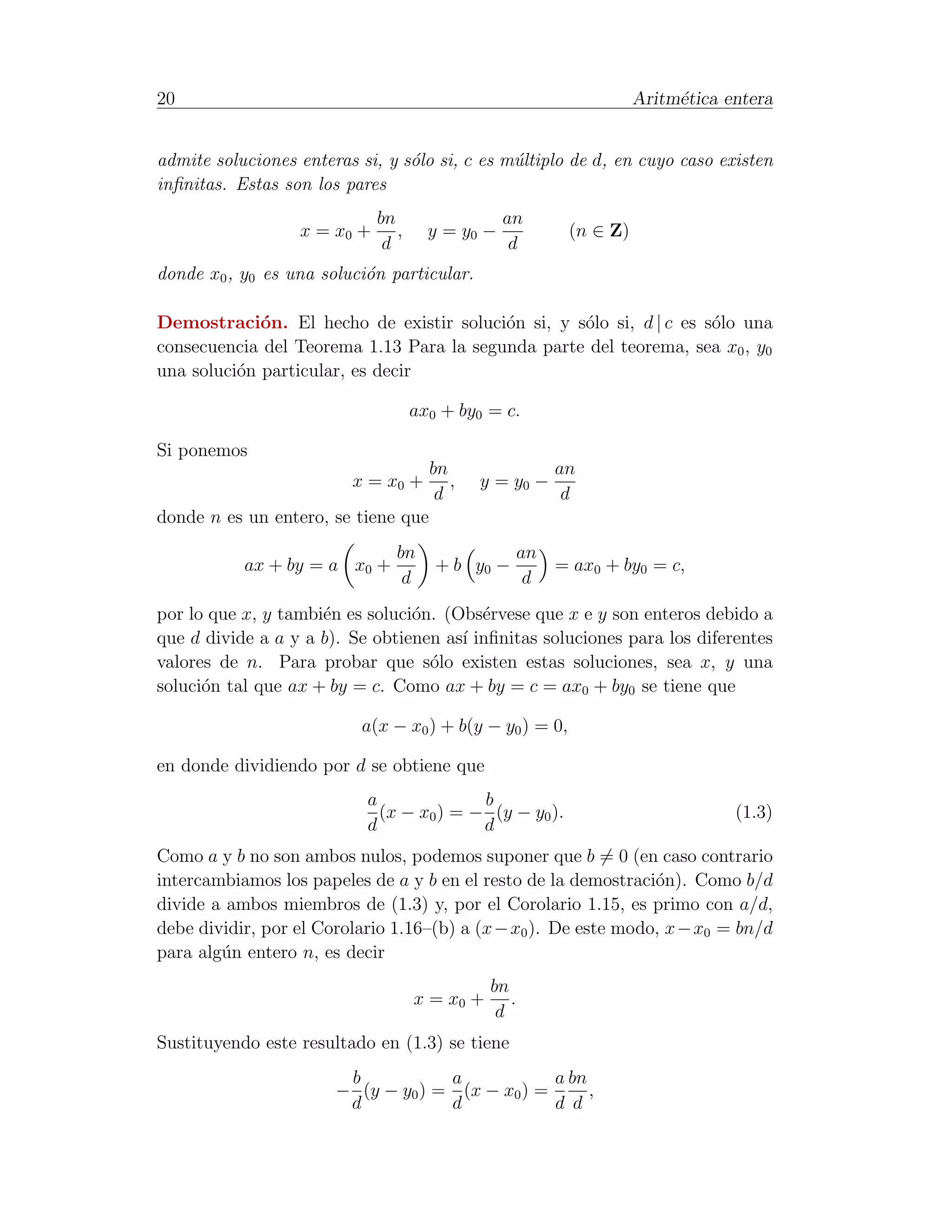 20                                                                   Aritm´tica entera
                                                                          e


admite soluciones enteras si, y s´lo si, c es m´ltiplo de d, en cuyo caso existen
                                 o             u
inﬁnitas. Estas son los pares
                             bn                  an
                  x = x0 +      ,     y = y0 −             (n ∈ Z)
                              d                   d
donde x0 , y0 es una soluci´n particular.
                           o

Demostraci´n. El hecho de existir soluci´n si, y s´lo si, d | c es s´lo una
             o                            o        o                o
consecuencia del Teorema 1.13 Para la segunda parte del teorema, sea x0 , y0
una soluci´n particular, es decir
          o

                                    ax0 + by0 = c.

Si ponemos
                                      bn                  an
                         x = x0 +        ,   y = y0 −
                                       d                   d
donde n es un entero, se tiene que
                                bn                    an
           ax + by = a x0 +            + b y0 −          = ax0 + by0 = c,
                                 d                     d
por lo que x, y tambi´n es soluci´n. (Obs´rvese que x e y son enteros debido a
                     e           o        e
que d divide a a y a b). Se obtienen as´ inﬁnitas soluciones para los diferentes
                                       ı
valores de n. Para probar que s´lo existen estas soluciones, sea x, y una
                                   o
soluci´n tal que ax + by = c. Como ax + by = c = ax0 + by0 se tiene que
      o

                          a(x − x0 ) + b(y − y0 ) = 0,

en donde dividiendo por d se obtiene que
                           a              b
                             (x − x0 ) = − (y − y0 ).                            (1.3)
                           d              d
Como a y b no son ambos nulos, podemos suponer que b = 0 (en caso contrario
intercambiamos los papeles de a y b en el resto de la demostraci´n). Como b/d
                                                                 o
divide a ambos miembros de (1.3) y, por el Corolario 1.15, es primo con a/d,
debe dividir, por el Corolario 1.16–(b) a (x − x0 ). De este modo, x − x0 = bn/d
para alg´n entero n, es decir
        u
                                               bn
                                    x = x0 +      .
                                                d
Sustituyendo este resultado en (1.3) se tiene
                        b           a            a bn
                       − (y − y0 ) = (x − x0 ) =      ,
                        d           d            d d
 