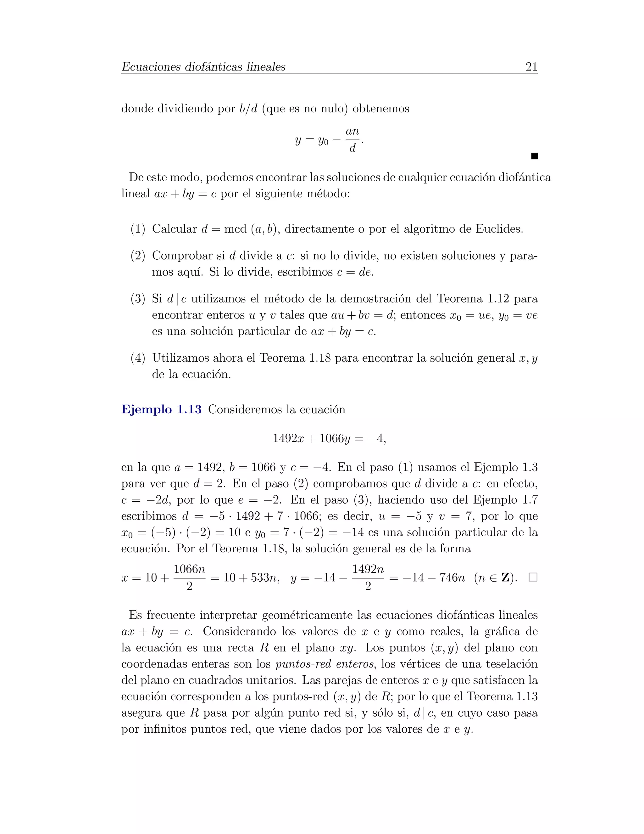 Ecuaciones diof´nticas lineales
               a                                                             21


donde dividiendo por b/d (que es no nulo) obtenemos
                                             an
                                  y = y0 −      .
                                              d

  De este modo, podemos encontrar las soluciones de cualquier ecuaci´n diof´ntica
                                                                    o      a
lineal ax + by = c por el siguiente m´todo:
                                     e

 (1) Calcular d = mcd (a, b), directamente o por el algoritmo de Euclides.

 (2) Comprobar si d divide a c: si no lo divide, no existen soluciones y para-
     mos aqu´ Si lo divide, escribimos c = de.
            ı.

 (3) Si d | c utilizamos el m´todo de la demostraci´n del Teorema 1.12 para
                             e                     o
     encontrar enteros u y v tales que au + bv = d; entonces x0 = ue, y0 = ve
     es una soluci´n particular de ax + by = c.
                    o

 (4) Utilizamos ahora el Teorema 1.18 para encontrar la soluci´n general x, y
                                                              o
     de la ecuaci´n.
                 o

Ejemplo 1.13 Consideremos la ecuaci´n
                                   o

                             1492x + 1066y = −4,

en la que a = 1492, b = 1066 y c = −4. En el paso (1) usamos el Ejemplo 1.3
para ver que d = 2. En el paso (2) comprobamos que d divide a c: en efecto,
c = −2d, por lo que e = −2. En el paso (3), haciendo uso del Ejemplo 1.7
escribimos d = −5 · 1492 + 7 · 1066; es decir, u = −5 y v = 7, por lo que
x0 = (−5) · (−2) = 10 e y0 = 7 · (−2) = −14 es una soluci´n particular de la
                                                           o
ecuaci´n. Por el Teorema 1.18, la soluci´n general es de la forma
       o                                o
           1066n                        1492n
x = 10 +         = 10 + 533n, y = −14 −       = −14 − 746n (n ∈ Z).
             2                            2

  Es frecuente interpretar geom´tricamente las ecuaciones diof´nticas lineales
                               e                                a
ax + by = c. Considerando los valores de x e y como reales, la gr´ﬁca dea
la ecuaci´n es una recta R en el plano xy. Los puntos (x, y) del plano con
         o
coordenadas enteras son los puntos-red enteros, los v´rtices de una teselaci´n
                                                      e                      o
del plano en cuadrados unitarios. Las parejas de enteros x e y que satisfacen la
ecuaci´n corresponden a los puntos-red (x, y) de R; por lo que el Teorema 1.13
       o
asegura que R pasa por alg´n punto red si, y s´lo si, d | c, en cuyo caso pasa
                            u                   o
por inﬁnitos puntos red, que viene dados por los valores de x e y.
 