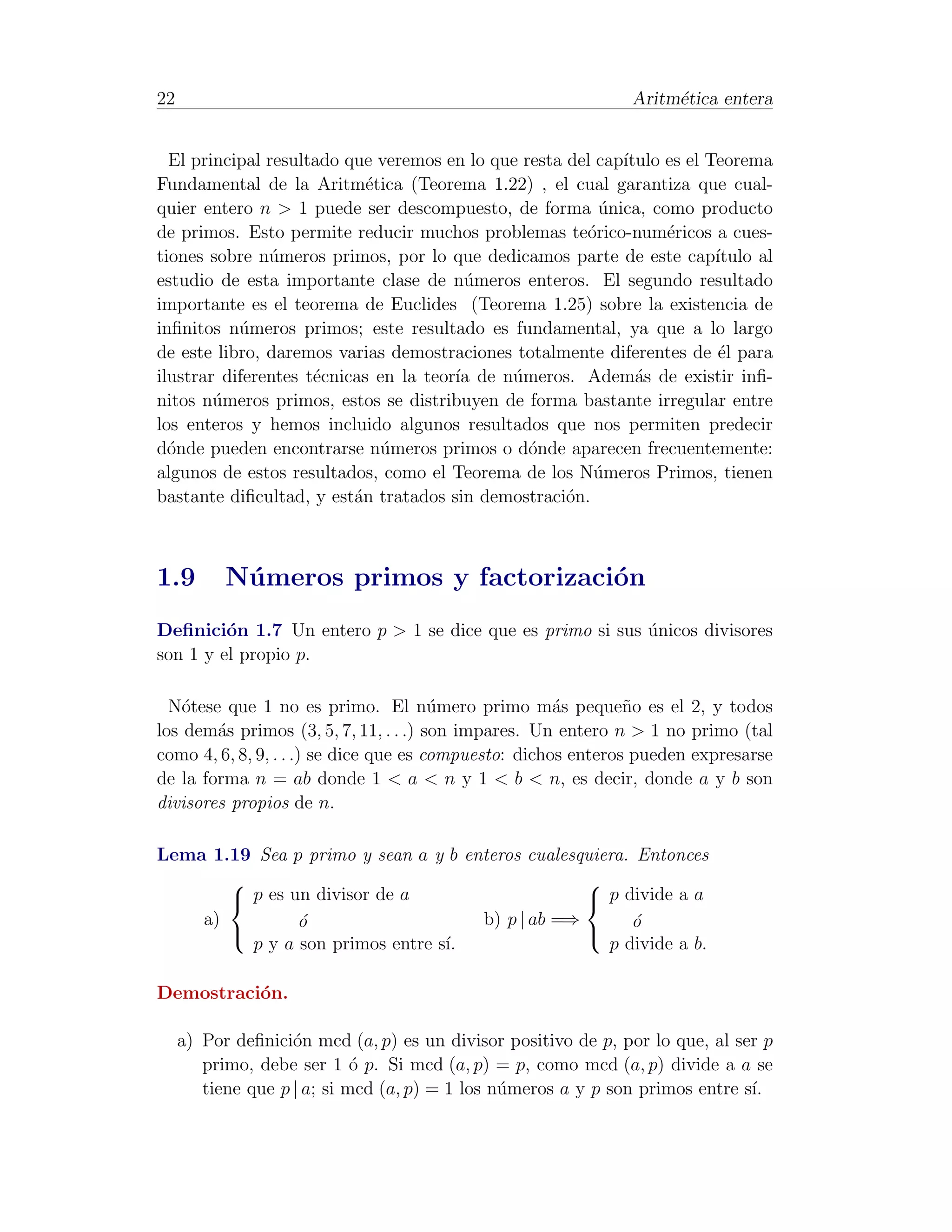 22                                                             Aritm´tica entera
                                                                    e


  El principal resultado que veremos en lo que resta del cap´
                                                            ıtulo es el Teorema
Fundamental de la Aritm´tica (Teorema 1.22) , el cual garantiza que cual-
                            e
quier entero n > 1 puede ser descompuesto, de forma unica, como producto
                                                         ´
de primos. Esto permite reducir muchos problemas te´rico-num´ricos a cues-
                                                       o          e
tiones sobre n´meros primos, por lo que dedicamos parte de este cap´
               u                                                         ıtulo al
estudio de esta importante clase de n´meros enteros. El segundo resultado
                                        u
importante es el teorema de Euclides (Teorema 1.25) sobre la existencia de
inﬁnitos n´meros primos; este resultado es fundamental, ya que a lo largo
           u
de este libro, daremos varias demostraciones totalmente diferentes de ´l para
                                                                         e
ilustrar diferentes t´cnicas en la teor´ de n´meros. Adem´s de existir inﬁ-
                     e                 ıa    u                a
nitos n´meros primos, estos se distribuyen de forma bastante irregular entre
        u
los enteros y hemos incluido algunos resultados que nos permiten predecir
d´nde pueden encontrarse n´meros primos o d´nde aparecen frecuentemente:
  o                           u                 o
algunos de estos resultados, como el Teorema de los N´meros Primos, tienen
                                                        u
bastante diﬁcultad, y est´n tratados sin demostraci´n.
                          a                          o



1.9        N´ meros primos y factorizaci´n
            u                           o
Deﬁnici´n 1.7 Un entero p > 1 se dice que es primo si sus unicos divisores
         o                                                ´
son 1 y el propio p.

  N´tese que 1 no es primo. El n´mero primo m´s peque˜o es el 2, y todos
    o                                   u              a        n
los dem´s primos (3, 5, 7, 11, . . .) son impares. Un entero n > 1 no primo (tal
        a
como 4, 6, 8, 9, . . .) se dice que es compuesto: dichos enteros pueden expresarse
de la forma n = ab donde 1 < a < n y 1 < b < n, es decir, donde a y b son
divisores propios de n.

Lema 1.19 Sea p primo y sean a y b enteros cualesquiera. Entonces
                                                 
        p es un divisor de a                      p divide a a
    a)         o
               ´                     b) p | ab =⇒       o
                                                        ´
                                                 
         p y a son primos entre s´
                                 ı.                  p divide a b.

Demostraci´n.
          o

     a) Por deﬁnici´n mcd (a, p) es un divisor positivo de p, por lo que, al ser p
                    o
        primo, debe ser 1 ´ p. Si mcd (a, p) = p, como mcd (a, p) divide a a se
                             o
        tiene que p | a; si mcd (a, p) = 1 los n´meros a y p son primos entre s´
                                                u                              ı.
 