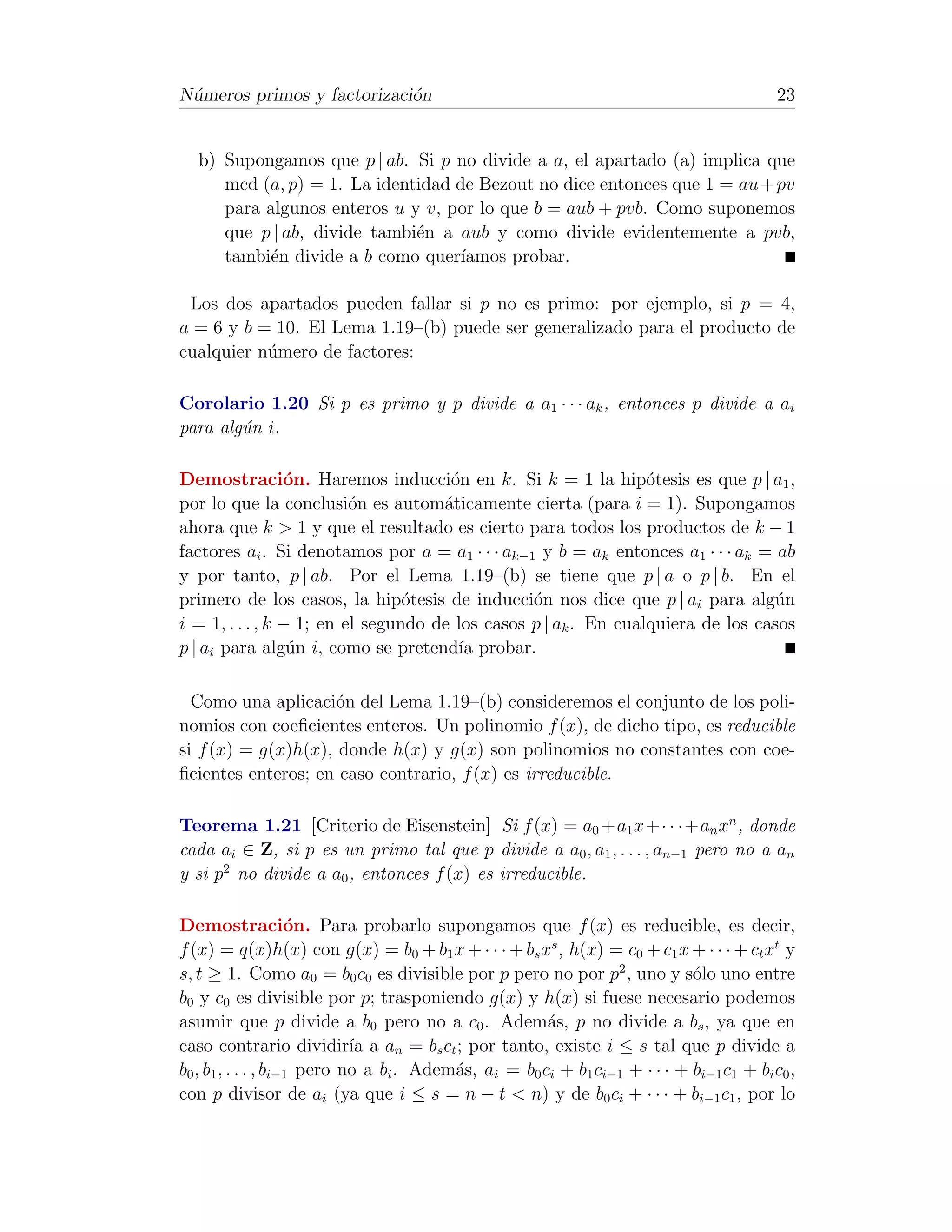 N´meros primos y factorizaci´n
 u                          o                                                              23


  b) Supongamos que p | ab. Si p no divide a a, el apartado (a) implica que
     mcd (a, p) = 1. La identidad de Bezout no dice entonces que 1 = au + pv
     para algunos enteros u y v, por lo que b = aub + pvb. Como suponemos
     que p | ab, divide tambi´n a aub y como divide evidentemente a pvb,
                             e
     tambi´n divide a b como quer´
           e                      ıamos probar.

 Los dos apartados pueden fallar si p no es primo: por ejemplo, si p = 4,
a = 6 y b = 10. El Lema 1.19–(b) puede ser generalizado para el producto de
cualquier n´mero de factores:
           u

Corolario 1.20 Si p es primo y p divide a a1 · · · ak , entonces p divide a ai
para alg´n i.
        u

Demostraci´n. Haremos inducci´n en k. Si k = 1 la hip´tesis es que p | a1 ,
                 o                    o                          o
por lo que la conclusi´n es autom´ticamente cierta (para i = 1). Supongamos
                          o          a
ahora que k > 1 y que el resultado es cierto para todos los productos de k − 1
factores ai . Si denotamos por a = a1 · · · ak−1 y b = ak entonces a1 · · · ak = ab
y por tanto, p | ab. Por el Lema 1.19–(b) se tiene que p | a o p | b. En el
primero de los casos, la hip´tesis de inducci´n nos dice que p | ai para alg´n
                                 o               o                               u
i = 1, . . . , k − 1; en el segundo de los casos p | ak . En cualquiera de los casos
p | ai para alg´n i, como se pretend´ probar.
                  u                    ıa

  Como una aplicaci´n del Lema 1.19–(b) consideremos el conjunto de los poli-
                     o
nomios con coeﬁcientes enteros. Un polinomio f (x), de dicho tipo, es reducible
si f (x) = g(x)h(x), donde h(x) y g(x) son polinomios no constantes con coe-
ﬁcientes enteros; en caso contrario, f (x) es irreducible.

Teorema 1.21 [Criterio de Eisenstein] Si f (x) = a0 +a1 x+· · ·+an xn , donde
cada ai ∈ Z, si p es un primo tal que p divide a a0 , a1 , . . . , an−1 pero no a an
y si p2 no divide a a0 , entonces f (x) es irreducible.

Demostraci´n. Para probarlo supongamos que f (x) es reducible, es decir,
                     o
f (x) = q(x)h(x) con g(x) = b0 + b1 x + · · · + bs xs , h(x) = c0 + c1 x + · · · + ct xt y
s, t ≥ 1. Como a0 = b0 c0 es divisible por p pero no por p2 , uno y s´lo uno entre
                                                                             o
b0 y c0 es divisible por p; trasponiendo g(x) y h(x) si fuese necesario podemos
asumir que p divide a b0 pero no a c0 . Adem´s, p no divide a bs , ya que en
                                                       a
caso contrario dividir´ a an = bs ct ; por tanto, existe i ≤ s tal que p divide a
                             ıa
b0 , b1 , . . . , bi−1 pero no a bi . Adem´s, ai = b0 ci + b1 ci−1 + · · · + bi−1 c1 + bi c0 ,
                                          a
con p divisor de ai (ya que i ≤ s = n − t < n) y de b0 ci + · · · + bi−1 c1 , por lo
 