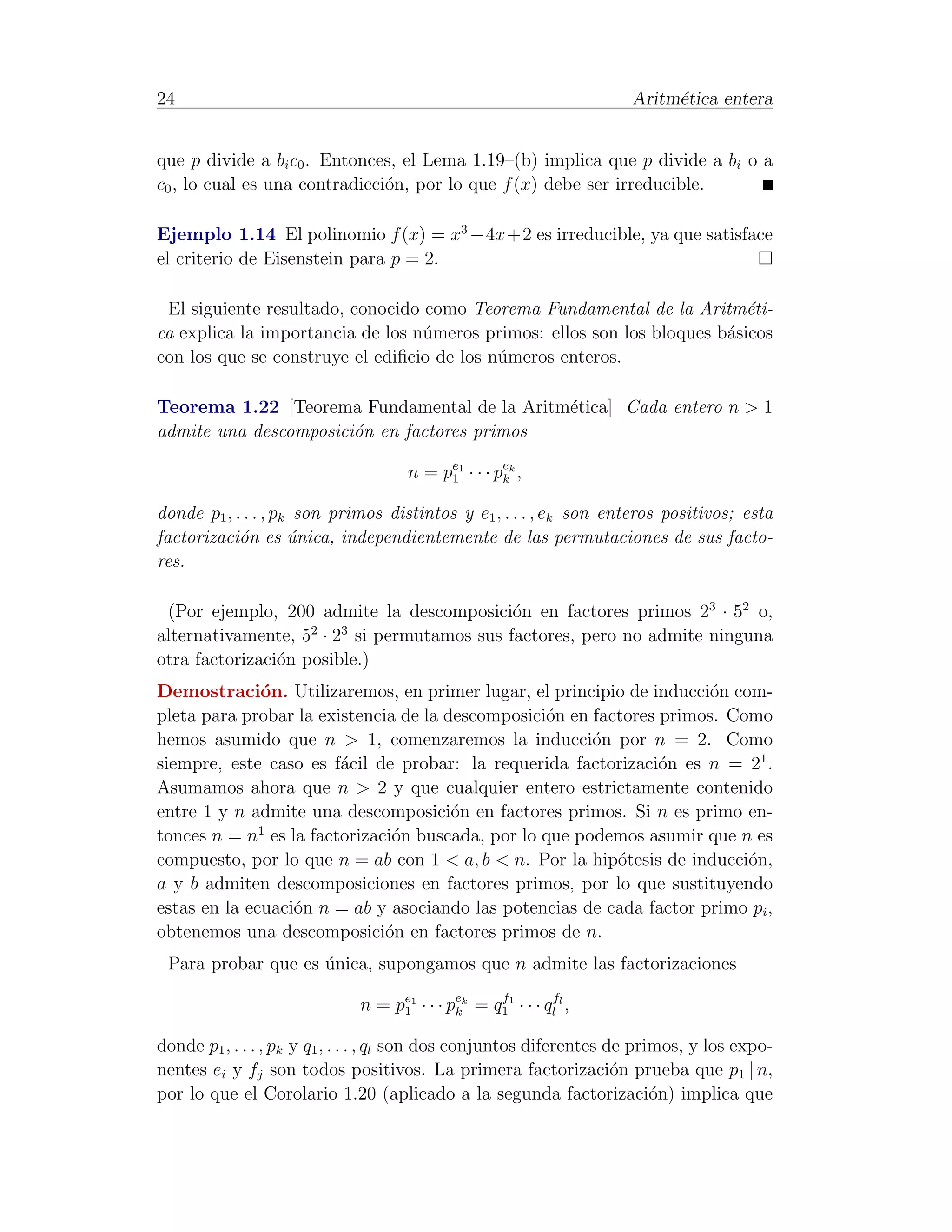 24                                                                    Aritm´tica entera
                                                                           e


que p divide a bi c0 . Entonces, el Lema 1.19–(b) implica que p divide a bi o a
c0 , lo cual es una contradicci´n, por lo que f (x) debe ser irreducible.
                               o

Ejemplo 1.14 El polinomio f (x) = x3 −4x+2 es irreducible, ya que satisface
el criterio de Eisenstein para p = 2.

 El siguiente resultado, conocido como Teorema Fundamental de la Aritm´ti- e
ca explica la importancia de los n´meros primos: ellos son los bloques b´sicos
                                  u                                     a
con los que se construye el ediﬁcio de los n´meros enteros.
                                            u

Teorema 1.22 [Teorema Fundamental de la Aritm´tica] Cada entero n > 1
                                             e
admite una descomposici´n en factores primos
                       o

                                      n = pe1 · · · pek ,
                                           1         k

donde p1 , . . . , pk son primos distintos y e1 , . . . , ek son enteros positivos; esta
factorizaci´n es unica, independientemente de las permutaciones de sus facto-
            o        ´
res.

 (Por ejemplo, 200 admite la descomposici´n en factores primos 23 · 52 o,
                                           o
                    2   3
alternativamente, 5 · 2 si permutamos sus factores, pero no admite ninguna
otra factorizaci´n posible.)
                o
Demostraci´n. Utilizaremos, en primer lugar, el principio de inducci´n com-
              o                                                        o
pleta para probar la existencia de la descomposici´n en factores primos. Como
                                                  o
hemos asumido que n > 1, comenzaremos la inducci´n por n = 2. Como
                                                        o
siempre, este caso es f´cil de probar: la requerida factorizaci´n es n = 21 .
                        a                                        o
Asumamos ahora que n > 2 y que cualquier entero estrictamente contenido
entre 1 y n admite una descomposici´n en factores primos. Si n es primo en-
                                       o
              1
tonces n = n es la factorizaci´n buscada, por lo que podemos asumir que n es
                               o
compuesto, por lo que n = ab con 1 < a, b < n. Por la hip´tesis de inducci´n,
                                                           o               o
a y b admiten descomposiciones en factores primos, por lo que sustituyendo
estas en la ecuaci´n n = ab y asociando las potencias de cada factor primo pi ,
                  o
obtenemos una descomposici´n en factores primos de n.
                              o
 Para probar que es unica, supongamos que n admite las factorizaciones
                    ´

                              n = pe1 · · · pek = q11 · · · qlfl ,
                                   1         k
                                                   f



donde p1 , . . . , pk y q1 , . . . , ql son dos conjuntos diferentes de primos, y los expo-
nentes ei y fj son todos positivos. La primera factorizaci´n prueba que p1 | n,
                                                                      o
por lo que el Corolario 1.20 (aplicado a la segunda factorizaci´n) implica que
                                                                           o
 
