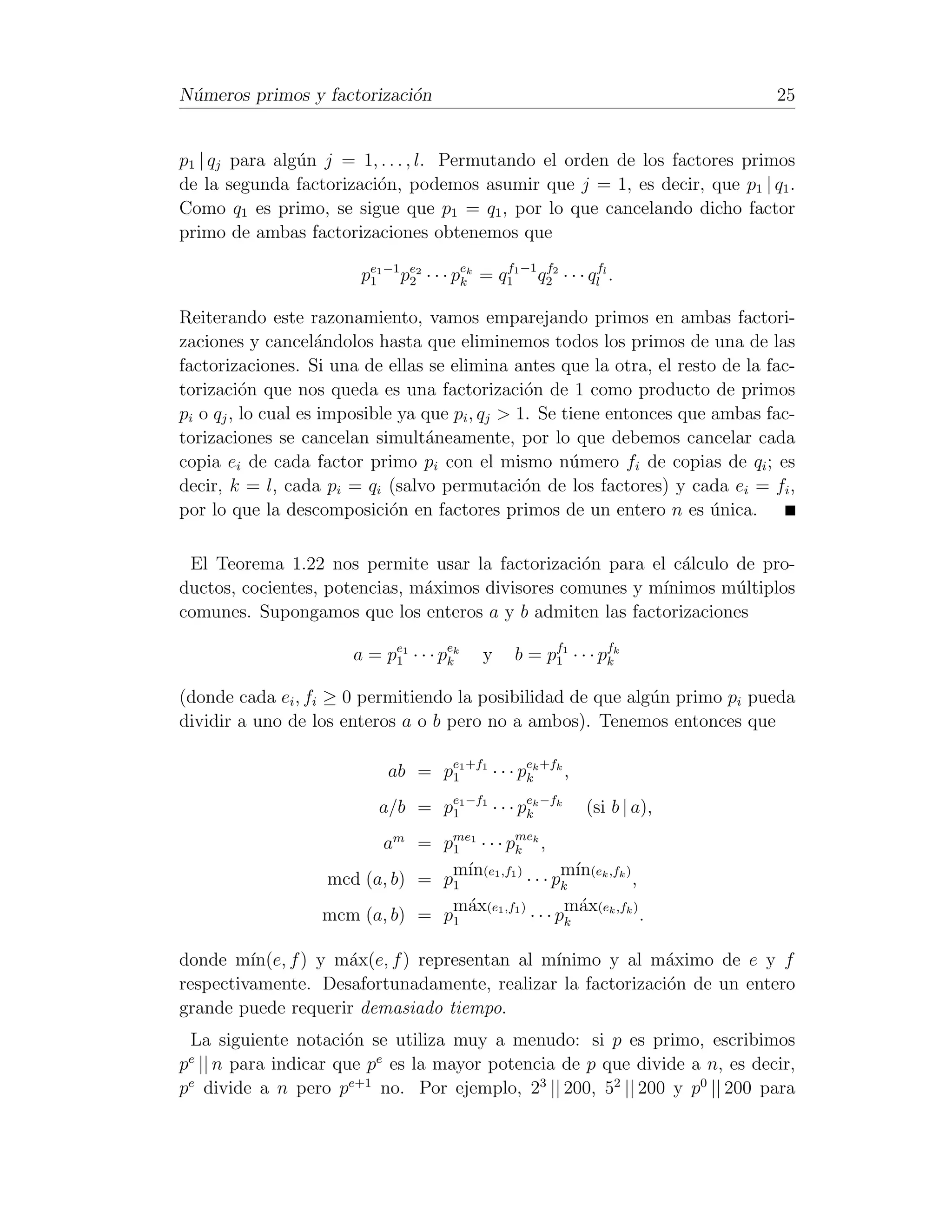 N´meros primos y factorizaci´n
 u                          o                                                   25


p1 | qj para alg´n j = 1, . . . , l. Permutando el orden de los factores primos
                u
de la segunda factorizaci´n, podemos asumir que j = 1, es decir, que p1 | q1 .
                         o
Como q1 es primo, se sigue que p1 = q1 , por lo que cancelando dicho factor
primo de ambas factorizaciones obtenemos que

                         pe1 −1 pe2 · · · pek = q11 −1 q22 · · · qlfl .
                          1      2         k
                                                 f      f



Reiterando este razonamiento, vamos emparejando primos en ambas factori-
zaciones y cancel´ndolos hasta que eliminemos todos los primos de una de las
                    a
factorizaciones. Si una de ellas se elimina antes que la otra, el resto de la fac-
torizaci´n que nos queda es una factorizaci´n de 1 como producto de primos
          o                                      o
pi o qj , lo cual es imposible ya que pi , qj > 1. Se tiene entonces que ambas fac-
torizaciones se cancelan simult´neamente, por lo que debemos cancelar cada
                                  a
copia ei de cada factor primo pi con el mismo n´mero fi de copias de qi ; es
                                                       u
decir, k = l, cada pi = qi (salvo permutaci´n de los factores) y cada ei = fi ,
                                                 o
por lo que la descomposici´n en factores primos de un entero n es unica.
                              o                                          ´

 El Teorema 1.22 nos permite usar la factorizaci´n para el c´lculo de pro-
                                                  o           a
ductos, cocientes, potencias, m´ximos divisores comunes y m´
                               a                           ınimos m´ltiplos
                                                                   u
comunes. Supongamos que los enteros a y b admiten las factorizaciones

                       a = pe1 · · · pek
                            1         k        y     b = p f1 · · · p fk
                                                           1          k


(donde cada ei , fi ≥ 0 permitiendo la posibilidad de que alg´n primo pi pueda
                                                             u
dividir a uno de los enteros a o b pero no a ambos). Tenemos entonces que

                             ab = pe1 +f1 · · · pek +fk ,
                                   1             k

                            a/b = pe1 −f1 · · · pek −fk
                                   1             k                (si b | a),
                         am = pme1 · · · pmek ,
                                 1         k
                                 m´ (e1 ,f1 )
                                   ın                 m´ (ek ,fk )
                                                        ın
                   mcd (a, b) = p1            · · · pk             ,
                                 m´x(e1 ,f1 )
                                   a                  m´x(ek ,fk )
                                                         a
                   mcm (a, b) = p1             · · · pk              .

donde m´ ın(e, f ) y m´x(e, f ) representan al m´
                      a                         ınimo y al m´ximo de e y f
                                                            a
respectivamente. Desafortunadamente, realizar la factorizaci´n de un entero
                                                            o
grande puede requerir demasiado tiempo.
 La siguiente notaci´n se utiliza muy a menudo: si p es primo, escribimos
                      o
pe || n para indicar que pe es la mayor potencia de p que divide a n, es decir,
pe divide a n pero pe+1 no. Por ejemplo, 23 || 200, 52 || 200 y p0 || 200 para
 