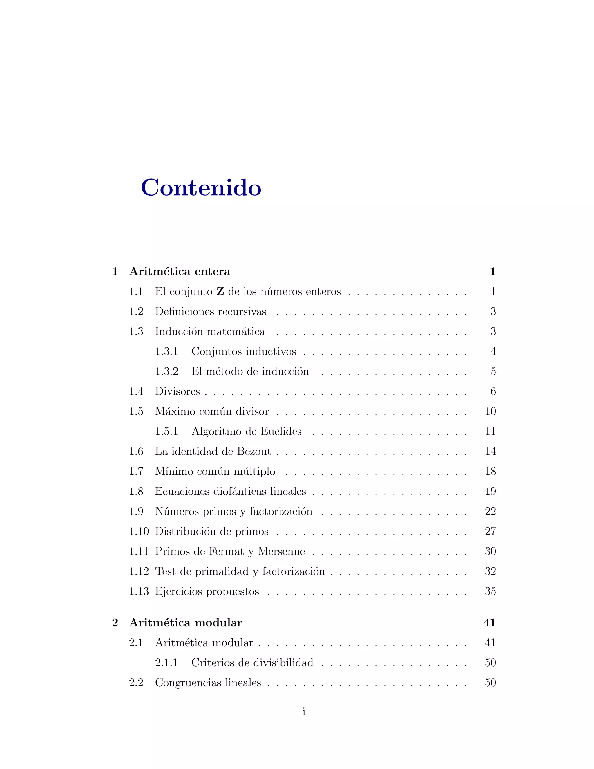 Contenido


1 Aritm´tica entera
       e                                                                        1
  1.1   El conjunto Z de los n´meros enteros . . . . . . . . . . . . . .
                              u                                                  1
  1.2   Deﬁniciones recursivas . . . . . . . . . . . . . . . . . . . . . .       3
  1.3   Inducci´n matem´tica . . . . . . . . . . . . . . . . . . . . . .
               o       a                                                         3
        1.3.1   Conjuntos inductivos . . . . . . . . . . . . . . . . . . .       4
        1.3.2   El m´todo de inducci´n . . . . . . . . . . . . . . . . .
                    e               o                                            5
  1.4   Divisores . . . . . . . . . . . . . . . . . . . . . . . . . . . . . .    6
  1.5   M´ximo com´n divisor . . . . . . . . . . . . . . . . . . . . . .
         a        u                                                             10
        1.5.1   Algoritmo de Euclides . . . . . . . . . . . . . . . . . .       11
  1.6   La identidad de Bezout . . . . . . . . . . . . . . . . . . . . . .      14
  1.7   M´
         ınimo com´n m´ltiplo . . . . . . . . . . . . . . . . . . . . .
                  u   u                                                         18
  1.8   Ecuaciones diof´nticas lineales . . . . . . . . . . . . . . . . . .
                       a                                                        19
  1.9   N´meros primos y factorizaci´n . . . . . . . . . . . . . . . . .
         u                          o                                           22
  1.10 Distribuci´n de primos . . . . . . . . . . . . . . . . . . . . . .
                 o                                                              27
  1.11 Primos de Fermat y Mersenne . . . . . . . . . . . . . . . . . .          30
  1.12 Test de primalidad y factorizaci´n . . . . . . . . . . . . . . . .
                                       o                                        32
  1.13 Ejercicios propuestos . . . . . . . . . . . . . . . . . . . . . . .      35

2 Aritm´tica modular
       e                                                                        41
  2.1   Aritm´tica modular . . . . . . . . . . . . . . . . . . . . . . . .
             e                                                                  41
        2.1.1   Criterios de divisibilidad . . . . . . . . . . . . . . . . .    50
  2.2   Congruencias lineales . . . . . . . . . . . . . . . . . . . . . . .     50

                                        i
 