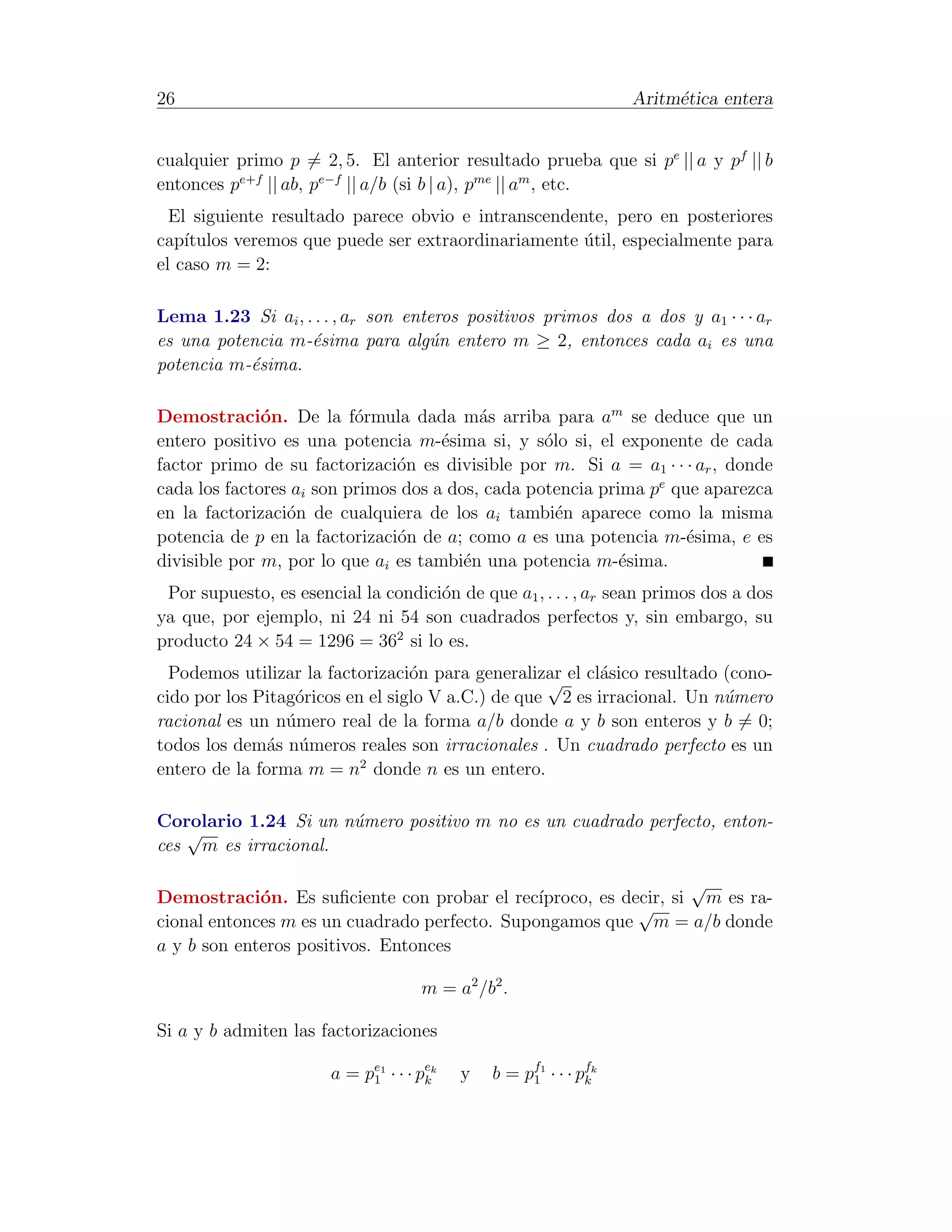 26                                                                   Aritm´tica entera
                                                                          e


cualquier primo p = 2, 5. El anterior resultado prueba que si pe || a y pf || b
entonces pe+f || ab, pe−f || a/b (si b | a), pme || am , etc.
  El siguiente resultado parece obvio e intranscendente, pero en posteriores
cap´ıtulos veremos que puede ser extraordinariamente util, especialmente para
                                                     ´
el caso m = 2:

Lema 1.23 Si ai , . . . , ar son enteros positivos primos dos a dos y a1 · · · ar
es una potencia m-´sima para alg´n entero m ≥ 2, entonces cada ai es una
                   e                u
potencia m-´sima.
           e

Demostraci´n. De la f´rmula dada m´s arriba para am se deduce que un
              o           o               a
entero positivo es una potencia m-´sima si, y s´lo si, el exponente de cada
                                     e            o
factor primo de su factorizaci´n es divisible por m. Si a = a1 · · · ar , donde
                               o
cada los factores ai son primos dos a dos, cada potencia prima pe que aparezca
en la factorizaci´n de cualquiera de los ai tambi´n aparece como la misma
                 o                                  e
potencia de p en la factorizaci´n de a; como a es una potencia m-´sima, e es
                               o                                    e
divisible por m, por lo que ai es tambi´n una potencia m-´sima.
                                        e                   e
 Por supuesto, es esencial la condici´n de que a1 , . . . , ar sean primos dos a dos
                                     o
ya que, por ejemplo, ni 24 ni 54 son cuadrados perfectos y, sin embargo, su
producto 24 × 54 = 1296 = 362 si lo es.
  Podemos utilizar la factorizaci´n para generalizar el cl´sico resultado (cono-
                                  o                √      a
cido por los Pitag´ricos en el siglo V a.C.) de que 2 es irracional. Un n´mero
                  o                                                       u
racional es un n´mero real de la forma a/b donde a y b son enteros y b = 0;
                 u
todos los dem´s n´meros reales son irracionales . Un cuadrado perfecto es un
               a u
entero de la forma m = n2 donde n es un entero.

Corolario 1.24 Si un n´mero positivo m no es un cuadrado perfecto, enton-
                      u
   √
ces m es irracional.

                                                                   √
Demostraci´n. Es suﬁciente con probar el rec´
             o                                 ıproco, es decir, si m es ra-
                                                            √
cional entonces m es un cuadrado perfecto. Supongamos que m = a/b donde
a y b son enteros positivos. Entonces

                                     m = a2 /b2 .

Si a y b admiten las factorizaciones

                       a = pe1 · · · pek
                            1         k    y   b = p f1 · · · p fk
                                                     1          k
 