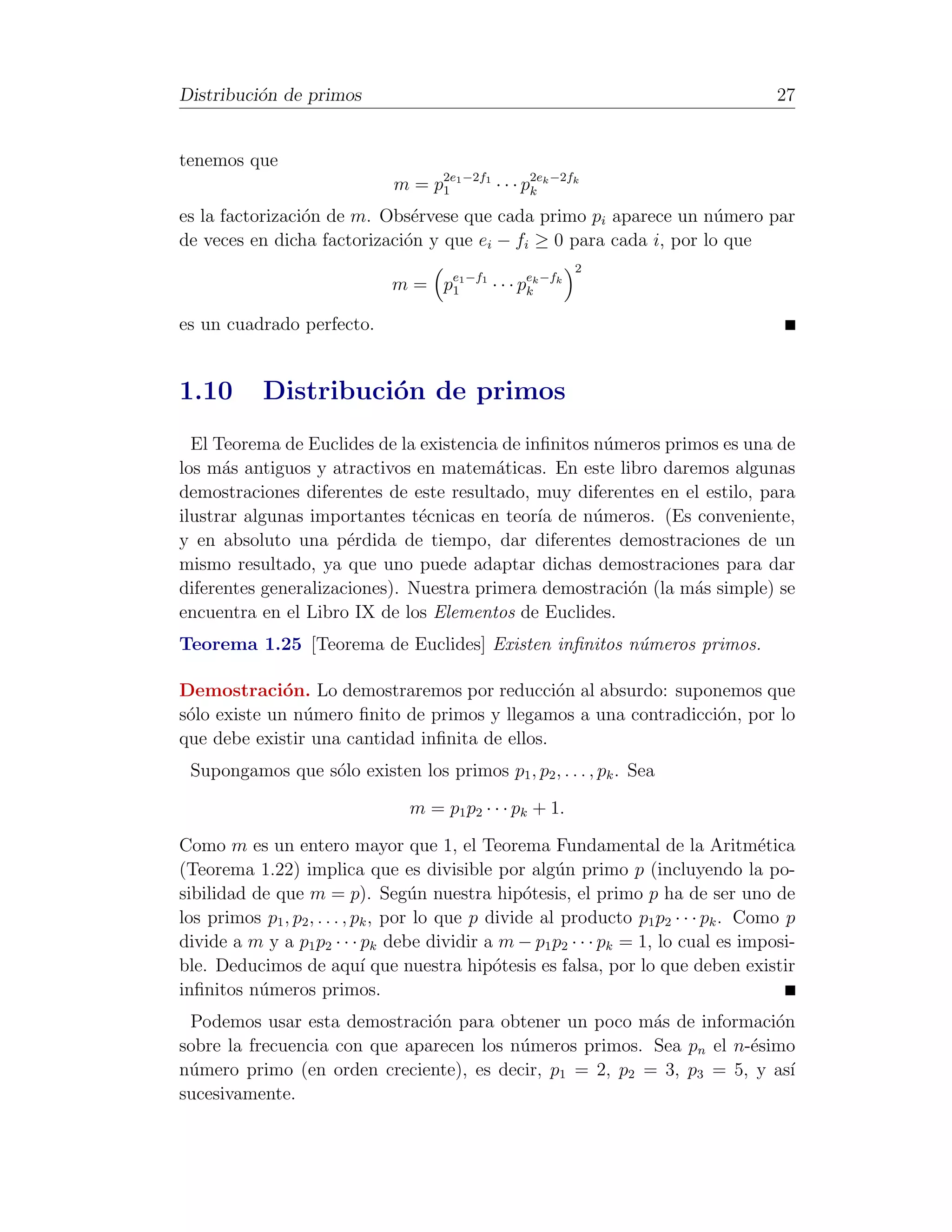 Distribuci´n de primos
          o                                                                           27


tenemos que
                              m = p2e1 −2f1 · · · p2ek −2fk
                                   1               k

es la factorizaci´n de m. Obs´rvese que cada primo pi aparece un n´mero par
                 o            e                                      u
de veces en dicha factorizaci´n y que ei − fi ≥ 0 para cada i, por lo que
                             o
                                                           2
                              m = pe1 −f1 · · · pek −fk
                                   1             k

es un cuadrado perfecto.


1.10        Distribuci´n de primos
                      o
  El Teorema de Euclides de la existencia de inﬁnitos n´meros primos es una de
                                                        u
los m´s antiguos y atractivos en matem´ticas. En este libro daremos algunas
      a                                  a
demostraciones diferentes de este resultado, muy diferentes en el estilo, para
ilustrar algunas importantes t´cnicas en teor´ de n´meros. (Es conveniente,
                               e               ıa     u
y en absoluto una p´rdida de tiempo, dar diferentes demostraciones de un
                      e
mismo resultado, ya que uno puede adaptar dichas demostraciones para dar
diferentes generalizaciones). Nuestra primera demostraci´n (la m´s simple) se
                                                          o       a
encuentra en el Libro IX de los Elementos de Euclides.
Teorema 1.25 [Teorema de Euclides] Existen inﬁnitos n´meros primos.
                                                     u

Demostraci´n. Lo demostraremos por reducci´n al absurdo: suponemos que
              o                                 o
s´lo existe un n´mero ﬁnito de primos y llegamos a una contradicci´n, por lo
 o              u                                                 o
que debe existir una cantidad inﬁnita de ellos.
 Supongamos que s´lo existen los primos p1 , p2 , . . . , pk . Sea
                 o

                                 m = p1 p2 · · · pk + 1.

Como m es un entero mayor que 1, el Teorema Fundamental de la Aritm´tica             e
(Teorema 1.22) implica que es divisible por alg´n primo p (incluyendo la po-
                                                        u
sibilidad de que m = p). Seg´n nuestra hip´tesis, el primo p ha de ser uno de
                                     u              o
los primos p1 , p2 , . . . , pk , por lo que p divide al producto p1 p2 · · · pk . Como p
divide a m y a p1 p2 · · · pk debe dividir a m − p1 p2 · · · pk = 1, lo cual es imposi-
ble. Deducimos de aqu´ que nuestra hip´tesis es falsa, por lo que deben existir
                              ı                 o
inﬁnitos n´meros primos.
           u
 Podemos usar esta demostraci´n para obtener un poco m´s de informaci´n
                               o                         a              o
sobre la frecuencia con que aparecen los n´meros primos. Sea pn el n-´simo
                                          u                          e
n´mero primo (en orden creciente), es decir, p1 = 2, p2 = 3, p3 = 5, y as´
 u                                                                        ı
sucesivamente.
 