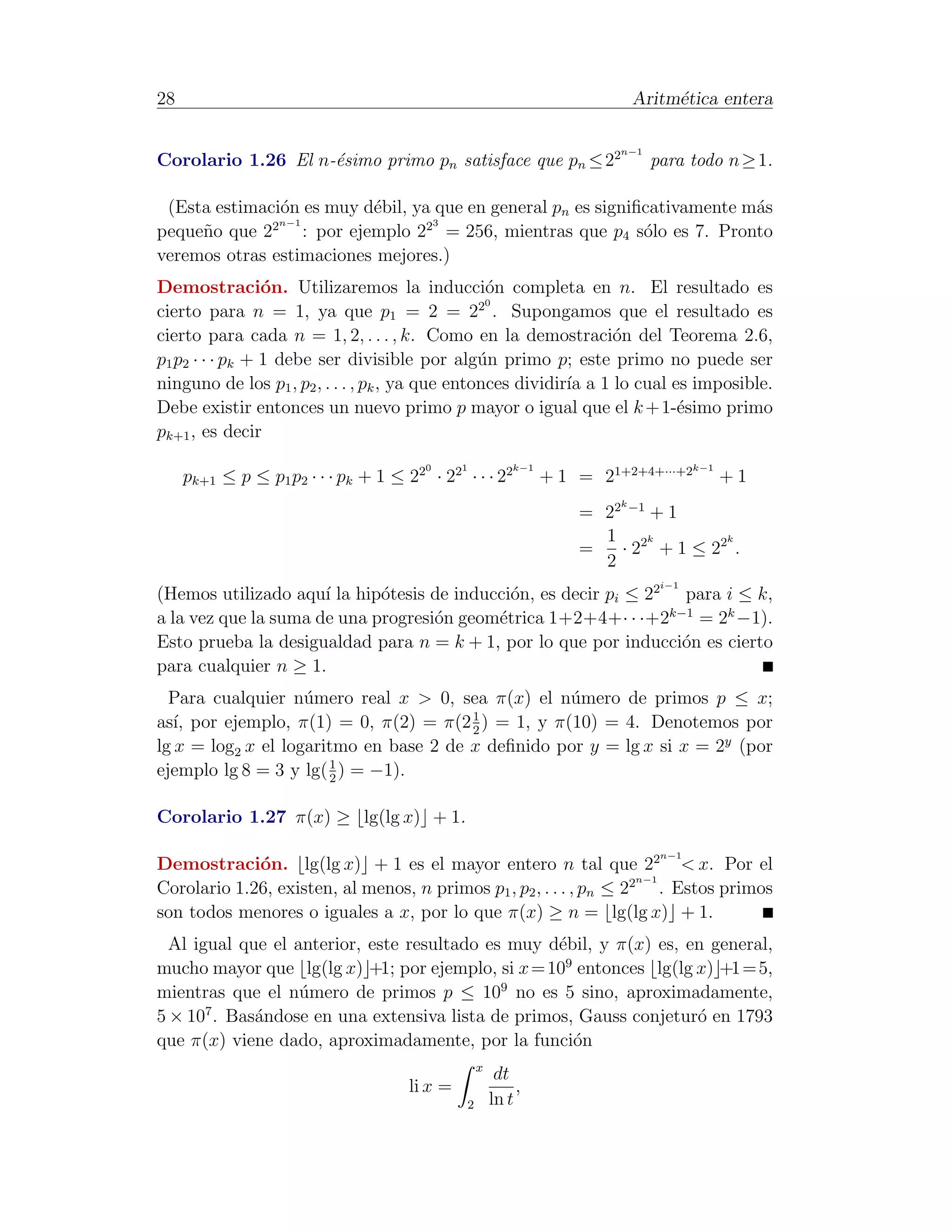 28                                                                           Aritm´tica entera
                                                                                  e

                                                                         n−1
Corolario 1.26 El n-´simo primo pn satisface que pn ≤ 22
                    e                                                          para todo n ≥ 1.

 (Esta estimaci´n es muy d´bil, ya que en general pn es signiﬁcativamente m´s
               o            e                                              a
              2n−1                23
peque˜o que 2
     n             : por ejemplo 2 = 256, mientras que p4 s´lo es 7. Pronto
                                                              o
veremos otras estimaciones mejores.)
Demostraci´n. Utilizaremos la inducci´n completa en n. El resultado es
                 o                                o
                                                  0
cierto para n = 1, ya que p1 = 2 = 22 . Supongamos que el resultado es
cierto para cada n = 1, 2, . . . , k. Como en la demostraci´n del Teorema 2.6,
                                                                   o
p1 p2 · · · pk + 1 debe ser divisible por alg´n primo p; este primo no puede ser
                                                 u
ninguno de los p1 , p2 , . . . , pk , ya que entonces dividir´ a 1 lo cual es imposible.
                                                             ıa
Debe existir entonces un nuevo primo p mayor o igual que el k + 1-´simo primo
                                                                            e
pk+1 , es decir
                                        0     1           k−1                         k−1
     pk+1 ≤ p ≤ p1 p2 · · · pk + 1 ≤ 22 · 22 · · · 22           + 1 = 21+2+4+···+2          +1
                                                                         k
                                                                    = 22 −1 + 1
                                                                      1 2k          k
                                                                    =   · 2 + 1 ≤ 22 .
                                                                      2
                                                                                i−1
(Hemos utilizado aqu´ la hip´tesis de inducci´n, es decir pi ≤ 22 para i ≤ k,
                      ı      o               o
a la vez que la suma de una progresi´n geom´trica 1+2+4+· · ·+2k−1 = 2k −1).
                                    o      e
Esto prueba la desigualdad para n = k + 1, por lo que por inducci´n es cierto
                                                                  o
para cualquier n ≥ 1.
  Para cualquier n´mero real x > 0, sea π(x) el n´mero de primos p ≤ x;
                    u                              u
as´ por ejemplo, π(1) = 0, π(2) = π(2 1 ) = 1, y π(10) = 4. Denotemos por
   ı,                                   2
lg x = log2 x el logaritmo en base 2 de x deﬁnido por y = lg x si x = 2y (por
                       1
ejemplo lg 8 = 3 y lg( 2 ) = −1).

Corolario 1.27 π(x) ≥ lg(lg x) + 1.
                                                                                n−1
Demostraci´n. lg(lg x) + 1 es el mayor entero n tal que 22 < x. Por el
             o
                                                                     n−1
Corolario 1.26, existen, al menos, n primos p1 , p2 , . . . , pn ≤ 22 . Estos primos
son todos menores o iguales a x, por lo que π(x) ≥ n = lg(lg x) + 1.
  Al igual que el anterior, este resultado es muy d´bil, y π(x) es, en general,
                                                   e
mucho mayor que lg(lg x) +1; por ejemplo, si x = 109 entonces lg(lg x) +1 = 5,
mientras que el n´mero de primos p ≤ 109 no es 5 sino, aproximadamente,
                   u
       7
5 × 10 . Bas´ndose en una extensiva lista de primos, Gauss conjetur´ en 1793
             a                                                       o
que π(x) viene dado, aproximadamente, por la funci´n o
                                                  x
                                                       dt
                                     li x =                ,
                                              2       ln t
 