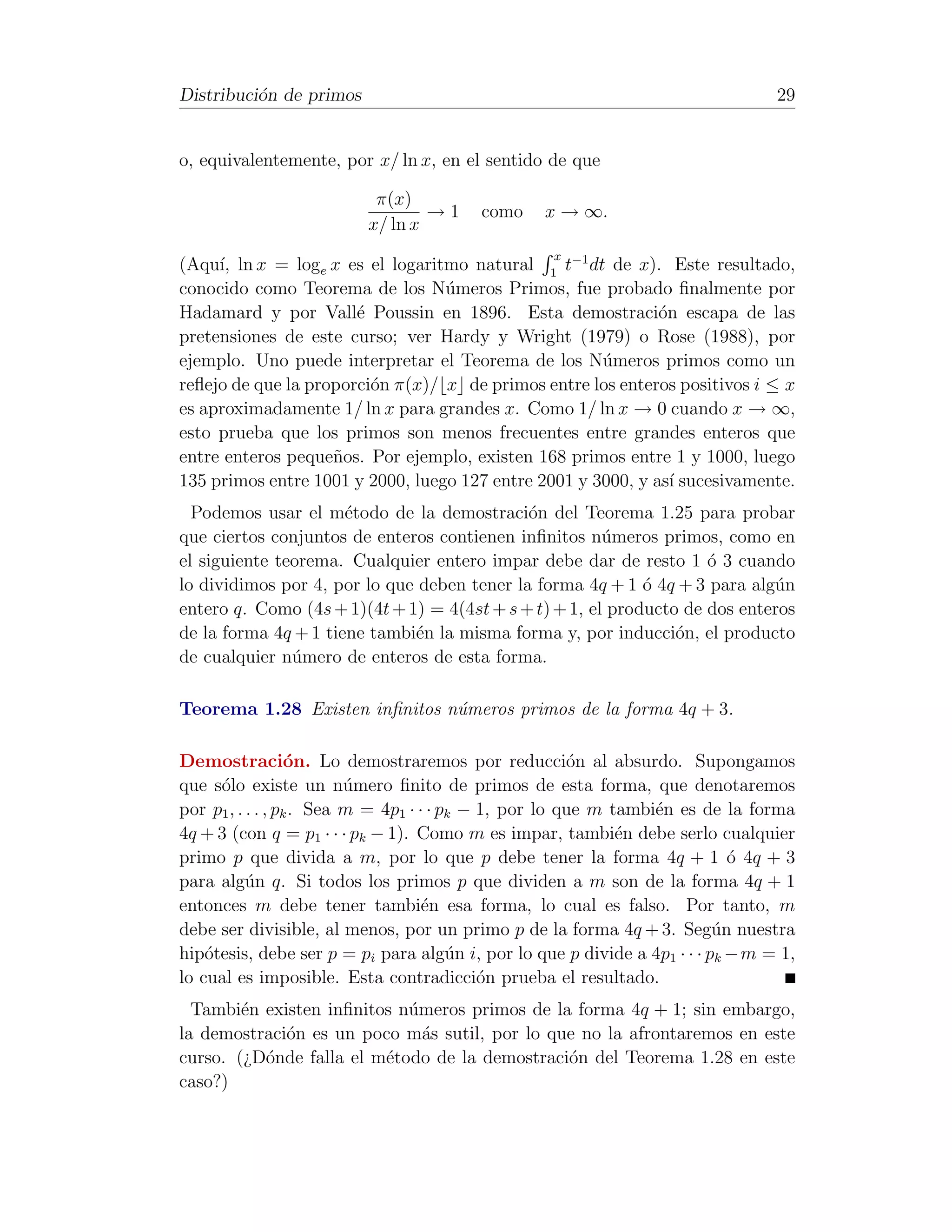 Distribuci´n de primos
          o                                                                      29


o, equivalentemente, por x/ ln x, en el sentido de que

                          π(x)
                                 →1      como    x → ∞.
                         x/ ln x
                                                   x
(Aqu´ ln x = loge x es el logaritmo natural 1 t−1 dt de x). Este resultado,
     ı,
conocido como Teorema de los N´meros Primos, fue probado ﬁnalmente por
                                  u
Hadamard y por Vall´ Poussin en 1896. Esta demostraci´n escapa de las
                       e                                      o
pretensiones de este curso; ver Hardy y Wright (1979) o Rose (1988), por
ejemplo. Uno puede interpretar el Teorema de los N´meros primos como un
                                                      u
reﬂejo de que la proporci´n π(x)/ x de primos entre los enteros positivos i ≤ x
                         o
es aproximadamente 1/ ln x para grandes x. Como 1/ ln x → 0 cuando x → ∞,
esto prueba que los primos son menos frecuentes entre grandes enteros que
entre enteros peque˜os. Por ejemplo, existen 168 primos entre 1 y 1000, luego
                    n
135 primos entre 1001 y 2000, luego 127 entre 2001 y 3000, y as´ sucesivamente.
                                                                ı
  Podemos usar el m´todo de la demostraci´n del Teorema 1.25 para probar
                      e                      o
que ciertos conjuntos de enteros contienen inﬁnitos n´meros primos, como en
                                                        u
el siguiente teorema. Cualquier entero impar debe dar de resto 1 ´ 3 cuando
                                                                     o
lo dividimos por 4, por lo que deben tener la forma 4q + 1 ´ 4q + 3 para alg´n
                                                             o               u
entero q. Como (4s + 1)(4t + 1) = 4(4st + s + t) + 1, el producto de dos enteros
de la forma 4q + 1 tiene tambi´n la misma forma y, por inducci´n, el producto
                              e                                  o
de cualquier n´mero de enteros de esta forma.
               u

Teorema 1.28 Existen inﬁnitos n´meros primos de la forma 4q + 3.
                               u

Demostraci´n. Lo demostraremos por reducci´n al absurdo. Supongamos
                   o                                    o
que s´lo existe un n´mero ﬁnito de primos de esta forma, que denotaremos
      o                   u
por p1 , . . . , pk . Sea m = 4p1 · · · pk − 1, por lo que m tambi´n es de la forma
                                                                  e
4q + 3 (con q = p1 · · · pk − 1). Como m es impar, tambi´n debe serlo cualquier
                                                              e
primo p que divida a m, por lo que p debe tener la forma 4q + 1 ´ 4q + 3    o
para alg´n q. Si todos los primos p que dividen a m son de la forma 4q + 1
           u
entonces m debe tener tambi´n esa forma, lo cual es falso. Por tanto, m
                                     e
debe ser divisible, al menos, por un primo p de la forma 4q + 3. Seg´n nuestra
                                                                          u
hip´tesis, debe ser p = pi para alg´n i, por lo que p divide a 4p1 · · · pk − m = 1,
    o                                    u
lo cual es imposible. Esta contradicci´n prueba el resultado.
                                             o
  Tambi´n existen inﬁnitos n´meros primos de la forma 4q + 1; sin embargo,
        e                   u
la demostraci´n es un poco m´s sutil, por lo que no la afrontaremos en este
             o                a
curso. (¿D´nde falla el m´todo de la demostraci´n del Teorema 1.28 en este
          o              e                     o
caso?)
 