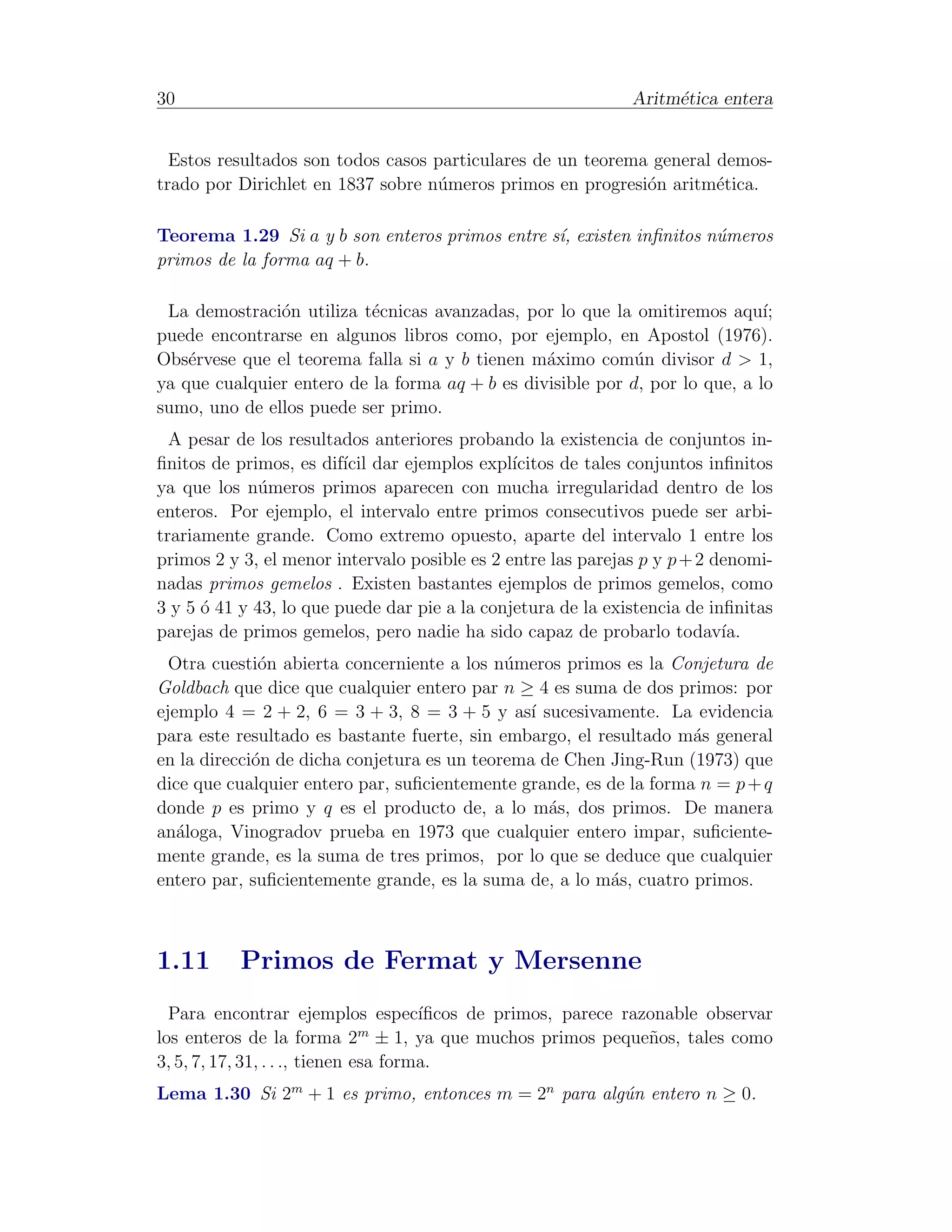 30                                                            Aritm´tica entera
                                                                   e


  Estos resultados son todos casos particulares de un teorema general demos-
trado por Dirichlet en 1837 sobre n´meros primos en progresi´n aritm´tica.
                                   u                         o        e

Teorema 1.29 Si a y b son enteros primos entre s´ existen inﬁnitos n´meros
                                                ı,                  u
primos de la forma aq + b.

 La demostraci´n utiliza t´cnicas avanzadas, por lo que la omitiremos aqu´
               o           e                                                  ı;
puede encontrarse en algunos libros como, por ejemplo, en Apostol (1976).
Obs´rvese que el teorema falla si a y b tienen m´ximo com´n divisor d > 1,
    e                                            a           u
ya que cualquier entero de la forma aq + b es divisible por d, por lo que, a lo
sumo, uno de ellos puede ser primo.
  A pesar de los resultados anteriores probando la existencia de conjuntos in-
ﬁnitos de primos, es dif´ dar ejemplos expl´
                         ıcil                  ıcitos de tales conjuntos inﬁnitos
ya que los n´meros primos aparecen con mucha irregularidad dentro de los
              u
enteros. Por ejemplo, el intervalo entre primos consecutivos puede ser arbi-
trariamente grande. Como extremo opuesto, aparte del intervalo 1 entre los
primos 2 y 3, el menor intervalo posible es 2 entre las parejas p y p + 2 denomi-
nadas primos gemelos . Existen bastantes ejemplos de primos gemelos, como
3 y 5 ´ 41 y 43, lo que puede dar pie a la conjetura de la existencia de inﬁnitas
      o
parejas de primos gemelos, pero nadie ha sido capaz de probarlo todav´     ıa.
  Otra cuesti´n abierta concerniente a los n´meros primos es la Conjetura de
              o                              u
Goldbach que dice que cualquier entero par n ≥ 4 es suma de dos primos: por
ejemplo 4 = 2 + 2, 6 = 3 + 3, 8 = 3 + 5 y as´ sucesivamente. La evidencia
                                                ı
para este resultado es bastante fuerte, sin embargo, el resultado m´s general
                                                                    a
en la direcci´n de dicha conjetura es un teorema de Chen Jing-Run (1973) que
             o
dice que cualquier entero par, suﬁcientemente grande, es de la forma n = p + q
donde p es primo y q es el producto de, a lo m´s, dos primos. De manera
                                                  a
an´loga, Vinogradov prueba en 1973 que cualquier entero impar, suﬁciente-
   a
mente grande, es la suma de tres primos, por lo que se deduce que cualquier
entero par, suﬁcientemente grande, es la suma de, a lo m´s, cuatro primos.
                                                          a



1.11       Primos de Fermat y Mersenne
  Para encontrar ejemplos espec´       ıﬁcos de primos, parece razonable observar
                                m
los enteros de la forma 2 ± 1, ya que muchos primos peque˜os, tales como
                                                                  n
3, 5, 7, 17, 31, . . ., tienen esa forma.
Lema 1.30 Si 2m + 1 es primo, entonces m = 2n para alg´n entero n ≥ 0.
                                                      u
 