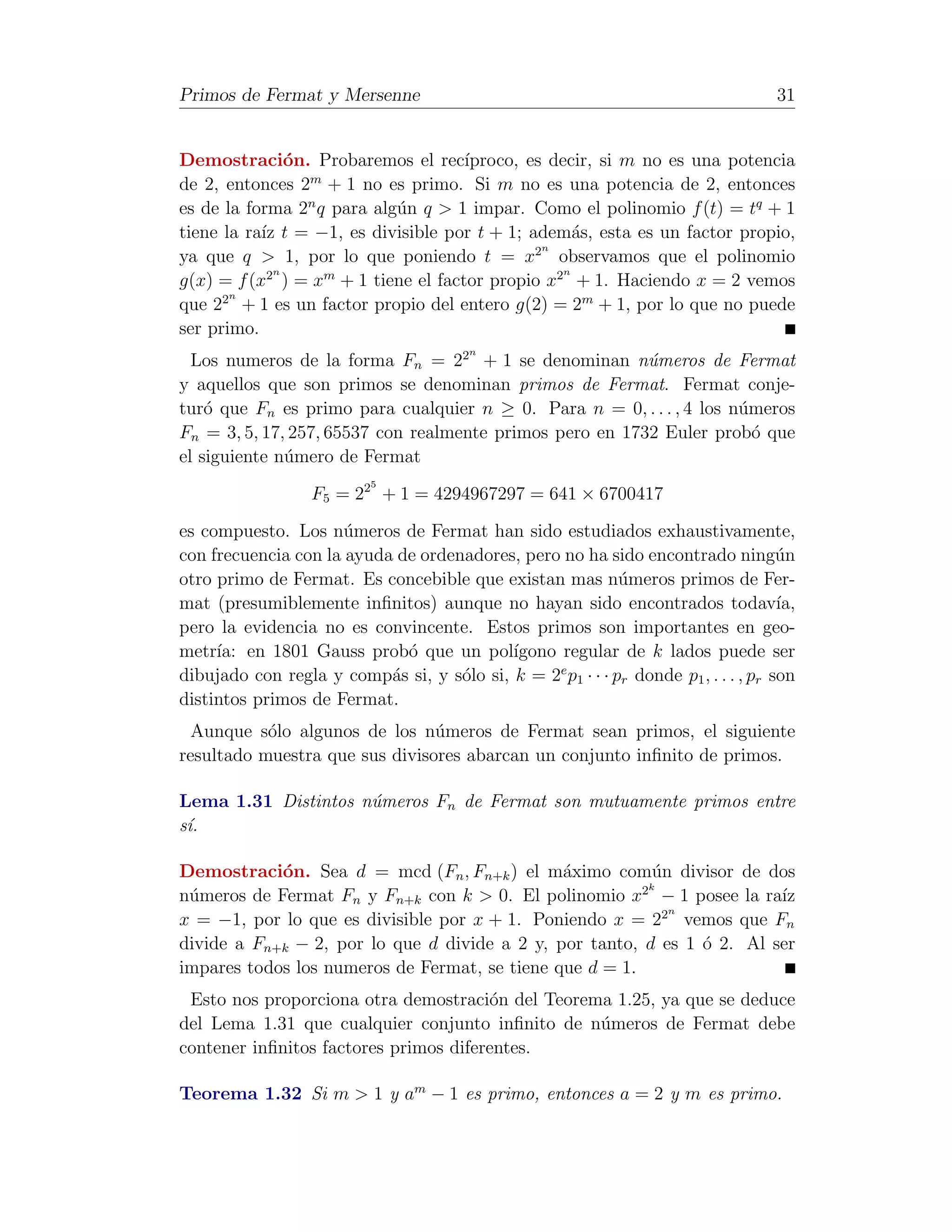 Primos de Fermat y Mersenne                                                          31


Demostraci´n. Probaremos el rec´
               o                     ıproco, es decir, si m no es una potencia
                 m
de 2, entonces 2 + 1 no es primo. Si m no es una potencia de 2, entonces
es de la forma 2n q para alg´n q > 1 impar. Como el polinomio f (t) = tq + 1
                            u
tiene la ra´ t = −1, es divisible por t + 1; adem´s, esta es un factor propio,
           ız                                       a
                                              2n
ya que q > 1, por lo que poniendo t = x observamos que el polinomio
             n                                    n
g(x) = f (x2 ) = xm + 1 tiene el factor propio x2 + 1. Haciendo x = 2 vemos
       n
que 22 + 1 es un factor propio del entero g(2) = 2m + 1, por lo que no puede
ser primo.
                                         n
  Los numeros de la forma Fn = 22 + 1 se denominan n´meros de Fermat
                                                          u
y aquellos que son primos se denominan primos de Fermat. Fermat conje-
tur´ que Fn es primo para cualquier n ≥ 0. Para n = 0, . . . , 4 los n´meros
    o                                                                 u
Fn = 3, 5, 17, 257, 65537 con realmente primos pero en 1732 Euler prob´ que
                                                                        o
el siguiente n´mero de Fermat
              u
                           5
                  F5 = 22 + 1 = 4294967297 = 641 × 6700417

es compuesto. Los n´meros de Fermat han sido estudiados exhaustivamente,
                      u
con frecuencia con la ayuda de ordenadores, pero no ha sido encontrado ning´n        u
otro primo de Fermat. Es concebible que existan mas n´meros primos de Fer-
                                                            u
mat (presumiblemente inﬁnitos) aunque no hayan sido encontrados todav´               ıa,
pero la evidencia no es convincente. Estos primos son importantes en geo-
metr´ en 1801 Gauss prob´ que un pol´
     ıa:                     o             ıgono regular de k lados puede ser
dibujado con regla y comp´s si, y s´lo si, k = 2e p1 · · · pr donde p1 , . . . , pr son
                           a        o
distintos primos de Fermat.
  Aunque s´lo algunos de los n´meros de Fermat sean primos, el siguiente
           o                    u
resultado muestra que sus divisores abarcan un conjunto inﬁnito de primos.

Lema 1.31 Distintos n´meros Fn de Fermat son mutuamente primos entre
                     u
s´.
 ı

Demostraci´n. Sea d = mcd (Fn , Fn+k ) el m´ximo com´n divisor de dos
            o                                  a           u
                                                         2k
n´meros de Fermat Fn y Fn+k con k > 0. El polinomio x − 1 posee la ra´
 u                                                                       ız
                                                            2n
x = −1, por lo que es divisible por x + 1. Poniendo x = 2 vemos que Fn
divide a Fn+k − 2, por lo que d divide a 2 y, por tanto, d es 1 ´ 2. Al ser
                                                                o
impares todos los numeros de Fermat, se tiene que d = 1.
 Esto nos proporciona otra demostraci´n del Teorema 1.25, ya que se deduce
                                       o
del Lema 1.31 que cualquier conjunto inﬁnito de n´meros de Fermat debe
                                                  u
contener inﬁnitos factores primos diferentes.

Teorema 1.32 Si m > 1 y am − 1 es primo, entonces a = 2 y m es primo.
 