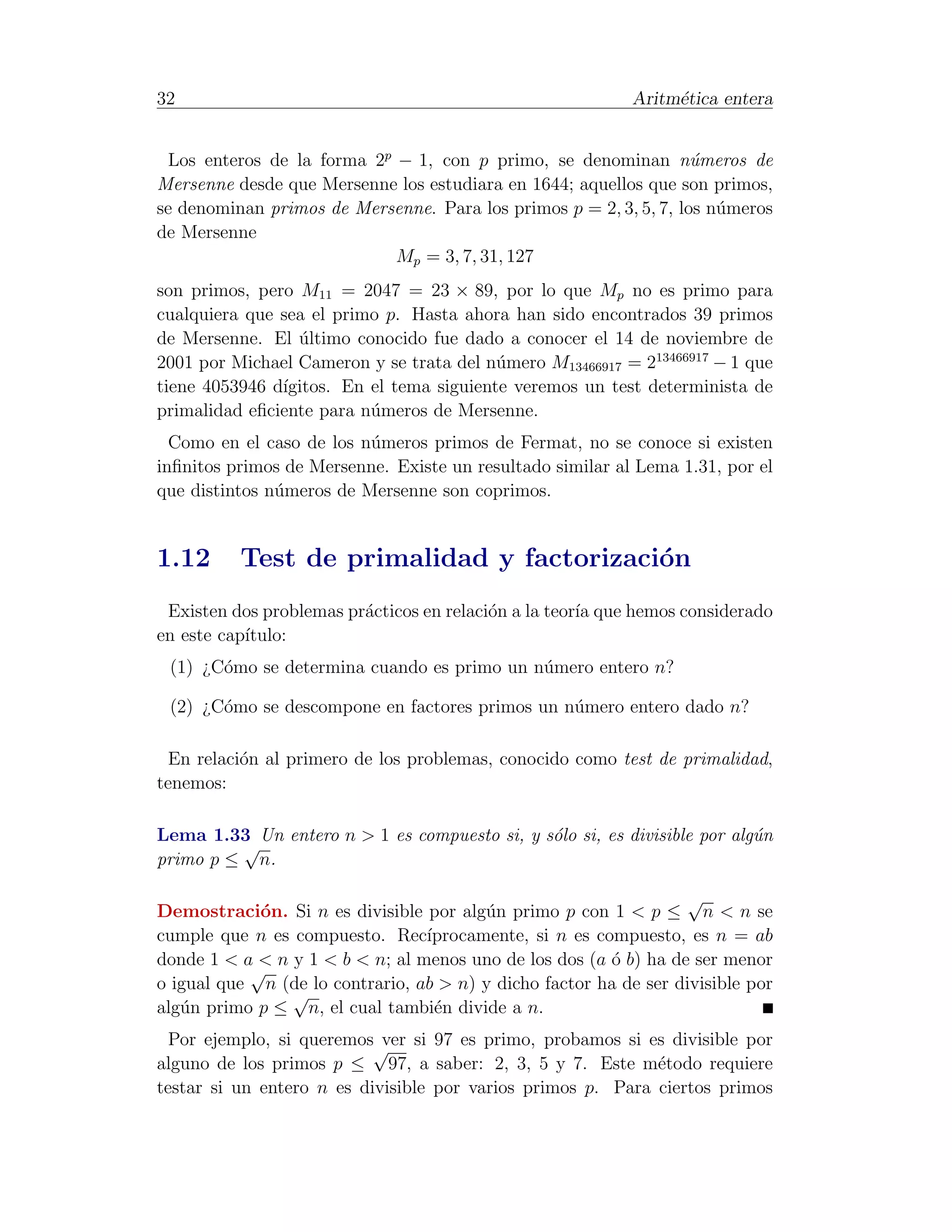 32                                                          Aritm´tica entera
                                                                 e


 Los enteros de la forma 2p − 1, con p primo, se denominan n´meros de
                                                                   u
Mersenne desde que Mersenne los estudiara en 1644; aquellos que son primos,
se denominan primos de Mersenne. Para los primos p = 2, 3, 5, 7, los n´meros
                                                                      u
de Mersenne
                            Mp = 3, 7, 31, 127
son primos, pero M11 = 2047 = 23 × 89, por lo que Mp no es primo para
cualquiera que sea el primo p. Hasta ahora han sido encontrados 39 primos
de Mersenne. El ultimo conocido fue dado a conocer el 14 de noviembre de
                 ´
2001 por Michael Cameron y se trata del n´mero M13466917 = 213466917 − 1 que
                                          u
tiene 4053946 d´
               ıgitos. En el tema siguiente veremos un test determinista de
primalidad eﬁciente para n´meros de Mersenne.
                          u
  Como en el caso de los n´meros primos de Fermat, no se conoce si existen
                          u
inﬁnitos primos de Mersenne. Existe un resultado similar al Lema 1.31, por el
que distintos n´meros de Mersenne son coprimos.
               u


1.12      Test de primalidad y factorizaci´n
                                          o
 Existen dos problemas pr´cticos en relaci´n a la teor´ que hemos considerado
                         a                o           ıa
en este cap´
           ıtulo:
 (1) ¿C´mo se determina cuando es primo un n´mero entero n?
       o                                    u

 (2) ¿C´mo se descompone en factores primos un n´mero entero dado n?
       o                                        u

  En relaci´n al primero de los problemas, conocido como test de primalidad,
           o
tenemos:

Lema 1.33 Un entero n > 1 es compuesto si, y s´lo si, es divisible por alg´n
                                              o                           u
         √
primo p ≤ n.

                                                                  √
Demostraci´n. Si n es divisible por alg´n primo p con 1 < p ≤ n < n se
            o                           u
cumple que n es compuesto. Rec´  ıprocamente, si n es compuesto, es n = ab
donde 1 < a < n y 1 < b < n; al menos uno de los dos (a ´ b) ha de ser menor
                                                        o
           √
o igual que n (de lo contrario, ab > n) y dicho factor ha de ser divisible por
                √
alg´n primo p ≤ n, el cual tambi´n divide a n.
   u                              e
  Por ejemplo, si queremos√ si 97 es primo, probamos si es divisible por
                            ver
alguno de los primos p ≤ 97, a saber: 2, 3, 5 y 7. Este m´todo requiere
                                                             e
testar si un entero n es divisible por varios primos p. Para ciertos primos
 